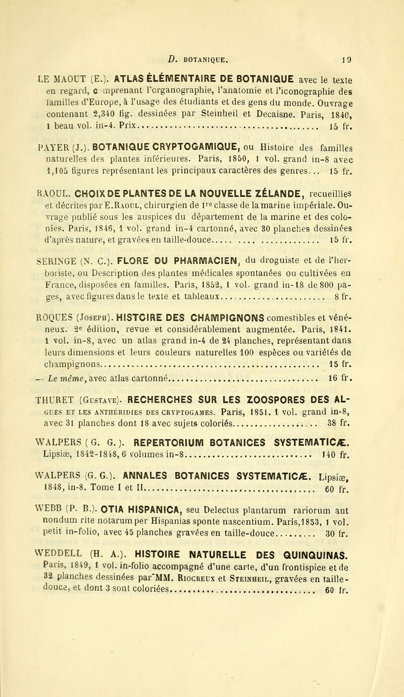 LE MAOUT (E.). ATLAS ÉLÉMENTAIRE DE BOTANIQUE avec le texte en regard, c mprenant l'crganographie, l'anatomie et l'iconographie des familles d'Europe, à l'usage des étudiants et des gens du monde. Ouvrage contenant 2,340 fig. dessinées par Steinheil et Decaisne. Paris, 1840, l beau vol. in-4. Prix 15 fr. PAYER (J.). BOTANIQUE CRYPTOGAMiQUE, ou Histoire des familles naturelles des plantes inférieures. Paris, 1850, 1 vol. grand in-8 avec 1,105 figures représentant les principaux caractères des genres... 15 fr. RAOUL. CHOIX DE PLANTES DE LA NOUVELLE ZÉLANDE, recueillies et décrites par E.Raoul, chirurgien de lre classe de la marine impériale. Ou- vrage publié sous les auspices du département de la marine et des colo- nies. Paris, 1846, 1 vol. grand in-4 cartonné, avec 30 planches dessinées d'après nature, et gravées en taille-douce 15 fr. SERINGE (N. C). FLORE DU PHARMACIEN, du droguiste et de l'her- boriste, ou Description des plantes médicales spontanées ou cultivées en France, disposées en familles. Paris, 1852, 1 vol. grand in-18 de 800 pa- ges, avec figures dans le texte et tableaux , 8 fr. ROQUES (Joseph). HISTOIRE DES CHAMPIGNONS comestibles et véné- neux. 2e édition, revue et considérablement augmentée. Paris, 1841. 1 vol. in-8, avec un atlas grand in-4 de 24 planches, représentant dans leurs dimensions et leurs couleurs naturelles 100 espèces ou variétés de champignons 15 fr. — Le même, avec atlas cartonné 16 fr. THURET (Gdstave). RECHERCHES SUR LES ZOOSPORES DES AL- gues et les antbéridies des cryptogames. Paris, 1851. t vol. grand in-8, avec 31 planches dont 18 avec sujets coloriés 38 fr. WALPERS ( G. G. ). REPERTORIUM BOTANICES SYSTEMATIC/E. Lipsiae, 1842-1848,6 volumes in-8 140 fr. WALPERS (G. G.). ANNALES BOTANICES SYSTEMATIC/E. Lipsiœ. 1848, in-8. Tome I et II 60 fr. WEBB (P. B.). OTIA HISPANICA, seu Delectus plantarum rariorum aut nondum rite notarumper Hispanias sponte nascentium. Paris,1853, 1 vol. petit in-folio, avec 45 planches gravées en taille-douce 30 fr. VVEDDELL (H. A.). HISTOIRE NATURELLE DES QUINQUINAS. Paris, 1849, 1 vol. in-folio accompagné d'une carte, d'un frontispice et de 32 planches dessinées par'MM. Riocreux et Steinheil, gravées en taille- douce, et dont 3 sont coloriées 60 fr.