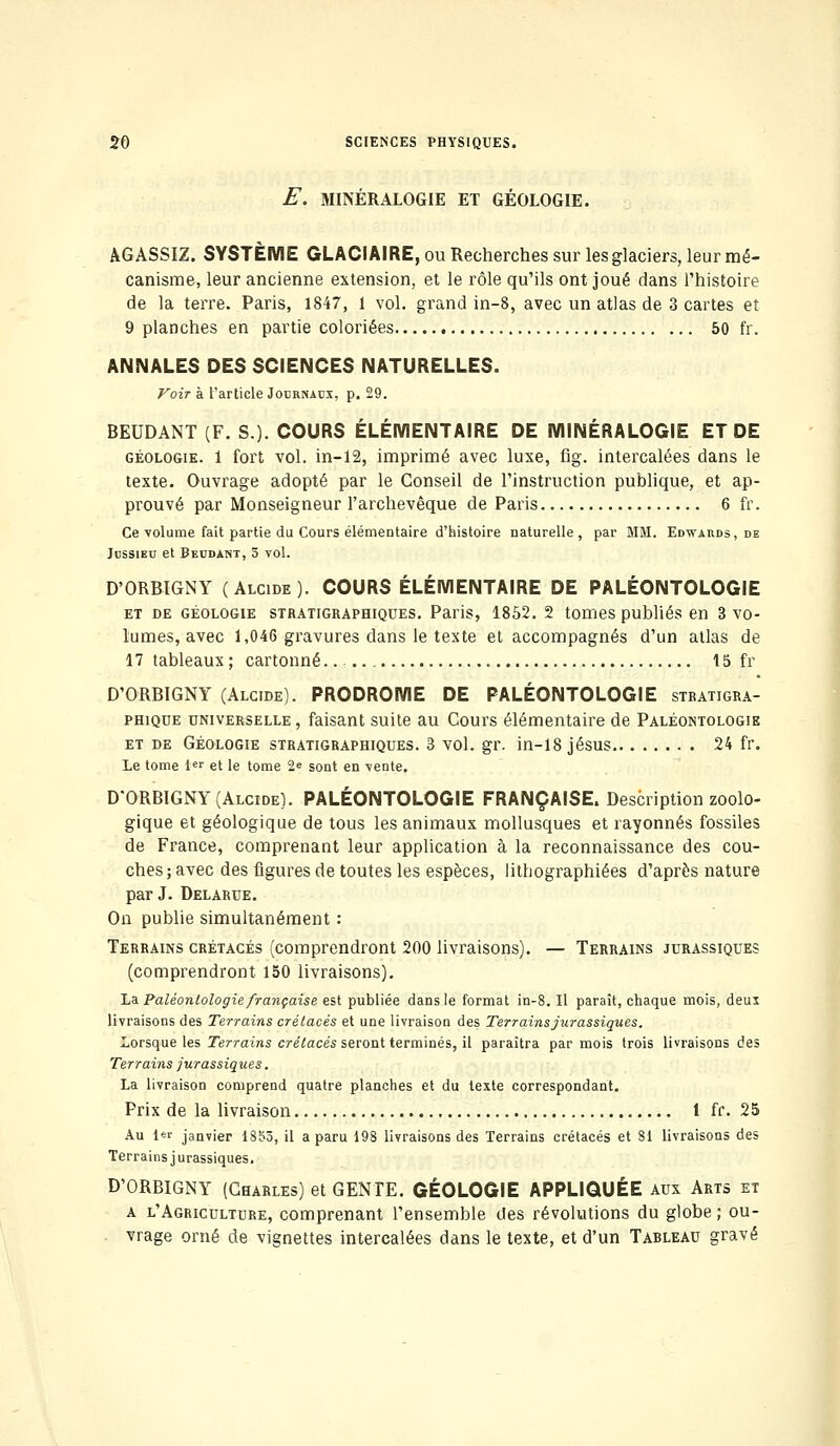 E. MINÉRALOGIE ET GÉOLOGIE. AGASSIZ. SYSTÈME GLACIAIRE, ou Recherches sur les glaciers, leur mé- canisme, leur ancienne extension, et le rôle qu'ils ont joué dans l'histoire de la terre. Paris, 1847, 1 vol. grand in-8, avec un atlas de 3 cartes et 9 planches en partie coloriées 50 fr. ANNALES DES SCIENCES NATURELLES. Voir à l'article Jocknaox, p. 29. BEUDANT (F. S.). COURS ÉLÉMENTAIRE DE MINÉRALOGIE ET DE géologie. 1 fort vol. in-12, imprimé avec luxe, fig. intercalées dans le texte. Ouvrage adopté par le Conseil de l'instruction publique, et ap- prouvé par Monseigneur l'archevêque de Paris 6 fr. Ce volume fait partie du Cours élémentaire d'histoire naturelle, par MM. Edwards, de Jbssieu et Beodant, 5 vol. D'ORBIGNY (Alcide). COURS ÉLÉMENTAIRE DE PALÉONTOLOGIE et de géologie stratigraphiques. Paris, 1852. 2 tomes publiés en 3 vo- lumes, avec 1,046 gravures dans le texte et accompagnés d'un atlas de 17 tableaux ; cartonné. 15 fr D'ORBIGNY (Alcide). PRODROME DE PALÉONTOLOGIE stratigra- phique universelle, faisant suite au Cours élémentaire de Paléontologie et de Géologie stratigraphiques. 3 vol. gr. in-18 jésus 24 fr. Le tome 1er et le tome 2<= sont en vente. D'ORBIGNY (Alcide). PALÉONTOLOGIE FRANÇAISE. Description zoolo- gique et géologique de tous les animaux mollusques et rayonnes fossiles de France, comprenant leur application à la reconnaissance des cou- ches; avec des figures de toutes les espèces, lithographiées d'après nature par J. Delarue. On publie simultanément : Terrains crétacés (comprendront 200 livraisons). — Terrains jurassiques (comprendront 150 livraisons). La Paléontologie française est publiée dans le format in-8. Il paraît, chaque mois, deux livraisons des Terrains crétacés et une livraison des Terrains jurassiques. Lorsque les Terrains crétacés seront terminés, il paraîtra par mois trois livraisons des Terrains jurassiques. La livraison comprend quatre planches et du texte correspondant. Prix de la livraison 1 fr. 25 Au 1er janvier 1855, il a paru 198 livraisons des Terrains crétacés et 81 livraisons des Terrains jurassiques. D'ORBIGNY (Charles) et GENTE. GÉOLOGIE APPLIQUÉE aux Arts et a l'Agriculture, comprenant l'ensemble des révolutions du globe ; ou- vrage orné de vignettes intercalées dans le texte, et d'un Tableau gravé