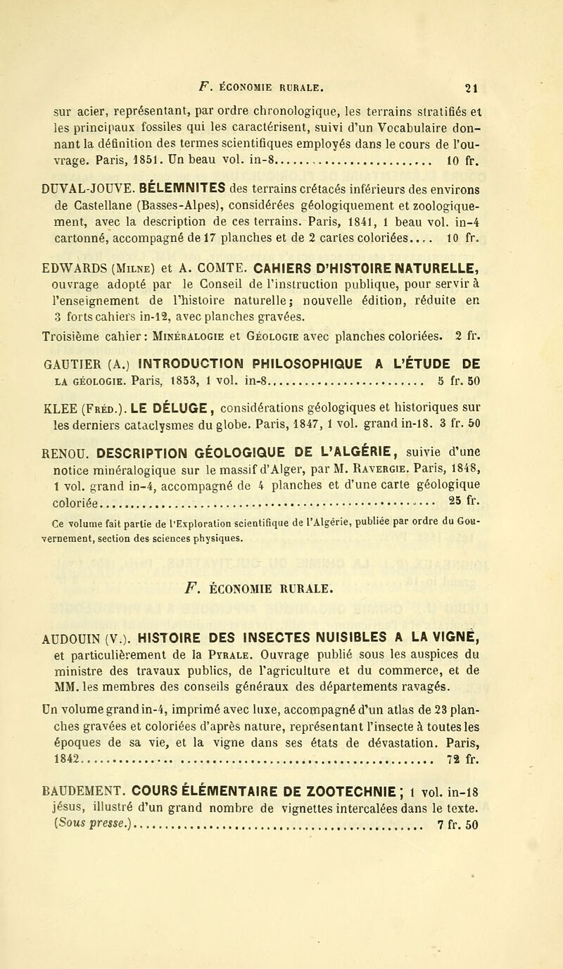 sur acier, représentant, par ordre chronologique, les terrains stratifiés et les principaux fossiles qui les caractérisent, suivi d'un Vocabulaire don- nant la définition des termes scientifiques employés dans le cours de l'ou- vrage. Paris, 1851. Un beau vol. in-8 10 fr. DUVAL-JOUVE. BÉLEMNITES des terrains crétacés inférieurs des environs de Castellane (Basses-Alpes), considérées géologiquement et zoologique- ment, avec la description de ces terrains. Paris, 1841, 1 beau vol. in-4 cartonné, accompagné de 17 planches et de 2 cartes coloriées..... 10 fr. EDWARDS (Milne) et A. COMTE. CAHIERS D'HISTOIRE NATURELLE, ouvrage adopté par le Conseil de l'instruction publique, pour servir à l'enseignement de l'histoire naturelle; nouvelle édition, réduite en 3 forts cahiers in-12, avec planches gravées. Troisième cahier : Minéralogie et Géologie avec planches coloriées. 2 fr. GAUTIER (A.) INTRODUCTION PHILOSOPHIQUE A L'ÉTUDE DE la géologie. Paris, 1853, 1 vol. in-8 5 fr. 50 KLEE (Fréd.). LE DÉLUGE , considérations géologiques et historiques sur les derniers cataclysmes du globe. Paris, 1847, 1 vol. grand in-18. 3 fr. 50 RENOU. DESCRIPTION GÉOLOGIQUE DE L'ALGÉRIE, suivie d'une notice minéralogique sur le massif d'Alger, par M. Ravergie. Paris, 1848, 1 vol. grand in-4, accompagné de 4 planches et d'une carte géologique coloriée 25 fa- ce volume fait partie de l'Exploration scientifique de l'Algérie, publiée par ordre du Gou- vernement, section des sciences physiques. F. ÉCONOMIE RURALE. AUDOUIN (V.). HISTOIRE DES INSECTES NUISIBLES A LA VIGNE, et particulièrement de la Pyrale. Ouvrage publié sous les auspices du ministre des travaux publics, de l'agriculture et du commerce, et de MM. les membres des conseils généraux des départements ravagés. Un volume grand in-4, imprimé avec luxe, accompagné d'un atlas de 23 plan- ches gravées et coloriées d'après nature, représentant l'insecte à toutes les époques de sa vie, et la vigne dans ses états de dévastation. Paris, 1842 72 fr. BAUDEMENT. COURS ÉLÉMENTAIRE DE ZOOTECHNIE; 1 vol. in-18 jésus, illustré d'un grand nombre de vignettes intercalées dans le texte. {Sous presse.) 7 fr. 50