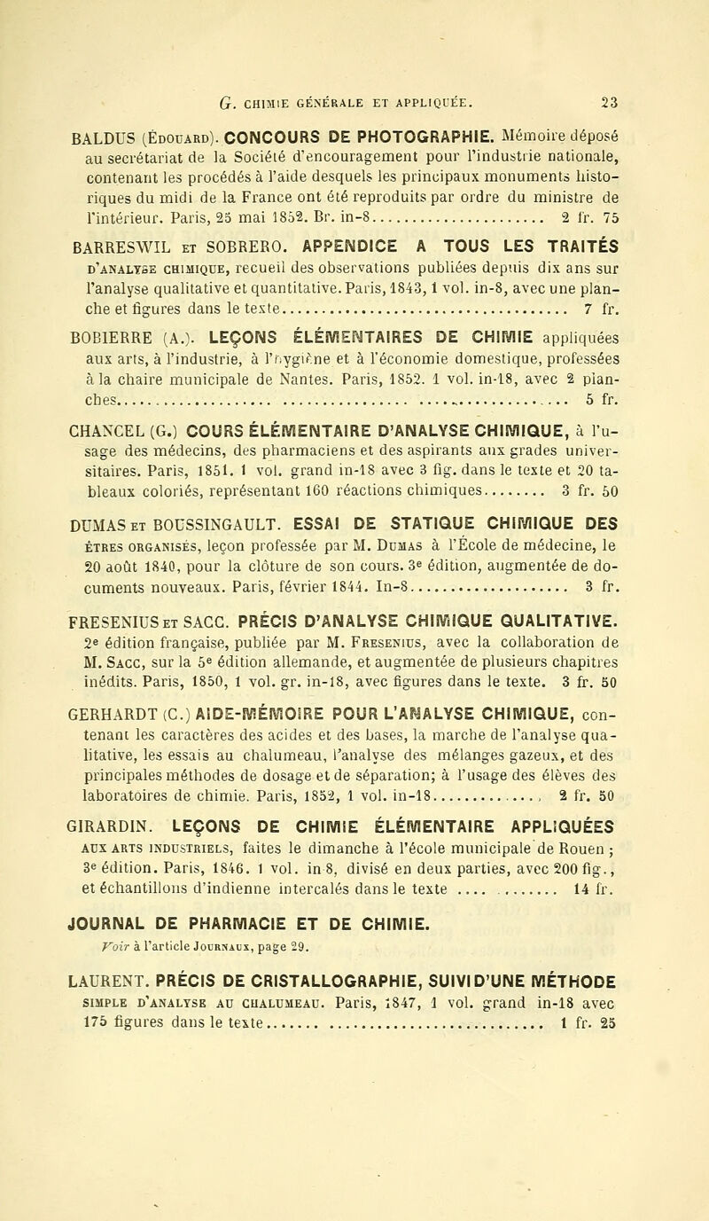 BALDUS (.Edouard). CONCOURS DE PHOTOGRAPHIE. Mémoire déposé au secrétariat de la Société d'encouragement pour l'industrie nationale, contenant les procédés à l'aide desquels les principaux monuments histo- riques du midi de la France ont été reproduits par ordre du ministre de l'intérieur. Paris, 25 mai 1852. Br. in-8 2 fr. 75 BARRESWIL et SOBRERO. APPENDICE A TOUS LES TRAITÉS d'analyse chimique, recueil des observations publiées depuis dix ans sur l'analyse qualitative et quantitative. Paris, 1843,1 vol. in-8, avec une plan- che et figures dans le texte 7 fr. BOB1ERRE (A.). LEÇONS ÉLÉMENTAIRES DE CHIMIE appliquées aux arts, à l'industrie, à l'nygiÊne et à l'économie domestique, professées à la chaire municipale de Nantes. Paris, 1852. 1 vol. in-18, avec 2 plan- ches 5 fr. CHANCEL (G.) COURS ÉLÉMENTAIRE D'ANALYSE CHIMIQUE, à l'u- sage des médecins, des pharmaciens et des aspirants aux grades univer- sitaires. Paris, 1851. 1 vol. grand in-18 avec 3 fig. dans le texte et 20 ta- bleaux coloriés, représentant 160 réactions chimiques 3 fr. 50 DUMAS et BOUSSINGAULT. ESSAI DE STATIQUE CHIMIQUE DES êtres organisés, leçon professée par M. Dumas à l'École de médecine, le 20 août 1840, pour la clôture de son cours. 3« édition, augmentée de do- cuments nouveaux. Paris, février 1844. In-8 3 fr. FRESENIUSetSACG. PRÉCIS D'ANALYSE CHIMIQUE QUALITATIVE. 2e édition française, publiée par M. Fresenius, avec la collaboration de M. Sacc, sur la 5e édition allemande, et augmentée de plusieurs chapitres inédits. Paris, 1850, 1 vol. gr. in-18, avec figures dans le texte. 3 fr. 50 GERHARDT(C) AIDE-MÉMOIRE POUR L'ANALYSE CHIMIQUE, con- tenant les caractères des acides et des bases, la marche de l'analyse qua- litative, les essais au chalumeau, l'analyse des mélanges gazeux, et des principales méthodes de dosage et de séparation; à l'usage des élèves des laboratoires de chimie. Paris, 1852, 1 vol. in-18 , 2 fr. 50 GIRARD1N. LEÇONS DE CHIMIE ÉLÉMENTAIRE APPLIQUÉES aux arts industriels, faites le dimanche à l'école municipale de Rouen ; 3e édition. Paris, 1846. 1 vol. in 8, divisé en deux parties, avec 200 fig., et échantillons d'indienne intercalés dans le texte 14 fr. JOURNAL DE PHARMACIE ET DE CHIMIE. Voir à l'article Journaux, page 29. LAURENT. PRÉCIS DE CRISTALLOGRAPHIE, SUIVI D'UNE MÉTHODE simple d'analyse au chalumeau. Paris, 1847, 1 vol. grand in-18 avec 175 figures dans le texte 1 fr. 25