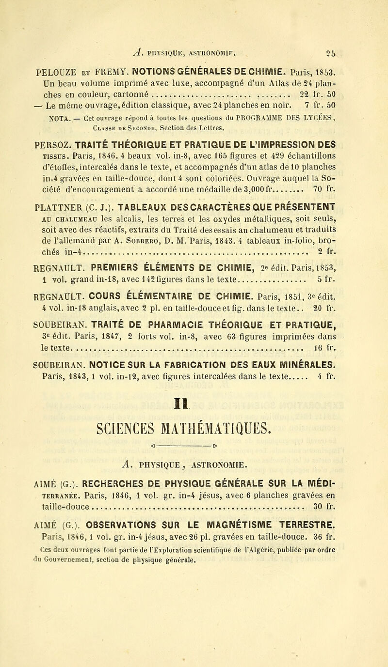 PELOUZE et FREMY. NOTIONS GÉNÉRALES DE CHIMIE. Paris, 1853. Un beau volume imprimé avec luxe, accompagné d'un Atlas de 24 plan- ches en couleur, cartonné 22 fr. 50 — Le même ouvrage, édition classique, avec 24 planches en noir. 7 fr. 50 NOTA. — Cet ouvrage répond à toutes les questions du PROGRAMME DES LYCÉES , Classe de Seconde, Section des Lettres. PERSOZ. TRAITÉ THÉORIQUE ET PRATIQUE DE L'IMPRESSION DES tissus. Paris, 1846. 4 beaux vol. in-8, avec 165 figures et 429 échantillons d'étoiles, intercalés dans le texte, et accompagnés d'un atlas de 10 planches in-4 gravées en taille-douce, dont 4 sont coloriées. Ouvrage auquel la So- ciété d'encouragement a accordé une médaille de 3,000 fr 70 fr. PLATTNER (C. J.). TABLEAUX DES CARACTÈRES QUE PRÉSENTENT au chalumeau les alcalis, les terres et les oxydes métalliques, soit seuls, soit avec des réactifs, extraits du Traité des essais au chalumeau et traduits de l'allemand par A. Sobrero, D. M. Paris, 1843. 4 tableaux in-folio, bro- chés in-4 , 2 fr. REGNAULT. PREMIERS ÉLÉMENTS DE CHIMIE, 2* édit. Paris, 1853, 1 vol. grand in-18, avec 142figures dans le texte 5 fr. REGNAULT. COURS ÉLÉMENTAIRE DE CHIMIE. Paris, 1851, 3e édit. 4 vol. in-18 anglais, avec 2 pi. en taille-douce et fig. dans le texte.. 20 fr. SOUBEIRAN. TRAITÉ DE PHARMACIE THÉORIQUE ET PRATIQUE, 3e édit. Paris, 1847, 2 forts vol. in-8, avec 63 figures imprimées dans le texte 16 fr. SOUBEIRAN. NOTICE SUR LA FABRICATION DES EAUX MINÉRALES. Paris, 1843, 1 vol. in-12, avec figures intercalées dans le texte 4 fr. Il SCIENCES MATHÉMATIQUES. A. PHYSIQUE, ASTRONOMIE. AIMÉ (G.). RECHERCHES DE PHYSIQUE GÉNÉRALE SUR LA MÉDI- TERRANÉE. Paris, 1846, 1 vol. gr. in-4 jésus, avec 6 planches gravées en taille-douce 30 fr. AIMÉ (G). OBSERVATIONS SUR LE MAGNÉTISME TERRESTRE. Paris, 1846,1 vol. gr. in-4 jésus, avec 26 pi. gravées en taille-douce. 36 fr. Ces deux ouvrages font partie de l'Exploration scientifique de l'Algérie, publiée par ordre du Gouvernement, section de physique générale.