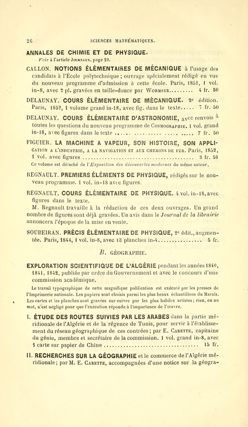 2G SCIENCES MATHEMATIQUES. ANNALES DE CHIMIE ET DE PHYSIQUE. Voir à l'article Journaux, page 29. GALLON. NOTIONS ÉLÉMENTAIRES DE MÉCANIQUE à l'usage des candidats à l'École polytechnique ; ouvrage spécialement rédigé en vue du nouveau programme d'admission à cette école. Paris, 1851, 1 vol. in-8, avec 2 pi. gravées en taille-douce par Wormser 4 fr. 50 DELAUNAY. COURS ÉLÉMENTAIRE DE MÉCANIQUE. 2e édition. Paris, 185?, 1 volume grand in-18, avec fig. dans le texte 7 fr. 50 DELAUNAY. COURS ÉLÉMENTAIRE D'ASTRONOMIE, avec renvois à toutes les questions du nouveau programme de Cosmographie. 1 vol. grand in-18, avec figures dans le texte 7 fr. 50 FIGUIER. LA MACHINE A VAPEUR, SON HISTOIRE, SON APPLI- CATION A L'INDUSTRIE, A LA NAVIGATION ET AUX CHEMINS DE FER. Paris, 1852, 1 vol. avec figures . 3 fr. 50 Ce volume est délaché de l'Exposition des découvertes modernes du même auteur. REGNAULT. PREMIERS ÉLÉMENTS DE PHYSIQUE, rédigés sur le nou- veau programme. 1 vol. in-18 avec figures. REGNAULT. COURS ÉLÉMENTAIRE DE PHYSIQUE. 4 vol. in-18, avec figures dans le texte. M. Regnault travaille à la rédactiou de ces deux ouvrages. Un grand nombre de figures sont déjà gravées. Un avis dans le Journal de la librairie annoncera l'époque delà mise en vente. SOUBEIRAN. PRÉCIS ÉLÉMENTAIRE DE PHYSIQUE, 2* édit., augmen- tée. Paris, 1844, i vol. in-8, avec 13 planches in-4 5 fr. B. GÉOGRAPHIE. EXPLORATION SCIENTIFIQUE DE L'ALGÉRIE pendant les années 1840, 1841, 1842, publiée par ordre du Gouvernement et avec le concours d'une commission académique. Le travail typographique de cette magnifique publication est exécuté par les presses de l'Imprimerie nationale. Les papiers sont choisis parmi les plus beaux échantillons du Marais. Les cartes et les planches sont gravées sur cuivre par les plus habiles artistes ; rien, en un mot, n'est négligé pour que l'exécution réponde à l'importance de l'œuvre. I. ÉTUDE DES ROUTES SUIVIES PAR LES ARABES dans la partie mé- ridionale de l'Algérie et de la régence de Tunis, pour servir à rétablisse- ment du réseau géographique de ces contrées ; par E. Carette, capitaine du génie, membre et secrétaire de la commission. 1 vol. grand in-8, avec 1 carte sur papier de Chine 15 fr. II. RECHERCHES SUR LA GÉOGRAPHIE et le commerce de l'Algérie mé- ridionale; par M. E. Carette, accompagnées d'une notice sur la géogra-