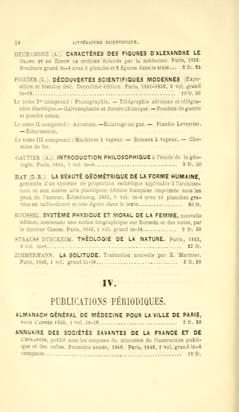 »8 LITTÊRATrEX SCIENTIFIQUE. DECHAMBRE a . CARACTÈRES DES FIGURES D'ALEXANDRE LE ::..-.: : it :: _z>~:> :; jt:_:i - : es :.-.: .?. : e : e.'... r, .- :-.: :>. lv:-. Brochure grand in-S avec 1 ;.anche et ? figures dans le teste... - fr. 25 FIGUIER L. . DÉCOUVERTES SCIENTIFIQUES MODERNES Eipo- mâaa S histoire ies . Deuxième édition. Paris, 1851-1852, 3 voL grand io-lî lOfr. 50 Le tome I-r comprend : Photographie. — Télégraphie aérienne et têlégi \- é-rc: — q : plastie et dorure chimique. — Poudres de guerre a pondre :::;n. Lebmenconpreri - — Ë . car.— Planète Leverrier. — Eihérisation. Le ::~e III ;:u:::eul : Ma:ui::es à vareur. — Bateaux à Tapeur. — Che- mins le fer. GAUTIER a. . INTRODUCTION PHILOSOPHIQUE à l'étude de la géo- logie. Paris, 1851, I voLîn-8 5 fr. 50 EaT D.R.;. LA BEAUTÉ GÉOMÉTRIQUE DE LA FORME HUMAINE, préeédée d'un sy;:è—e :e p::p-orticD esthétique applicable à l'architec- ture e: ans antres arts plastiques; édition française imprimée sous les pe_i :e Pantc I - e'Uig, 1851, I toI. in-4 avec 16 planches gra- Tées en LaLLe—i:u;-e ei une ir ::e âansk tarie 20 fr. 3 3GSSEL. SYSTÈME PHYSIQUE ET MORAL DE LA FEMME, nouvelle édition, ::: r:ii: une notice biographique sur Roussel et des notes, par le Ixteur Izusi Paris, 1845, I roi. jraud in-18 S fr. 50 STRAUSS DURCKEIM. THÉOLOGIE DE LA NATURE. Paris, 1853, 3 \ol. in-8 22 fr. ZTAQŒRMAyy. LA SOLITUDE. Traduction nouvelle par X. Marinier. Paris, 1845,1 toL g:auiin-lS 3 fr. 50 IV. PDBUCiTIONS PÉRIODIQUES. ALMANACH GÉNÉRAL DE MÉDECINE POUR LA VILLE DE PARIS, fctî l «yyEE lîôl. 1 vol. in-18 3 fr. 50 ANNUAIRE DES SOCIÉTÉS SAVANTES DE LA FRANCE ET DE -^~-'- - -^ :lié sens les auspices du ministère de l'instruction publi- que et des cultes. Première année. 1846. Paris, 1846, 1 vol. grand in-8 ::n;a::e , ,. . . :'.::.