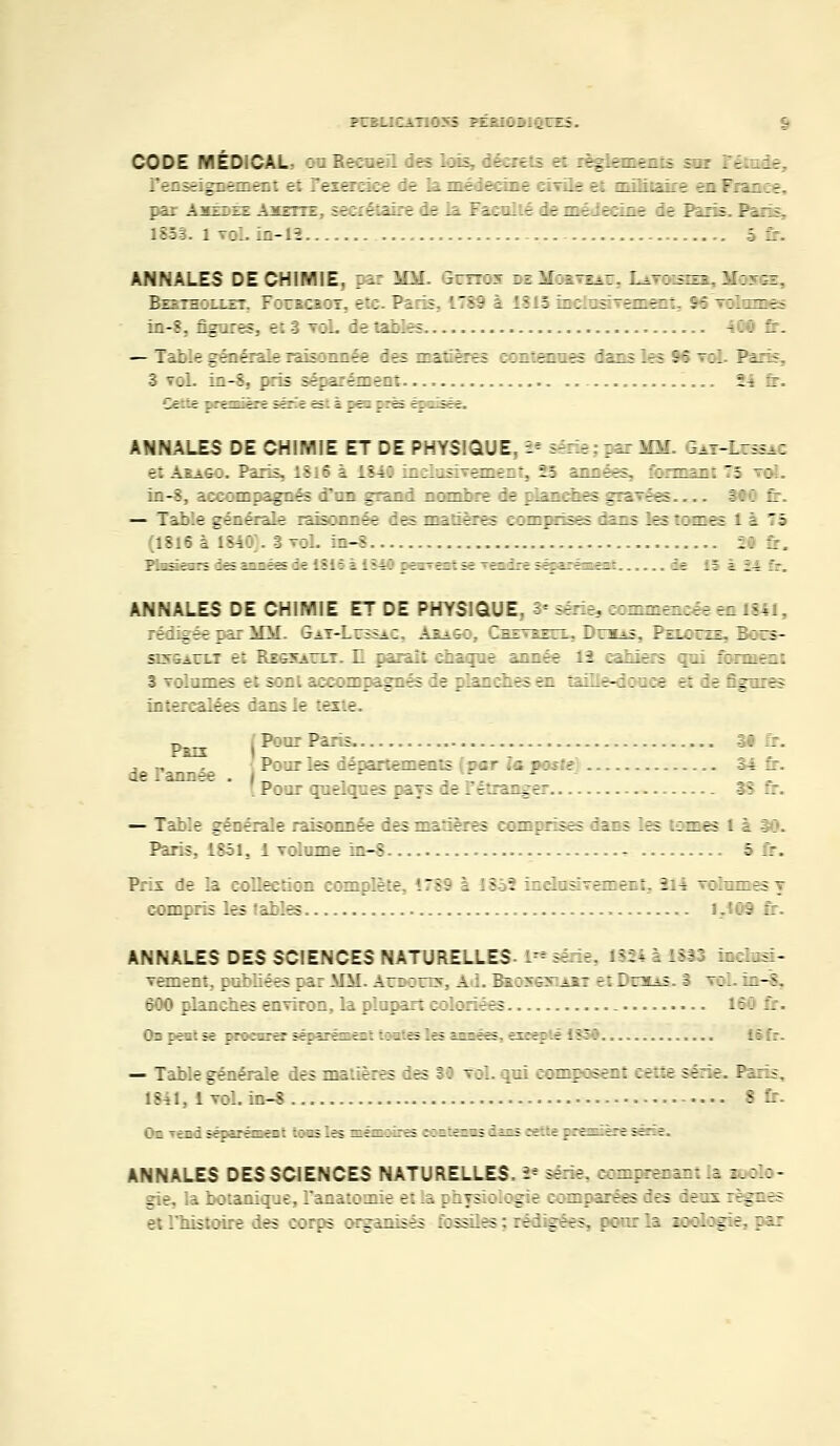 PCBLICATI055 PEBIOBIQTES. CODE V.Éu CAu : r -.:.- . .-.-. .. .-. -\-- ' -.: :--t.-_-.-.. -_.: . - .ie. leiseignement et l'exercice de la médecine civile et militaire e» T par Axex'EE Aïette. secrétaire ie la Facallé ;;zT-::.:r Se Rai ; Pa 1851. l vol. in-12 5 ANNALES DE CHIMIE, par MM. Gcttox deMouveat. Lavbeses. Hases, Bebthollzt. Foracaor, etc. Paris 1789 i 1315 mciusivement, 96 volâmes in-8, figures, et 3 voL de tables 40© fr. — Table générale raisonnée des matières contenues dans les 96 roi. Paris, 3 toL in-8, pris séparément 24 fr. ANNALES DE CHIMIE ET DE PHYSIQUE, '-' série : car MM. Saï-Litssac et Arago. Paris, 1816 à 1840 inclusivement, 25 années, formant 75 _: ::.-\ e.::: m: agrès i~r ; an: ;;^::; ie çian:zes gra~ëe= ... E: 1 :; — Table générale raisonnée des matières comprises dans les tomes 1 à 75 (1816 à 1840). 3 voL in-8 29 fr. ANNALES DE CHIMIE ET DE PHYSIQUE, î= série, sommeacée en 1841, rédigée par MM. Gat-Lttssac. Arago, Cbevbecl. Dctbas, Peloos, Bors- siv&ao.t et Regsaixt. E. paraît chaque année 12 :a.i_e:s gui forment S volumes et sont accompagnés de planches en îaïHe-doaee et de figures ..:--.: :;!::• rare le '.este (Pour Paris SO Ir l'innée . Pari {Pour les département par ta pc«*{? 34 fr. r :.: : rires jays ie -'erir^er ;: f: — Table générale raisonnée des matières comprises iars les :; —es i à 30. Paris, 1851. 1 volume in-8 9 . Prix de la collection complète !789 i :5;î ::.:'..:sfremeaf, 314 volumes y compris les tables l. ' - ANNALES DES SCIENCES NATURELLES- !*■ si le. 13» à 1SS3 irlrsi- vement, publiées par MM. Aroorra, Ad. Bbosgsiabt et DrHAS. I toI. in-8. 600 planches environ, la plupart coloriées 160 fr. On peut se procurer séparément tontes les années, eseef té 1831 — Table générale des matières des 30 toi. qui composent cette série. -r 1841, 1vol. in-8 8 fr. -zi azi^zzziz: -i '.a zzi — i-za zzz.ïzzs -—; z-: .:i zzizz.-zzz a -: ANNALES DES SCIENCES NATURELLES. 2* série. :cmrreran: .e :.::- rie, la botanique, l'anatomie et la pityskrfog e comparées ces ;evrx regr.es histoire des corps organises fossiles; rédigées, pour la zoologie, par