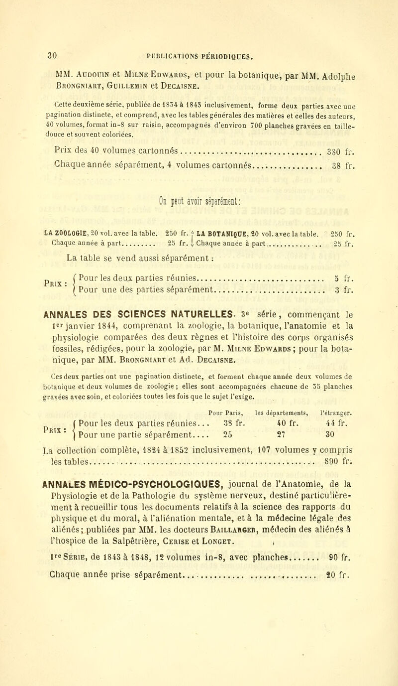 MM. Audouw et Milne Edwards, et pour la botanique, par MM. Adolphe Brongniart, Gdillemin et Decaisne. Cette deuxième série, publiée de 1834 à 1843 inclusivement, forme deux parties avec une pagination distincte, et comprend, avec les tables générales des matières et celles des auteurs, 40 volumes, format in-8 sur raisin, accompagnés d'environ 700 planches gravées en taille- douce et souvent coloriées. Prix des 40 volumes cartonnés 330 fr. Chaque année séparément, 4 volumes cartonnés 38 fr. On peut avoir séparément : LA ZOOLOGIE, 20 vol. avec la table. 250 fr. * LA BOTANIQUE, 20 vol. avec la table. 250 fr. Chaque année à part 25 fr. , Chaque année à part, 25 fr. La table se vend aussi séparément : . Pour les deux parties réunies 5 fr. Pour une des parties séparément , 3 fr. ANNALES DES SCIENCES NATURELLES- 3<= série, commençant le 1er janvier 1844, comprenant la zoologie, la botanique, l'anatomie et la physiologie comparées des deux règnes et l'histoire des corps organisés fossiles, rédigées, pour la zoologie, par M. Milne Edwards ; pour la bota- nique, par MM. Brongniart et Ad. Decaisne. Ces deux parties ont une pagination distincte, et forment chaque année deux volumes de botanique et deux volumes de zoologie ; elles sont accompagnées chacune de 35 planches gravées avec soin, et coloriées toutes les fois que le sujet l'exige. 'our Paris, les départements, l'étranger. 38 fr. 40 fr. 44 fr. 25 27 30 { Pour les deux parties réunies. Prix • < j Pour une partie séparément... La collection complète, 1824 à 1852 inclusivement, 107 volumes y compris les tables 890 fr. ANNAlES MÉDICO-PSYCHOLOGIQUES, journal de l'Anatomie, de la Physiologie et de la Pathologie du système nerveux, destiné particulière- ment à recueillir tous les documents relatifs à la science des rapports du physique et du moral, à l'aliénation mentale, et à la médecine légale des aliénés; publiées par MM. les docteursBaillabger, médecin des aliénés à l'hospice de la Salpêtrière, Cerise et Longet. , 1 série, de 1843 à 1848, 12 volumes in-8, avec planches 90 fr. Chaque année prise séparément '. 20 fr.