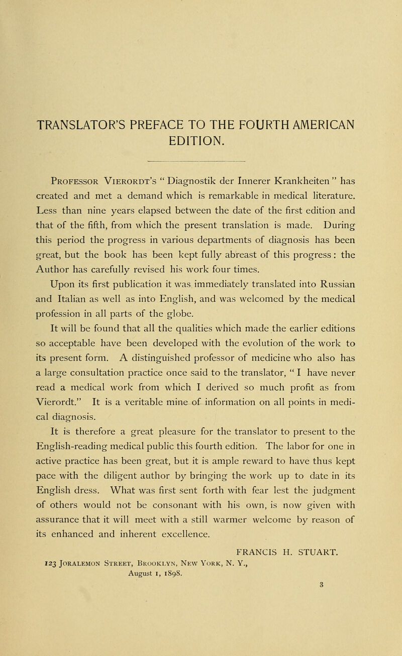 EDITION. Professor Vierordt's  Diagnostik der Innerer Krankheiten  has created and met a demand which is remarkable in medical literature. Less than nine years elapsed between the date of the first edition and that of the fifth, from which the present translation is made. During this period the progress in various departments of diagnosis has been great, but the book has been kept fully abreast of this progress: the Author has carefully revised his work four times. Upon its first publication it was immediately translated into Russian and Italian as well as into English, and was welcomed by the medical profession in all parts of the globe. It will be found that all the qualities which made the earlier editions so acceptable have been developed with the evolution of the work to its present form. A distinguished professor of medicine who also has a large consultation practice once said to the translator,  I have never read a medical work from which I derived so much profit as from Vierordt. It is a veritable mine of information on all points in medi- cal diagnosis. It is therefore a great pleasure for the translator to present to the English-reading medical public this fourth edition. The labor for one in active practice has been great, but it is ample reward to have thus kept pace with the diligent author by bringing the work up to date in its EngHsh dress. What was first sent forth with fear lest the judgment of others would not be consonant with his own, is now given with assurance that it will meet with a still warmer welcome by reason of its enhanced and inherent excellence. FRANCIS H. STUART. 123 JORALEMON STREET, BROOKLYN, NeW YoRK, N. Y., August I, 1898.