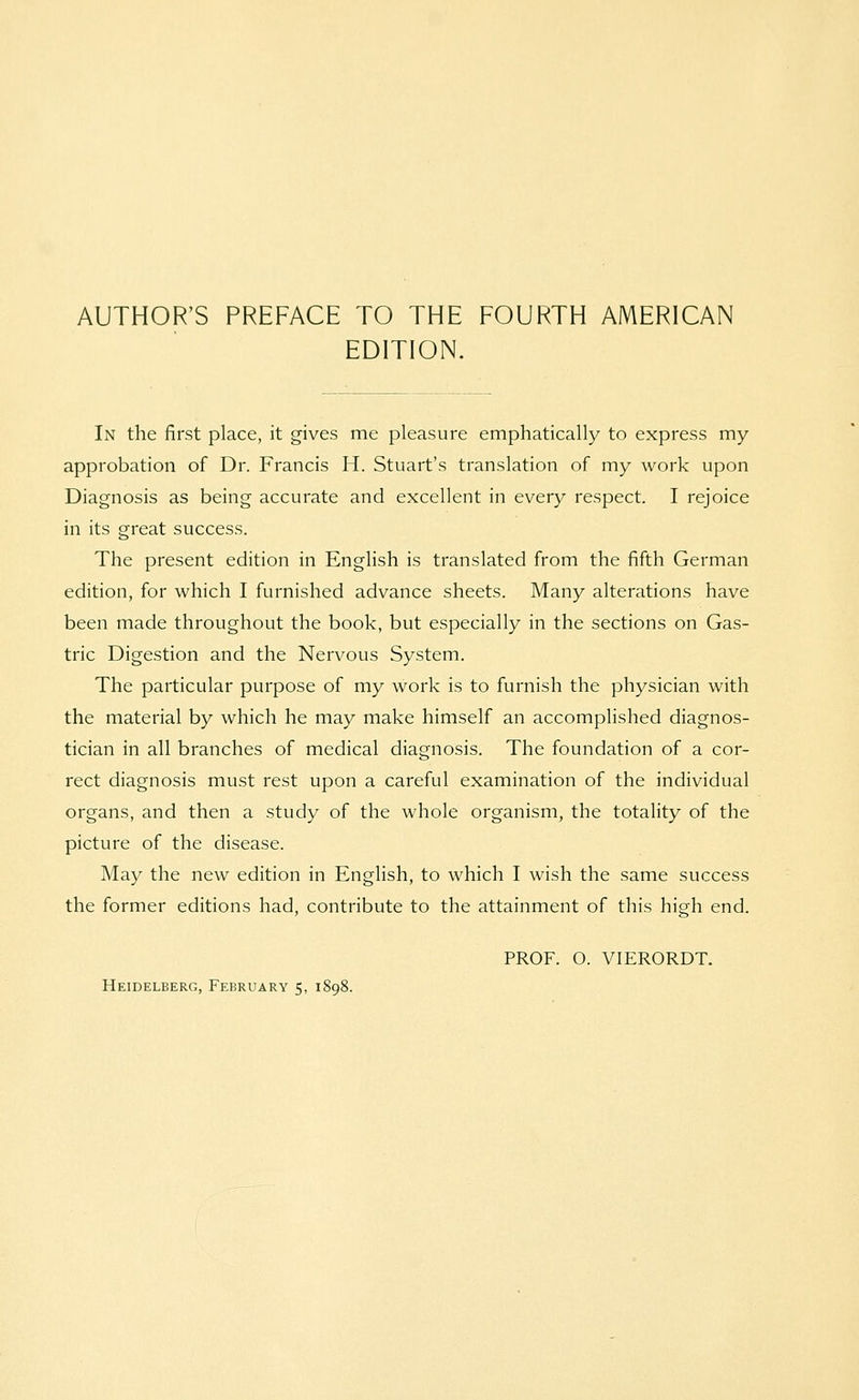 EDITION. In the first place, it gives me pleasure emphatically to express my approbation of Dr. Francis H. Stuart's translation of my work upon Diagnosis as being accurate and excellent in every respect. I rejoice in its great success. The present edition in English is translated from the fifth German edition, for which I furnished advance sheets. Many alterations have been made throughout the book, but especially in the sections on Gas- tric Digestion and the Nervous System. The particular purpose of my work is to furnish the physician with the material by which he may make himself an accomplished diagnos- tician in all branches of medical diagnosis. The foundation of a cor- rect diagnosis must rest upon a careful examination of the individual organs, and then a study of the whole organism, the totality of the picture of the disease. May the new edition in English, to which I wish the same success the former editions had, contribute to the attainment of this high end. PROF. O. VIERORDT.