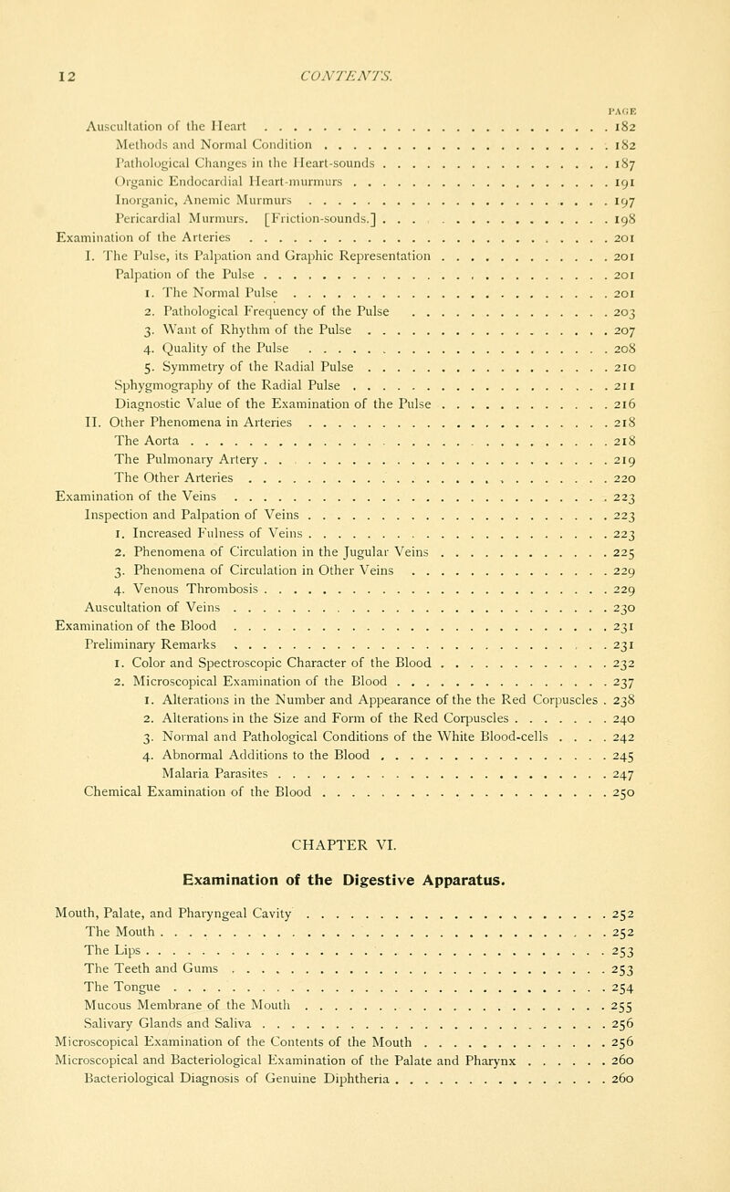 Auscultation of the Heart 182 Methods and Normal Condition 182 Pathological Changes in the Heart-sounds 187 Organic Endocardial Heart-murmurs , 191 Inorganic, Anemic Murmurs 197 Pericardial Murmurs. [Friction-sounds.] 198 Examination of the Arteries 201 I. The Pulse, its Palpation and Graphic Representation 201 Palpation of the Pulse 201 1. The Normal Pulse 201 2. Pathological P'requency of the Pulse 203 3. Want of Rhythm of the Pulse 207 4. Quality of the Pulse 208 5. Symmetry of the Radial Pulse 210 Sphygmography of the Radial Pulse 211 Diagnostic Value of the Examination of the Pulse 216 H. Other Phenomena in Arteries 218 The Aorta 218 The Pulmonary Artery . . 219 The Other Arteries , 220 Examination of the Veins 223 Inspection and Palpation of Veins 223 1. Increased P\ilness of Veins 223 2. Phenomena of Circulation in the Jugular Veins 225 3. Phenomena of Circulation in Other Veins 229 4. Venous Thrombosis 229 Auscultation of Veins 230 Examination of the Blood 231 Preliminary Remarks , . . 231 1. Color and Spectroscopic Character of the Blood 232 2. Microscopical Examination of the Blood 237 1. Alterations in the Number and Appearance of the the Red Corpuscles . 238 2. Alterations in the Size and Form of the Red Corpuscles 240 3. Normal and Pathological Conditions of the White Blood-cells .... 242 4. Abnormal Additions to the Blood 245 Malaria Parasites 247 Chemical Examination of the Blood 250 CHAPTER VI. Examination of the Digestive Apparatus. Mouth, Palate, and Pharyngeal Cavity 252 The Mouth 252 The Lips 253 The Teeth and Gums 253 The Tongue 254 Mucous Membrane of the Mouth 255 Salivary Glands and Saliva 256 Microscopical Examination of the Contents of the Mouth 256 Microscopical and Bacteriological Examination of the Palate and Pharynx 260 Bacteriological Diagnosis of Genuine Diphtheria 260