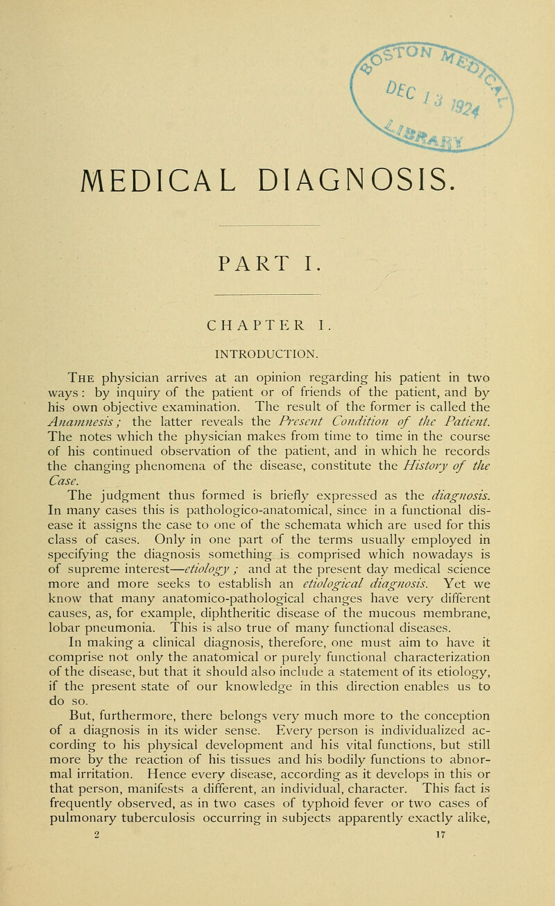 ^^^^^. '^^^/^'v MEDICAL DIAGNOSIS. PART I. CHAPTER I. INTRODUCTION. The physician arrives at an opinion regarding his patient in two ways : by inquiry of the patient or of friends of the patient, and by his own objective examination. The result of the former is called the Anamnesis; the latter reveals the Present Condition of the Patient. The notes which the physician makes from time to time in the course of his continued observation of the patient, and in which he records the changing phenomena of the disease, constitute the History of the Case. The judgment thus formed is briefly expressed as the diagnosis. In many cases this is pathologico-anatomical, since in a functional dis- ease it assigns the case to one of the schemata which are used for this class of cases. Only in one part of the terms usually employed in specifying the diagnosis something is comprised which nowadays is of supreme interest—etiology ; and at the present day medical science more and more seeks to establish an etiological diagnosis. Yet we know that many anatomico-pathological changes have very different causes, as, for example, diphtheritic disease of the mucous membrane, lobar pneumonia. This is also true of many functional diseases. In making a clinical diagnosis, therefore, one must aim to have it comprise not only the anatomical or purely functional characterization of the disease, but that it should also include a statement of its etiology, if the present state of our knowledge in this direction enables us to do so. But, furthermore, there belongs very much more to the conception of a diagnosis in its wider sense. Every person is individualized ac- cording to his physical development and his vital functions, but still more by the reaction of his tissues and his bodily functions to abnor- mal irritation. Hence every disease, according as it develops in this or that person, manifests a different, an individual, character. This fact is frequently observed, as in two cases of typhoid fever or two cases of pulmonary tuberculosis occurring in subjects apparently exactly alike,