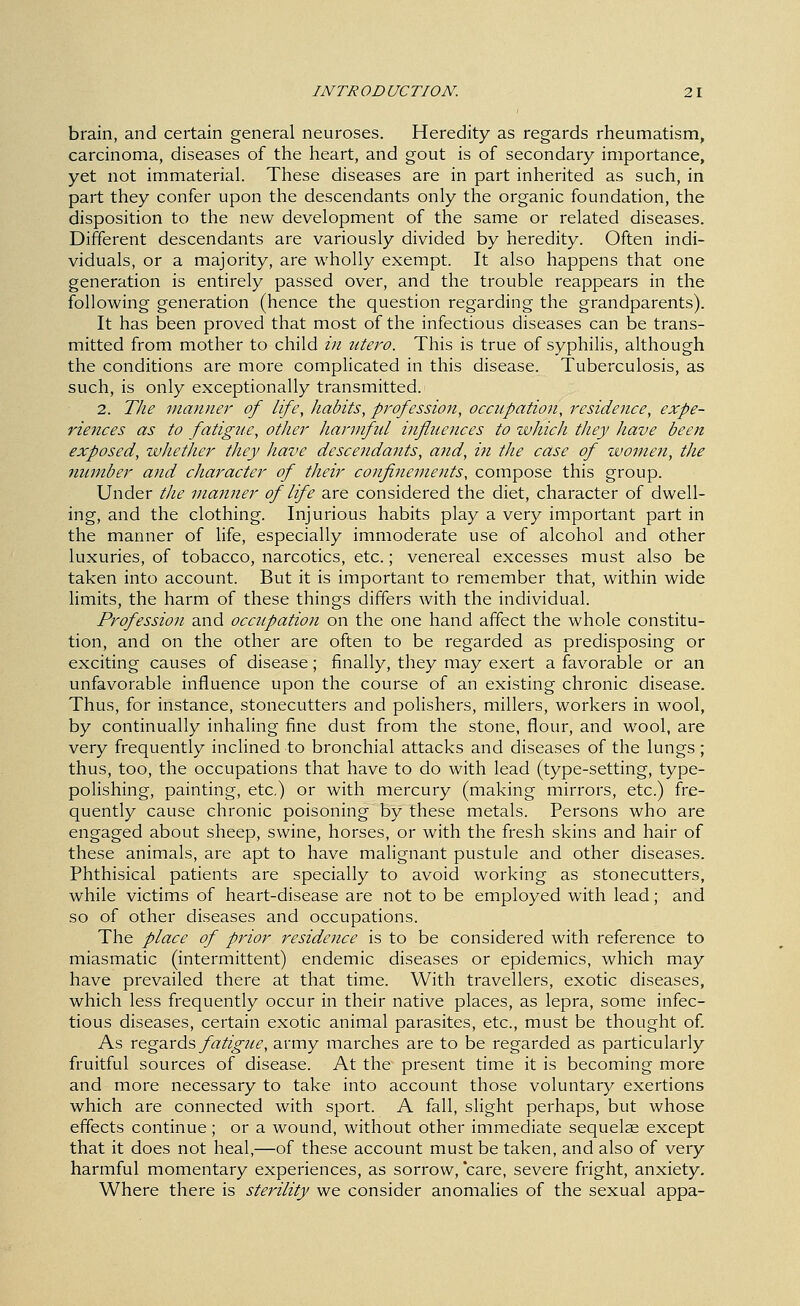 brain, and certain general neuroses. Heredity as regards rheumatism, carcinoma, diseases of the heart, and gout is of secondary importance, yet not immaterial. These diseases are in part inherited as such, in part they confer upon the descendants only the organic foundation, the disposition to the new development of the same or related diseases. Different descendants are variously divided by heredity. Often indi- viduals, or a majority, are wholly exempt. It also happens that one generation is entirely passed over, and the trouble reappears in the following generation (hence the question regarding the grandparents). It has been proved that most of the infectious diseases can be trans- mitted from mother to child in utero. This is true of syphilis, although the conditions are more complicated in this disease. Tuberculosis, as such, is only exceptionally transmitted. 2. The manner of life, habits, profession, occitpation, residence, expe- riences as to fatigue, other harmful influences to which they have been exposed, whether they have descendants, and, i7i the case of women, the number and character of their confinements, compose this group. Under tlie ma7iner of life are considered the diet, character of dwell- ing, and the clothing. Injurious habits play a very important part in the manner of hfe, especially immoderate use of alcohol and other luxuries, of tobacco, narcotics, etc.; venereal excesses must also be taken into account. But it is important to remember that, within wide limits, the harm of these things differs with the individual. Profession and occupation on the one hand affect the whole constitu- tion, and on the other are often to be regarded as predisposing or exciting causes of disease; finally, they may exert a favorable or an unfavorable influence upon the course of an existing chronic disease. Thus, for instance, stonecutters and polishers, millers, workers in wool, by continually inhaling fine dust from the stone, flour, and wool, are very frequently inclined to bronchial attacks and diseases of the lungs ; thus, too, the occupations that have to do with lead (type-setting, type- polishing, painting, etc) or with mercury (making mirrors, etc.) fre- quently cause chronic poisoning by these metals. Persons who are engaged about sheep, swine, horses, or with the fresh skins and hair of these animals, are apt to have malignant pustule and other diseases. Phthisical patients are specially to avoid working as stonecutters, while victims of heart-disease are not to be employed with lead; and so of other diseases and occupations. The place of prior residence is to be considered with reference to miasmatic (intermittent) endemic diseases or epidemics, which may have prevailed there at that time. With travellers, exotic diseases, which less frequently occur in their native places, as lepra, some infec- tious diseases, certain exotic animal parasites, etc., must be thought of As x&^zxA's, fatigue, army marches are to be regarded as particularly fruitful sources of disease. At the present time it is becoming more and more necessary to take into account those voluntary exertions which are connected with sport. A fall, slight perhaps, but whose effects continue; or a wound, without other immediate sequelae except that it does not heal,—of these account must be taken, and also of very harmful momentary experiences, as sorrow, care, severe fright, anxiety. Where there is sterility we consider anomalies of the sexual appa-