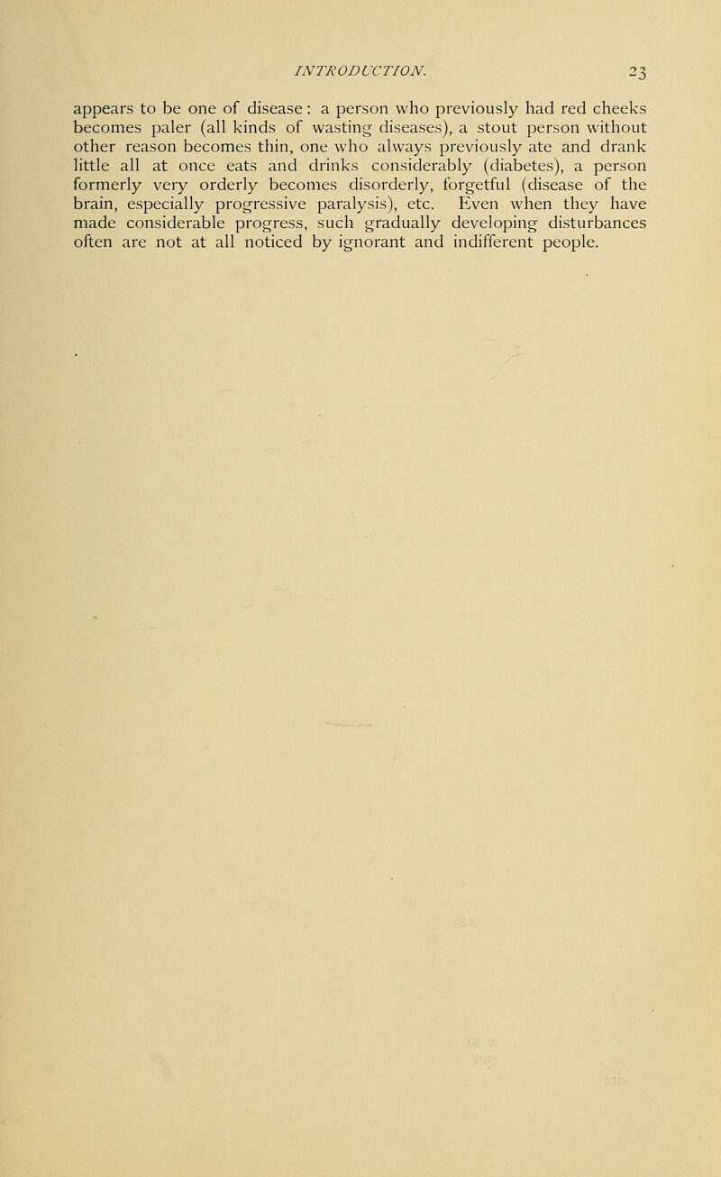 appears to be one of disease: a person who previously had red cheeks becomes paler (all kinds of wasting diseases), a stout person without other reason becomes thin, one who always previously ate and drank little all at once eats and drinks considerably (diabetes), a person formerly very orderly becomes disorderly, forgetful (disease of the brain, especially progressive paralysis), etc. Even when they have made considerable progress, such gradually developing disturbances often are not at all noticed by ignorant and indifferent people.