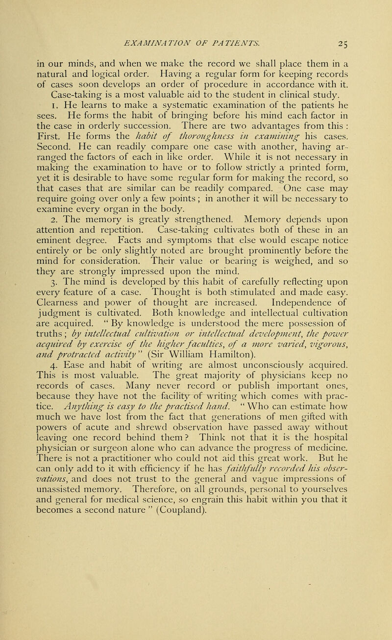 in our minds, and when we make the record we shall place them in a natural and logical order. Having a regular form for keeping records of cases soon develops an order of procedure in accordance with it. Case-taking is a most valuable aid to the student in clinical study. 1. He learns to make a systematic examination of the patients he sees. He forms the habit of bringing before his mind each factor in the case in orderly succession. There are two advantages from this : First. He forms the /ladit of thoroughness in examining his cases. Second. He can readily compare one case with another, having ar- ranged the factors of each in like order. While it is not necessary in making the examination to have or to follow strictly a printed form, yet it is desirable to have some regular form for making the record, so that cases that are similar can be readily compared. One case may require going over only a few points ; in another it will be necessary to examine every organ in the body. 2. The memory is greatly strengthened. Memory depends upon attention and repetition. Case-taking cultivates both of these in an eminent degree. Facts and symptoms that else would escape notice entirely or be only slightly noted are brought prominently before the mind for consideration. Their value or bearing is weighed, and so they are strongly impressed upon the mind. 3. The mind is developed by this habit of carefully reflecting upon every feature of a case. Thought is both stimulated and made easy. Clearness and power of thought are increased. Independence of judgment is cultivated. Both knowledge and intellectual cultivation are acquired.  By knowledge is understood the mere possession of truths ; by intellectual cultivation or intellectual development, the power acquired by exercise of the higher facidties, of a more va^ded, vigorous, and protracted activity (Sir William Hamilton). 4. Ease and habit of writing are almost unconsciously acquired. This is most valuable. The great majority of physicians keep no records of cases. Many never record or publish important ones, because they have not the facility of writing which comes with prac- tice. Anything is easy to the practised ha7id.  Who can estimate how much we have lost from the fact that generations of men gifted with powers of acute and shrewd observation have passed away without leaving one record behind them ? Think not that it is the hospital physician or surgeon alone who can advance the progress of medicine. There is not a practitioner who could not aid this great work. But he can only add to it with efficiency if he has faithfidly recorded his obser- vations, and does not trust to the general and vague impressions of unassisted memory. Therefore, on all grounds, personal to yourselves and general for medical science, so engrain this habit within you that it becomes a second nature  (Coupland).