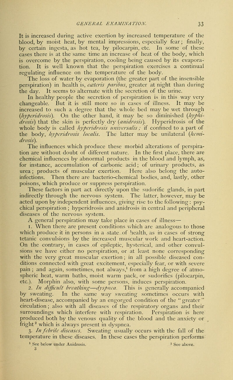 It is increased during active exertion by increased temperature of the blood, by moist heat, by mental impressions, especially fear; finally, by certain ingesta, as hot tea, by pilocarpin, etc. In some of these cases there is at the same time an increase of heat of the body, which is overcome by the perspiration, cooling being caused by its evapora- tion. It is well known that the perspiration exercises a continual regulating iniluence on the temperature of the body. The loss of water by evaporation (the greater part of the insensible perspiration) in health is, ccEteris paribus, greater at night than during the day. It seems to alternate with the secretion of the urine. In healthy people the secretion of perspiration is in this way very changeable. But it is still more so in cases of illness. It may be increased to such a degree that the whole bed may be wet through {Jiyperidrosis). On the other hand, it may be so diminished {liyphi- drosis) that the skin is perfectly dry {anidrosis). Hyperidrosis of the whole body is called hyperidrosis universalis; if confined to a part of the body, hyperidrosis localis. The latter may be unilateral (Jteini- drosis). The influences which produce these morbid alterations of perspira- tion are without doubt of different nature. In the first place, there are chemical influences by abnormal products in the blood and lymph, as, for instance, accumulation of carbonic acid; of urinary products, as urea; products of muscular exertion. Here also belong the auto- infections. Then there are bacterio-chemical bodies, and, lastly, other poisons, which produce or suppress perspiration. These factors in part act directly upon the sudorific glands, in part indirectly through the nervous system. The latter, however, may be acted upon by independent influences, giving rise to the following : psy- chical perspiration; hyperidrosis and anidrosis in central and peripheral diseases of the nervous system. A general perspiration may take place in cases of illness— 1. When there are present conditions vv^hich are analogous to those which produce it in persons in a state, of health, as in cases of strong tetanic convulsions by the increased muscular work and heart-action. On the contrary, in cases of epileptic, hysterical, and other convul- sions we have either no perspiration, or at least none corresponding with the very great muscular exertion ; in all possible diseased con- ditions connected with great excitement, especially fear, or with severe pain ; and again, sometimes, not always,^ from a high degree of atmo- spheric heat, warm baths, moist warm pack, or sudorifics (pilocarpin, etc.). Morphin also, with some persons, induces perspiration. 2. In difficult breathing—dyspnea. This is generally accompanied by sweating. In the same way sweating sometimes occurs with heart-disease, accompanied by an engorged condition of the  greater  circulation; also with all diseases of the respiratory organs and their surroundings which interfere with respiration. Perspiration is here produced both by the venous quality of the blood and the anxiety or fright ^ which is always present in dyspnea. 3. In febrile diseases. Sweating usually occurs with the fall of the temperature in these diseases. In these cases the perspiration performs * See below under Anidrosis. ^ See above. 3