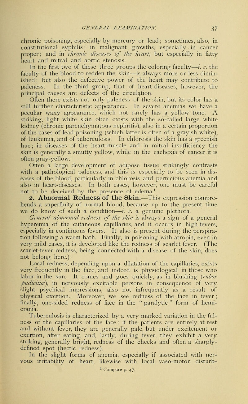 chronic poisoning, especially by mercury or lead; sometimes, also, in constitutional syphilis; in malignant growths, especially in cancer proper; and in cJiroiiic diseases of the heart, but especially in fatty heart and mitral and aortic stenosis. In the first two of these three groups the coloring faculty—i. c. the faculty of the blood to redden the skin—is always more or less dimin- ished ; but also the defective power of the heart may contribute to paleness. In the third group, that of heart-diseases, however, the principal causes are defects of the circulation. Often there exists not only paleness of the skin, but its color has a still further characteristic appearance. In severe anemias we have a peculiar waxy appearance, which not rarely has a yellow tone. A striking, light white skin often exists with the so-called large white kidney (chronic parenchymatous nephritis), also in a certain proportion of the cases of lead-poisoning (which latter is often of a grayish white), of leukemia, and of tuberculosis. In chlorosis the skin has a greenish hue; in diseases of the heart-muscle and in mitral insufficiency the skin is generally a smutty yellow, while in the cachexia of cancer it is often gray-yellow. Often a large development of adipose tissue strikingly contrasts with a pathological paleness, and this is especially to be seen in dis- eases of the blood, particularly in chlorosis and pernicious anemia and also in heart-diseases. In both cases, however, one must be careful not to be deceived by the presence of edema. 2. Abnormal Redness of the Skin.—This expression compre- hends a superfluity of normal blood, because up to the present time we do know of such a condition—/. e. a genuine plethora. Gencj^al abnormal redness of the skin is always a sign of a general hyperemia of the cutaneous capillaries, and it occurs in high fevers, especially in continuous fevers. It also is present during the perspira- tion following a warm bath. Finally, in poisoning with atropin, even in very mild cases, it is developed like the redness of scarlet fever. (The scarlet-fever redness, being connected with a disease of the skin, does not belong here.) Local redness, depending upon a dilatation of the capillaries, exists very frequently in the face, and indeed is physiological in those who labor in the sun. It comes and goes quickly, as in blushing [rubor pudicitice), in nervously excitable persons in consequence of very slight psychical impressions, also not infrequently as a result of physical exertion. Moreover, we see redness of the face in fever ; finally, one-sided redness of face in the  paralytic  form of hemi- crania. Tuberculosis is characterized by a very marked variation in the ful- ness of the capillaries of the face: if the patients are entirely at rest and without fever, they are generally pale, but under excitement or exertion, after eating, and, lastly, during fever, they exhibit a very striking, generally bright, redness of the cheeks and often a sharply- defined spot (hectic redness). In the slight forms of anemia, especially if associated with ner- vous irritability of heart, likewise with local vaso-motor disturb- 1 Compare p. 47.