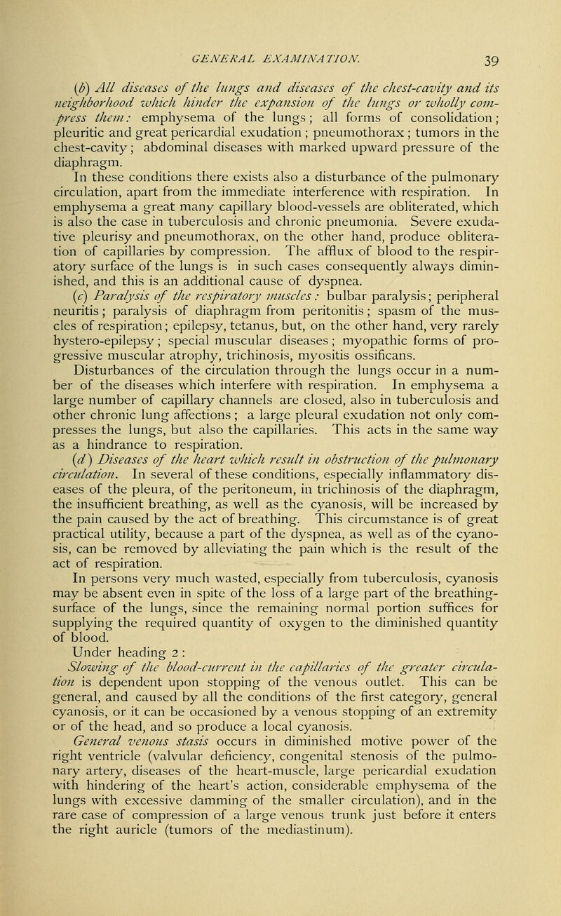 [S) All diseases of the lungs and diseases of the chest-cavity and its neighborhood zvJiich hinder the expansion of the lungs or wholly com- press them: emphysema of the lungs; all forms of consolidation; pleuritic and great pericardial exudation ; pneumothorax ; tumors in the chest-cavity; abdominal diseases with marked upward pressure of the diaphragm. In these conditions there exists also a disturbance of the pulmonary circulation, apart from the immediate interference with respiration. In emphysema a great many capillary blood-vessels are obliterated, which is also the case in tuberculosis and chronic pneumonia. Severe exuda- tive pleurisy and pneumothorax, on the other hand, produce oblitera- tion of capillaries by compression. The afflux of blood to the respir- atory surface of the lungs is in such cases consequently always dimin- ished, and this is an additional cause of dyspnea. {c) Paralysis of the respiratory muscles: bulbar paralysis; peripheral neuritis; paralysis of diaphragm from peritonitis; spasm of the mus- cles of respiration; epilepsy, tetanus, but, on the other hand, very rarely hystero-epilepsy; special muscular diseases; myopathic forms of pro- gressive muscular atrophy, trichinosis, myositis ossificans. Disturbances of the circulation through the lungs occur in a num- ber of the diseases which interfere with respiration. In emphysema a large number of capillary channels are closed, also in tuberculosis and other chronic lung affections; a large pleural exudation not only com- presses the lungs, but also the capillaries. This acts in the same way as a hindrance to respiration. id) Diseases of the lie art zvhicJi result in obstruction of the pidmonary circulation. In several of these conditions, especially inflammatory dis- eases of the pleura, of the peritoneum, in trichinosis of the diaphragm, the insufficient breathing, as well as the cyanosis, will be increased by the pain caused by the act of breathing. This circumstance is of great practical utility, because a part of the dyspnea, as well as of the cyano- sis, can be removed by alleviating the pain which is the result of the act of respiration. In persons very much wasted, especially from tuberculosis, cyanosis may be absent even in spite of the loss of a large part of the breathing- surface of the lungs, since the remaining normal portion suffices for supplying the required quantity of oxygen to the diminished quantity of blood. Under heading 2 : Slowijtg of the blood-current in the capillaries of the greater circula- tion is dependent upon stopping of the venous outlet. This can be general, and caused by all the conditions of the first category, general cyanosis, or it can be occasioned by a venous stopping of an extremity or of the head, and so produce a local cyanosis. General verious stasis occurs in diminished motive power of the right ventricle (valvular deficiency, congenital stenosis of the pulmo^ nary artery, diseases of the heart-muscle, large pericardial exudation with hindering of the heart's action, considerable emphysema of the lungs with excessive damming of the smaller circulation), and in the rare case of compression of a large venous trunk just before it enters the right auricle (tumors of the mediastinum).