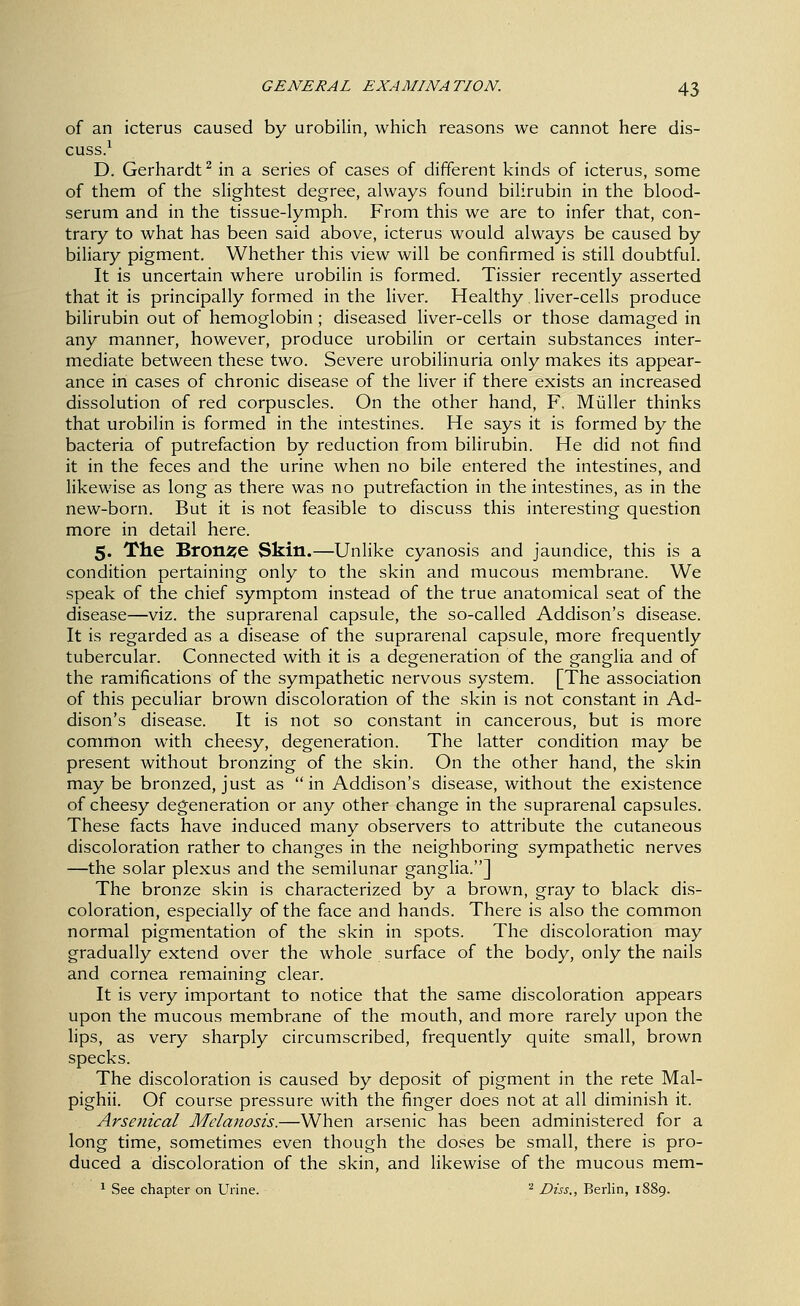 of an icterus caused by urobilin, which reasons we cannot here dis- cuss.^ D. Gerhardt^ in a series of cases of different kinds of icterus, some of them of the sHghtest degree, always found bilirubin in the blood- serum and in the tissue-lymph. From this we are to infer that, con- trary to what has been said above, icterus would always be caused by biliary pigment. Whether this view will be confirmed is still doubtful. It is uncertain where urobilin is formed. Tissier recently asserted that it is principally formed in the liver. Healthy . liver-cells produce bilirubin out of hemoglobin; diseased liver-cells or those damaged in any manner, however, produce urobilin or certain substances inter- mediate between these two. Severe urobilinuria only makes its appear- ance in cases of chronic disease of the liver if there exists an increased dissolution of red corpuscles. On the other hand, F, Miiller thinks that urobilin is formed in the intestines. He says it is formed by the bacteria of putrefaction by reduction from bilirubin. He did not find it in the feces and the urine when no bile entered the intestines, and likewise as long as there was no putrefaction in the intestines, as in the new-born. But it is not feasible to discuss this interesting question more in detail here. 5. The Bronze Skin.—Unlike cyanosis and jaundice, this is a condition pertaining only to the skin and mucous membrane. We speak of the chief symptom instead of the true anatomical seat of the disease—viz. the suprarenal capsule, the so-called Addison's disease. It is regarded as a disease of the suprarenal capsule, more frequently tubercular. Connected with it is a degeneration of the ganglia and of the ramifications of the sympathetic nervous system. [The association of this peculiar brown discoloration of the skin is not constant in Ad- dison's disease. It is not so constant in cancerous, but is more common with cheesy, degeneration. The latter condition may be present without bronzing of the skin. On the other hand, the skin maybe bronzed, just as in Addison's disease, without the existence of cheesy degeneration or any other change in the suprarenal capsules. These facts have induced many observers to attribute the cutaneous discoloration rather to changes in the neighboring sympathetic nerves —the solar plexus and the semilunar ganglia.] The bronze skin is characterized by a brown, gray to black dis- coloration, especially of the face and hands. There is also the common normal pigmentation of the skin in spots. The discoloration may gradually extend over the whole surface of the body, only the nails and cornea remaining clear. It is very important to notice that the same discoloration appears upon the mucous membrane of the mouth, and more rarely upon the lips, as very sharply circumscribed, frequently quite small, brown specks. The discoloration is caused by deposit of pigment in the rete Mal- pighii. Of course pressure with the finger does not at all diminish it. Arsenical Melanosis.—When arsenic has been administered for a long time, sometimes even though the doses be small, there is pro- duced a discoloration of the skin, and likewise of the mucous mem- ^ See chapter on Urine. ^ Diss,, Berlin, 1889.