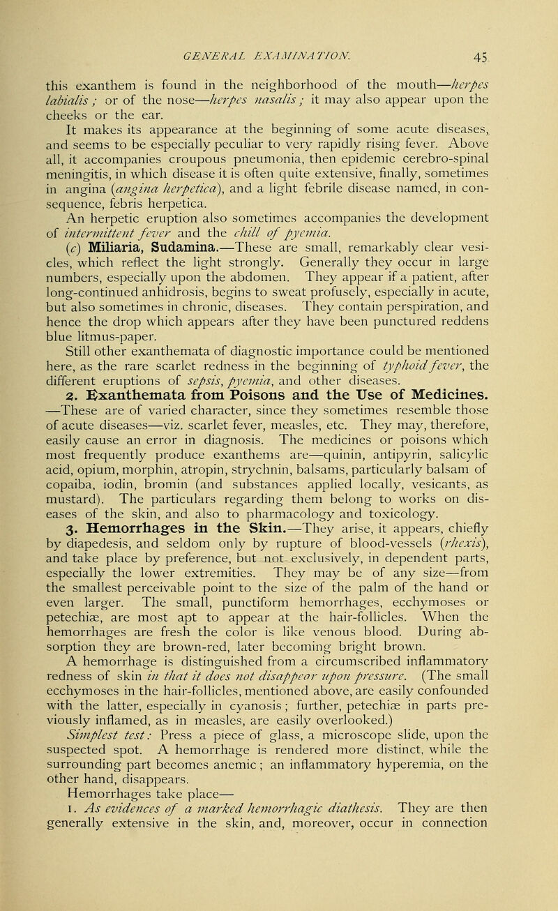 this exanthem is found in the neighborhood of the mouth—herpes labialis ; or of the nose—herpes nasalis; it may also appear upon the cheeks or the ear. It makes its appearance at the beginning of some acute diseases, and seems to be especially peculiar to very rapidly rising fever. Above all, it accompanies croupous pneumonia, then epidemic cerebro-spinal meningitis, in which disease it is often quite extensive, finally, sometimes in angina {angina herpetica), and a light febrile disease named, m con- sequence, febris herpetica. An herpetic eruption also sometimes accompanies the development of intermittent fever and the cJiilL of pyemia. (c) Miliaria, Sudamina.—These are small, remarkably clear vesi- cles, which reflect the hght strongly. Generally they occur in large numbers, especially upon the abdomen. They appear if a patient, after long-continued anhidrosis, begins to sweat profusely, especially in acute, but also sometimes in chronic, diseases. They contain perspiration, and hence the drop which appears after they have been punctured reddens blue litmus-paper. Still other exanthemata of diagnostic importance could be mentioned here, as the rare scarlet redness in the beginning of typJioidfever, the different eruptions of sepsis, pyemia, and other diseases. 3. Bxanthemata from Poisons and the Use of Medicines. —These are of varied character, since they sometimes resemble those of acute diseases—viz. scarlet fever, measles, etc. They may, therefore, easily cause an error in diagnosis. Th^ medicines or poisons which most frequently produce exanthems are—quinin, antipyrin, salicylic acid, opium, morphin, atropin, strychnin, balsams, particularly balsam of copaiba, iodin, bromin (and substances applied locally, vesicants, as mustard). The particulars regarding them belong to works on dis- eases of the skin, and also to pharmacology and toxicology. 3. Hemorrhages in the Skin.—They arise, it appears, chiefly by diapedesis, and seldom only by rupture of blood-vessels (^rhexis), and take place by preference, but not exclusively, in dependent parts, especially the lower extremities. They may be of any size—from the smallest perceivable point to the size of the palm of the hand or even larger. The small, punctiform hemorrhages, ecchymoses or petechiae, are most apt to appear at the hair-follicles. When the hemorrhages are fresh the color is like venous blood. During ab- sorption they are brown-red, later becoming bright brown. A hemorrhage is distinguished from a circumscribed inflammatory redness of skin in that it does not disappear upon pressure. (The small ecchymoses in the hair-follicles, mentioned above, are easily confounded with the latter, especially in cyanosis; further, petechiae in parts pre- viously inflamed, as in measles, are easily overlooked.) Simplest test: Press a piece of glass, a microscope slide, upon the suspected spot. A hemorrhage is rendered more distinct, while the surrounding part becomes anemic ; an inflammatory hyperemia, on the other hand, disappears. Hemorrhages take place— I. As evidences of a marked hemorrhagic diathesis. They are then generally extensive in the skin, and, moreover, occur in connection