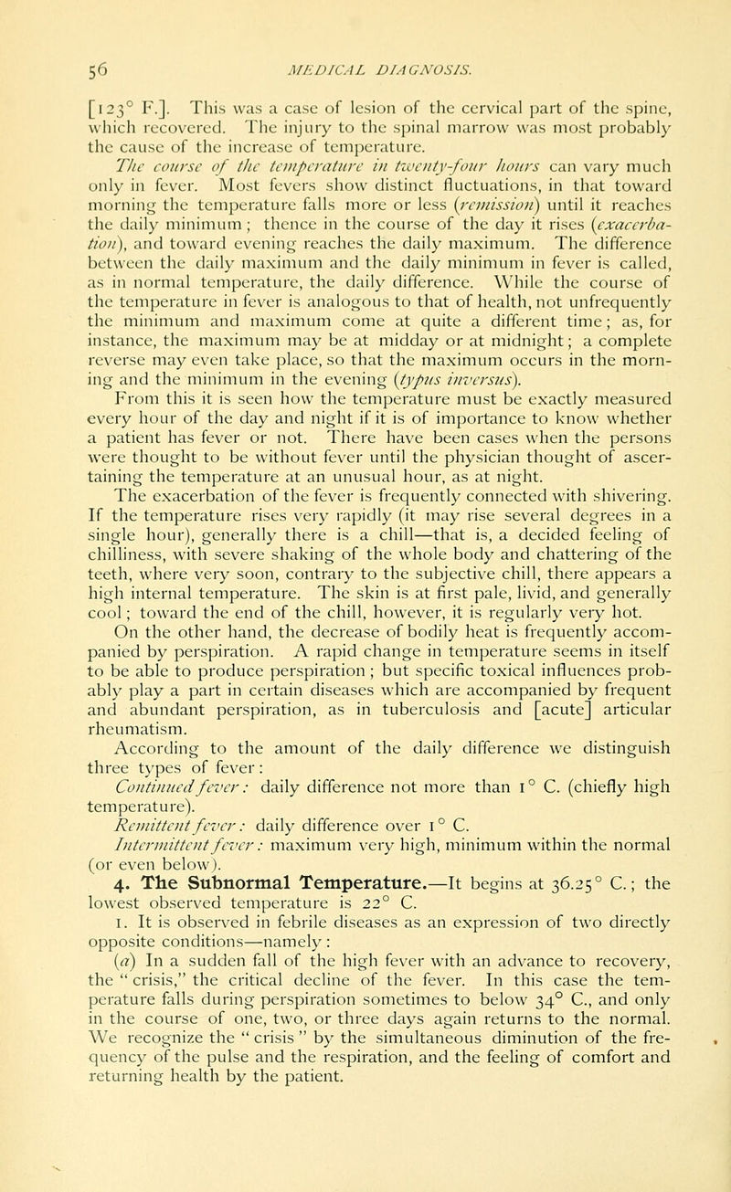 [123° F.]. This was a case of lesion of the cervical part of the spine, which recovered. The injury to the spinal marrow was most probably the cause of the increase of temperature. The course of the temperature in tzventj-foiir Iiours can vary much only in fever. Most fevers show distinct fluctuations, in that toward mornini^ the temperature falls more or less {I'cmissioii) until it reaches the daily minimum; thence in the course of the day it rises {exacerba- tion), and toward evenin<; reaches the daily maximum. The difference between the daily maximum and the daily minimum in fever is called, as in normal temperature, the daily difference. While the course of the temperature in fever is analogous to that of health, not unfrequently the minimum and maximum come at quite a different time; as, for instance, the maximum may be at midday or at midnight; a complete reverse may even take place, so that the maximum occurs in the morn- ing and the minimum in the evening [typus inversus). From this it is seen how the temperature must be exactly measured every hour of the day and night if it is of importance to know whether a patient has fever or not. There have been cases when the persons were thought to be without fever until the physician thought of ascer- taining the temperature at an unusual hour, as at night. The exacerbation of the fever is frequently connected with shivering. If the temperature rises very rapidly (it may rise several degrees in a single hour), generally there is a chill—that is, a decided feeling of chilliness, with severe shaking of the whole body and chattering of the teeth, where very soon, contrary to the subjective chill, there appears a high internal temperature. The skin is at first pale, livid, and generally cool; toward the end of the chill, however, it is regularly very hot. On the other hand, the decrease of bodily heat is frequently accom- panied by perspiration. A rapid change in temperature seems in itself to be able to produce perspiration ; but specific toxical influences prob- ably play a part in certain diseases which are accompanied by frequent and abundant perspiration, as in tuberculosis and [acute] articular rheumatism. According to the amount of the daily difference we distinguish three types of fever: Continued fever: daily difference not more than i° C. (chiefly high temperature). Remittent fever: daily difference over 1° C. Intermittent fever: maximum very high, minimum within the normal (or even below). 4. The Subnormal Temperature.—It begins at 36.25° C.; the lowest observed temperature is 22° C. I. It is observed in febrile diseases as an expression of two directly opposite conditions—namely : {a) In a sudden fall of the high fever with an advance to recovery, the  crisis, the critical decline of the fever. In this case the tem- perature falls during perspiration sometimes to below 34° C, and only in the course of one, two, or three days again returns to the normal. We recognize the  crisis  by the simultaneous diminution of the fre- quency of the pulse and the respiration, and the feeling of comfort and returning health by the patient.