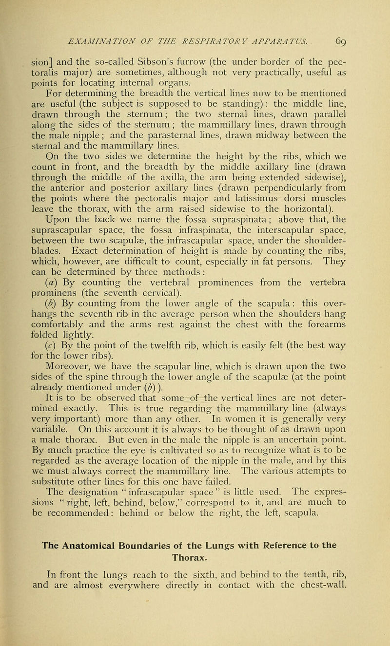 sion] and the so-called Sibson's furrow (the under border of the pec- toralis major) are sometimes, although not very practically, useful as points for locating internal organs. For determining the breadth the vertical lines now to be mentioned are useful (the subject is supposed to be standing): the middle line, drawn through the sternum; the two sternal lines, drawn parallel along the sides of the sternum ; the mammillary lines, drawn through the male nipple; and the parasternal lines, drawn midway between the sternal and the mammillary lines. On the two sides we determine the height by the ribs, which we count in front, and the breadth by the middle axillary line (drawn through the middle of the axilla, the arm being extended sidewise), the anterior and posterior axillary lines (drawn perpendicularly from the points where the pectorahs major and latissimus dorsi muscles leave the thorax, with the arm raised sidewise to the horizontal). Upon the back we name the fossa supraspinata; above that, the suprascapular space, the fossa infraspinata, the interscapular space, between the two scapulae, the infrascapular space, under the shoulder- blades. Exact determination of height is made by counting the ribs, which, however, are difficult to count, especially in fat persons. They can be determined by three methods : [a) By counting the vertebral prominences from the vertebra prominens (the seventh cervical). {b) By counting from the lower angle of the scapula: this over- hangs the seventh rib in the average person when the shoulders hang comfortably and the arms rest against the chest with the forearms folded lightly. ic) By the point of the twelfth rib, which is easily felt (the best way for the lower ribs). Moreover, we have the scapular hne, which is drawn upon the two sides of the spine through the lower angle of the scapulae (at the point already mentioned under {B)). It is to be observed that some of the vertical lines are not deter- mined exactly. This is true regarding the mammillary line (always very important) more than any other. In women it is generally very variable. On this account it is always to be thought of as drawn upon a male thorax. But even in the male the nipple is an uncertain point. By much practice the eye is cultivated so as to recognize what is to be regarded as the average location of the nipple in the male, and by this we must always correct the mammillary line. The various attempts to substitute other lines for this one have failed. The designation  infrascapular space  is little used. The expres- sions  right, left, behind, below, correspond to it, and are much to be recommended: behind or below the right, the left, scapula. The Anatomical Boundaries of the Lungs with Reference to the Thorax. In front the lungs reach to the sixth, and behind to the tenth, rib, and are almost everywhere directly in contact with the chest-wall.