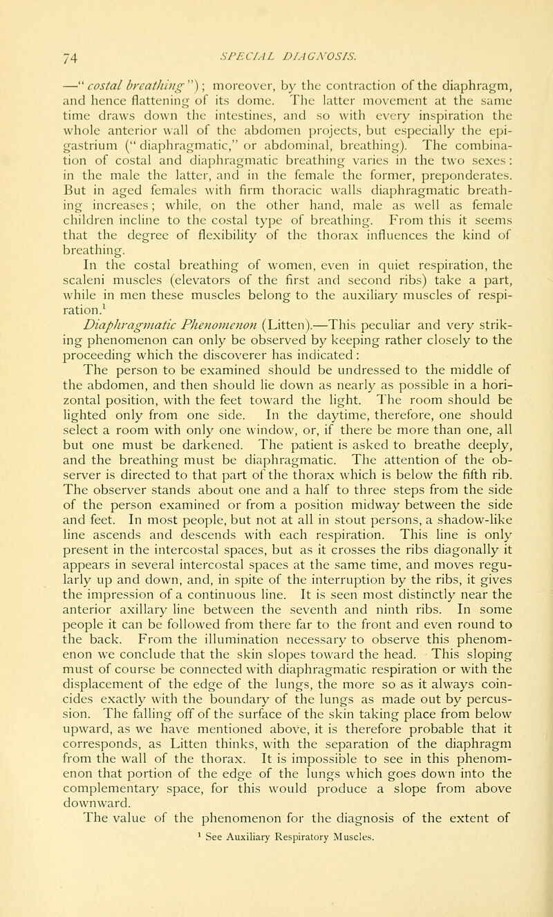 —'' costal breat/iing''); moreover, by the contraction of the diaphragm, and hence flattening of its dome. The latter movement at the same time draws down the intestines, and so with every inspiration the whole anterior wall of the abdomen projects, but especially the epi- gastrium ( diaphragmatic, or abdominal, breathing). The combina- tion of costal and diaphragmatic breathing varies in the two sexes: in the male the latter, and in the female the former, preponderates. But in aged females with firm thoracic walls diaphragmatic breath- ing increases; while, on the other hand, male as well as female children incline to the costal type of breathing. From this it seems that the degree of flexibility of the thorax influences the kind of breathing. In the costal breathing of women, even in quiet respiration, the scaleni muscles (elevators of the first and second ribs) take a part, while in men these muscles belong to the auxiliary muscles of respi- ration.^ Diaphragmatic Phefionioion (Litten).—This peculiar and very strik- ing phenomenon can only be observed by keeping rather closely to the proceeding which the discoverer has indicated: The person to be examined should be undressed to the middle of the abdomen, and then should lie down as nearly as possible in a hori- zontal position, with the feet toward the light. The room should be lighted only from one side. In the daytime, therefore, one should select a room with only one window, or, if there be more than one, all but one must be darkened. The patient is asked to breathe deeply, and the breathing must be diaphragmatic. The attention of the ob- server is directed to that part of the thorax which is below the fifth rib. The observer stands about one and a half to three steps from the side of the person examined or from a position midway between the side and feet. In most people, but not at all in stout persons, a shadow-like line ascends and descends with each respiration. This line is only present in the intercostal spaces, but as it crosses the ribs diagonally it appears in several intercostal spaces at the same time, and moves regu- larly up and down, and, in spite of the interruption by the ribs, it gives the impression of a continuous line. It is seen most distinctly near the anterior axillary line between the seventh and ninth ribs. In some people it can be followed from there far to the front and even round to the back. From the illumination necessary to observe this phenom- enon we conclude that the skin slopes toward the head. This sloping must of course be connected with diaphragmatic respiration or with the displacement of the edge of the lungs, the more so as it always coin- cides exactly with the boundary of the lungs as made out by percus- sion. The falling ofl of the surface of the skin taking place from below upward, as we have mentioned above, it is therefore probable that it corresponds, as Litten thinks, with the separation of the diaphragm from the wall of the thorax. It is impossible to see in this phenom- enon that portion of the edge of the lungs which goes down into the complementary space, for this would produce a slope from above downward. The value of the phenomenon for the diagnosis of the extent of ^ See Auxiliary Respiratory Muscles. i