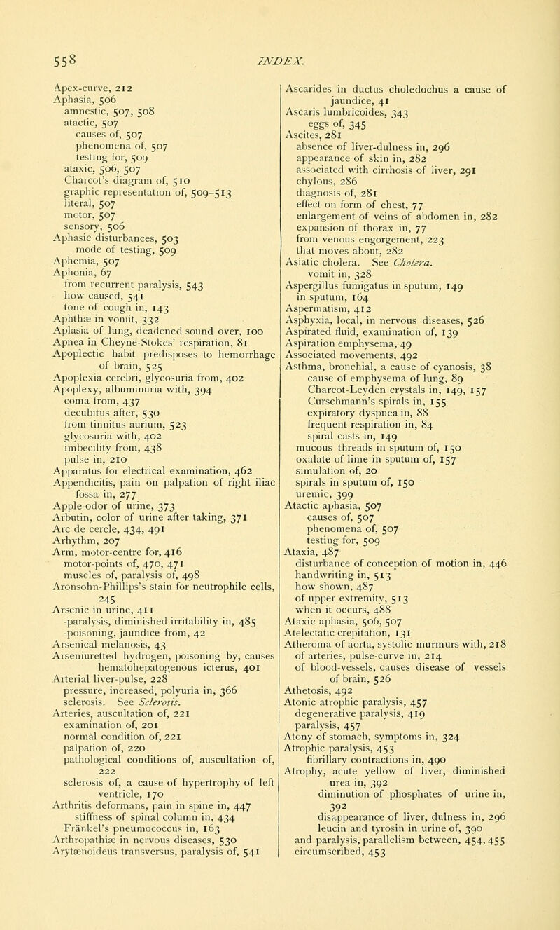 A.pex-curve, 212 Aphasia, 506 amnestic, 507, 508 atactic, 507 causes of, 507 phenomena of, 507 testing for, 509 ataxic, 506, 507 Charcot's diagram of, 510 graphic representation of, 509-513 literal, 507 motor, 507 sensory, 506 Aphasic disturbances, 503 mode of testing, 509 Aphemia, 507 Aphonia, 67 from recurrent paralysis, 543 how caused, 541 tone of cough in, 143 Aphthae in vomit, 332 Aplasia of lung, deadened sound over, loo Apnea in Cheyne-Stokes' respiration, 81 Apoplectic habit predisposes to hemorrhage of brain, 525 Apoplexia cerebri, glycosuria from, 402 Apoplexy, albuminuria with, 394 coma from, 437 decubitus after, 530 from tinnitus aurium, 523 glycosuria with, 402 imbecility from, 438 pulse in, 210 Apparatus for electrical examination, 462 Appendicitis, pain on palpation of right iliac fossa in, 277 Apple-odor of urine, 373 Arbutin, color of urine after taking, 371 Arc de cercle, 434, 491 Arhythm, 207 Arm, motor-centre for, 416 motor-points of, 470, 471 muscles of, paralysis of, 498 Aronsohn-Phillips's stain for neutrophile cells, 245 Arsenic in urine, 411 -paralysis, diminished irritability in, 485 -poisoning, jaundice from, 42 Arsenical melanosis, 43 Arseniuretted hydrogen, poisoning by, causes hematohepatogenous icterus, 401 Arterial liver-pulse, 228 pressure, increased, polyuria in, 366 sclerosis. See Sclerosis. Arteries, auscultation of, 221 examination of, 201 normal condition of, 221 palpation of, 220 pathological conditions of, auscultation of, 222 sclerosis of, a cause of hypertrophy of left ventricle, 170 Arthritis deformans, pain in spine in, 447 stiffness of spinal column in, 434 Fiankel's pneumococcus in, 163 Arthropathiee in nervous diseases, 530 Arytaenoideus transversus, paralysis of, 541 Ascarides in ductus choledochus a cause of jaundice, 41 Ascaris lumbricoides, 343 eggs of, 345 Ascites, 281 absence of liver-dulness in, 296 appearance of skin in, 282 associated with cirrhosis of liver, 29I chylous, 286 diagnosis of, 281 effect on form of chest, 77 enlargement of veins of abdomen in, 282 expansion of thorax in, 77 from venous engorgement, 223 that moves about, 282 Asiatic cholera. See Cholera. vomit in, 328 Aspergillus fumigatus in sputum, 149 in sputum, 164 Aspermatism, 412 Asphyxia, local, in nervous diseases, 526 Aspirated fluid, examination of, 139 Aspiration emphysema, 49 Associated movements, 492 Asthma, bronchial, a cause of cyanosis, 38 cause of emphysema of lung, 89 Charcot-Leyden crystals in, 149, 157 Curschmann's spirals in, 155 expiratory dyspnea in, 88 frequent respiration in, 84 spiral casts in, 149 mucous threads in sputum of, 150 oxalate of lime in sputum of, 157 simulation of, 20 spirals in sputum of, 150 uremic, 399 Atactic aphasia, 507 causes of, 507 phenomena of, 507 testing for, 509 Ataxia, 487 disturbance of conception of motion in, 446 handwriting in, 513 how shown, 487 of upper extremity, 513 when it occurs, 488 Ataxic aphasia, 506, 507 Atelectatic crepitation, 131 Atheroma of aorta, systolic murmurs with, 218 of arteries, pulse-curve in, 214 of blood-vessels, causes disease of vessels of brain, 526 Athetosis, 492 Atonic atrophic paralysis, 457 degenerative paralysis, 419 paralysis, 457 Atony of stomach, symptoms in, 324 Atrophic paralysis, 453 fibrillary contractions in, 490 Atrophy, acute yellow of liver, diminished urea in, 392 diminution of phosphates of urine in, 392 disappearance of liver, dulness in, 296 leucin and tyrosin in urine of, 390 and paralysis, parallelism between, 454,455 circumscribed, 453