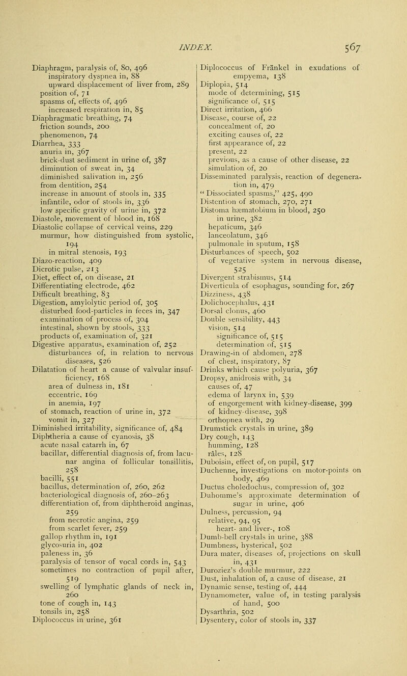 Diaphragm, paralysis of, 80, 496 inspiratory dyspnea in, 88 upward displacement of liver from, 289 position of, 71 spasms of, effects of, 496 increased respiration in, 85 Diaphragmatic breathing, 74 friction sounds, 200 phenomenon, 74 Diarrhea, 333 anuria in, 367 brick-dust sediment in urine of, 387 diminution of sweat in, 34 diminished salivation in, 256 from dentition, 254 increase in amount, of stools in, 335 infantile, odor of stools in, 336 low specific gravity of urine in, 372 Diastole, movement of blood in, 168 Diastolic collapse of cervical veins, 229 murmur, how distinguished from systolic, 194 in mitral stenosis, 193 Diazo-reaction, 409 Dicrotic pulse, 213 Diet, effect of, on disease, 21 Differentiating electrode, 462 Difficult breathing, 83 Digestion, amylolytic period of, 305 disturbed food-particles in feces in, 347 examination of process of, 304 intestinal, shown by stools, 333 products of, examination of, 321 Digestive apparatus, examination of, 252 disturbances of, in relation to nervous diseases, 526 Dilatation of heart a cause of valvular insuf- ficiency, 16S area of dulness in, 181 eccentric, 169 in anemia, 197 of stomach, reaction of urine in, 372 vomit in, 327 Diminished irritability, significance of, 484 Diphtheria a cause of cyanosis, 38 acute nasal catarrh in, 67 bacillar, differential diagnosis of, from lacu- nar angina of follicular tonsillitis, 258 bacilli, 551 bacillus, determination of, 260, 262 bacteriological diagnosis of, 260-263 differentiation of, from diphtheroid anginas, 259 from necrotic angina, 259 from scarlet fever, 259 gallop rhythm in, 191 glycosuria in, 402 paleness in, 36 paralysis of tensor of vocal cords in, 543 sometimes no contraction of pupil after, 519 swelling of lymphatic glands of neck in, 260 tone of cough in, 143 tonsils in, 258 Diplococcus in urine, 361 Diplococcus of Frankel in exudations of empyema, 138 Diplopia, 514 mode of determining, 515 significance of, 515 Direct irritation, 466 Disease, course of, 22 concealment of, 20 exciting causes of, 22 first appearance of, 22 present, 22 previous, as a cause of other disease, 22 simulation of, 20 Disseminated paralysis, reaction of degenera- tion in, 479 Dissociated spasms, 425, 490 Distention of stomach, 270, 271 Distoma haematobium in blood, 250 in urine, 382 hepaticum, 346 lanceolatum, 346 pulmonale in sputum, 158 Disturbances of speech, 502 of vegetative system in nervous disease, Divergent straliismus, 514 Diverticula of esophagus, sounding for, 267 Dizziness, 438 Dolichocephalus, 431 Dorsal clonus, 460 Double sensibility, 443 vision, 514 significance of, 515 determination of, 515 Drawing-in of abdomen, 278 of chest, inspiratory, 87 Drinks which cause polyuria, 367 Dropsy, anidrosis with, 34 causes of, 47 edema of larynx in, 539 of engorgement with kidney-disease, 399 of kidney-disease, 398 orthopnea with, 29 Drumstick crystals in urine, 389 Dry cough, 143 humming, 128 rales, 128 Duboisin, effect of, on pupil, 517 Duchenne, investigations on motor-points on body, 469 Ductus choledochus, compression of, 302 Duhomme's approximate determination of sugar in urine, 406 Dulness, percussion, 94 relative, 94, 95 heart- and liver-, 108 Dumb-bell crystals in urine, 388 Dumbness, hysterical, 502 Dura mater, diseases of, projections on skull in, 431 Duroziez's double murmur, 222 Dust, inhalation of, a cause of disease, 21 Dynamic sense, testing of, 444 Dynamometer, value of, in testing paralysis of hand, 500 Dysarthria, 502 Dysentery, color of stools in, 337