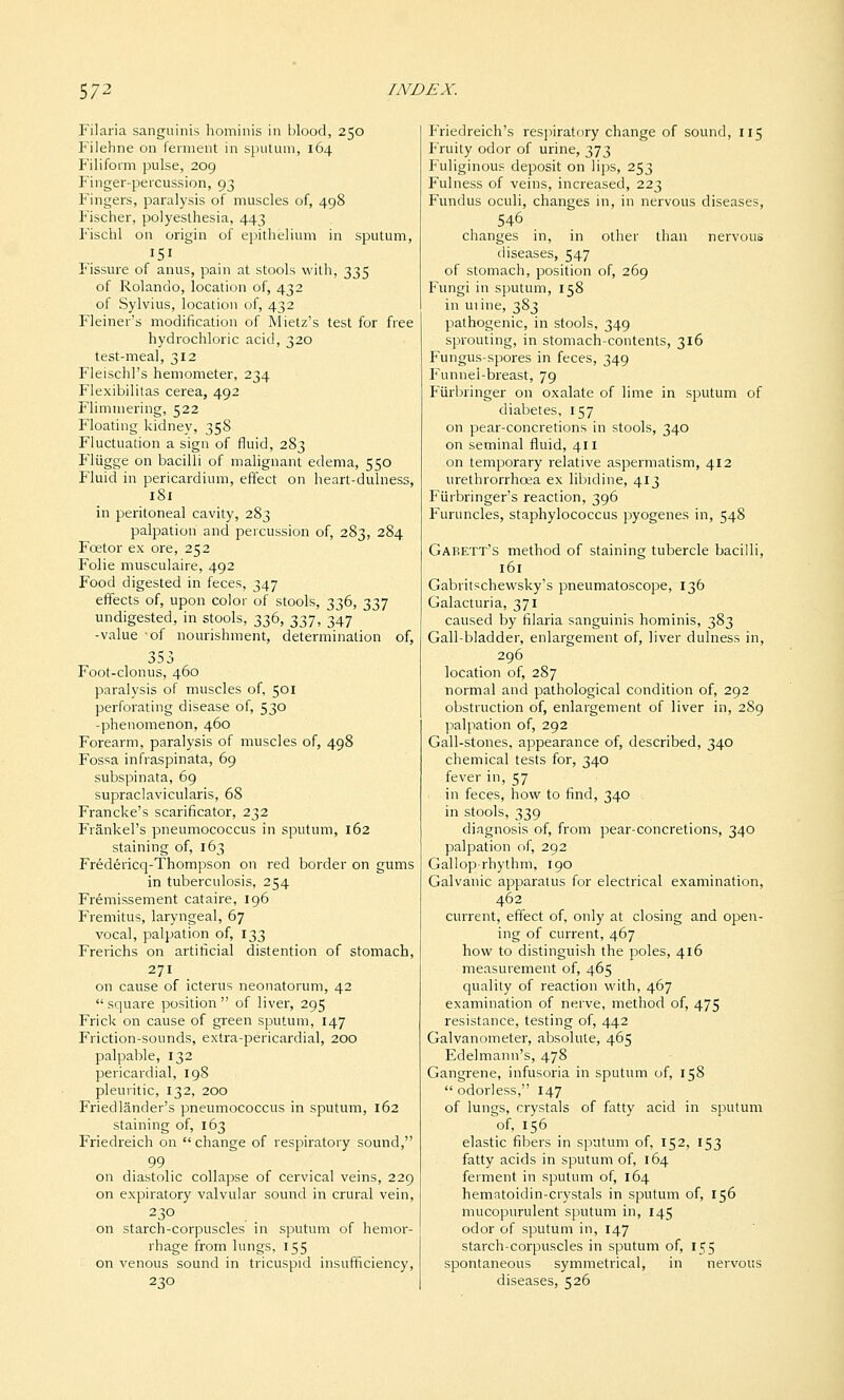 Filaria sanguinis hominis in blood, 250 Filehne on ferment in sputum, 164 Filiform pulse, 209 Finger-percussion, 93 Fingers, paralysis of muscles of, 498 Fischer, polyesthesia, 443 Fiscbl on origin of epithelium in sputum. Fissure of anus, pain at stools with, 335 of Rolando, location of, 432 of Sylvius, location of, 432 Fleiner's modification of Mietz's test for free hydrochloric acid, 320 test-meal, 312 Fleischl's hemometer, 234 Flexibilitas cerea, 492 Flimmering, 522 Floating kidney, 35S Fluctuation a sign of fluid, 283 Fliigge on bacilli of malignant edema, 550 Fluid in pericardium, effect on heart-dulness, 181 in peritoneal cavity, 283 palpation and percussion of, 283, 284 Foetor ex ore, 252 Folic musculaire, 492 Food digested in feces, 347 effects of, upon color of stools, 336, 337 undigested, in stools, 336, 337, 347 -value -of nourishment, determination of, 353 Foot-clonus, 460 paralysis of muscles of, 501 perforating disease of, 530 -phenomenon, 460 Forearm, paralysis of muscles of, 498 Fossa infraspinata, 69 subspinata, 69 supraclavicularis, 68 Francke's scarificator, 232 Frankel's pneumococcus in sputum, 162 staining of, 163 Fredericq-Thompson on red border on gums in tuberculosis, 254 Fremissement cataire, 196 Fremitus, laryngeal, 67 vocal, palpation of, 133 Frerichs on artificial distention of stomach, 271 on cause of icterus neonatorum, 42  square position  of liver, 295 Frick on cause of green sputum, 147 Friction-sounds, extra-pericardial, 200 palpable, 132 pericardial, 198 pleuritic, 132, 200 Friedlander's pneumococcus in sputum, 162 staining of, 163 Friedreich on  change of respiratory sound, 99 on diastolic collapse of cervical veins, 229 on expiratory valvular sound in crural vein, 230 on starch-corpuscles in sputum of hemor- rhage from lungs, 155 on venous sound in tricuspid insufficiency, 230 Fnedreich's respiratory change of sound, 115 Fruity odor of urine, 373 Fuliginous deposit on lips, 253 Fulness of veins, increased, 223 Fundus oculi, changes in, in nervous diseases, 546 changes in, in other than nervous diseases, 547 of stomach, position of, 269 Fungi in sputum, 158 in urine, 383 pathogenic, in stools, 349 sprouting, in stomach-contents, 316 Fungus-spores in feces, 349 Funnel-breast, 79 Fiirbringer on oxalate of lime in sputum of diabetes, 157 on pear-concretions in stools, 340 on seminal fluid, 411 on temporary relative aspermatism, 412 urethrorrhoea ex libidine, 413 Fiirbringer's reaction, 396 Furuncles, staphylococcus pyogenes in, 548 Gaeett's method of staining tubercle bacilli, 161 Gabritschewsky's pneumatoscope, 136 Galacturia, 371 caused by filaria sanguinis hominis, 383 Gall-bladder, enlargement of, liver dulness in, 296 location of, 287 normal and pathological condition of, 292 obstruction of, enlargement of liver in, 289 palpation of, 292 Gall-stones, appearance of, described, 340 chemical tests for, 340 fever in, 57 in feces, how to find, 340 in stools, 339 diagnosis of, from pear-concretions, 340 palpation of, 292 Gallop-rhythm, 190 Galvanic apparatus for electrical examination, 462 current, effect of, only at closing and open- ing of current, 467 how to distinguish the poles, 416 measurement of, 465 quality of reaction vi'ith, 467 examination of nerve, method of, 475 resistance, testing of, 442 Galvanometer, absolute, 465 Edelmann's, 478 Gangrene, infusoria in sputum of, 158  odorless, 147 of lungs, crystals of fatty acid in sputum of, 156 elastic fibers in sputum of, 152, 153 fatty acids in sputum of, 164 ferment in sputum of, 164 hematoidin-crystals in sputum of, 156 mucopurulent sputum in, 145 odor of sputum in, 147 starch-corpuscles in sputum of, 155 spontaneous symmetrical, in nervous diseases, 526