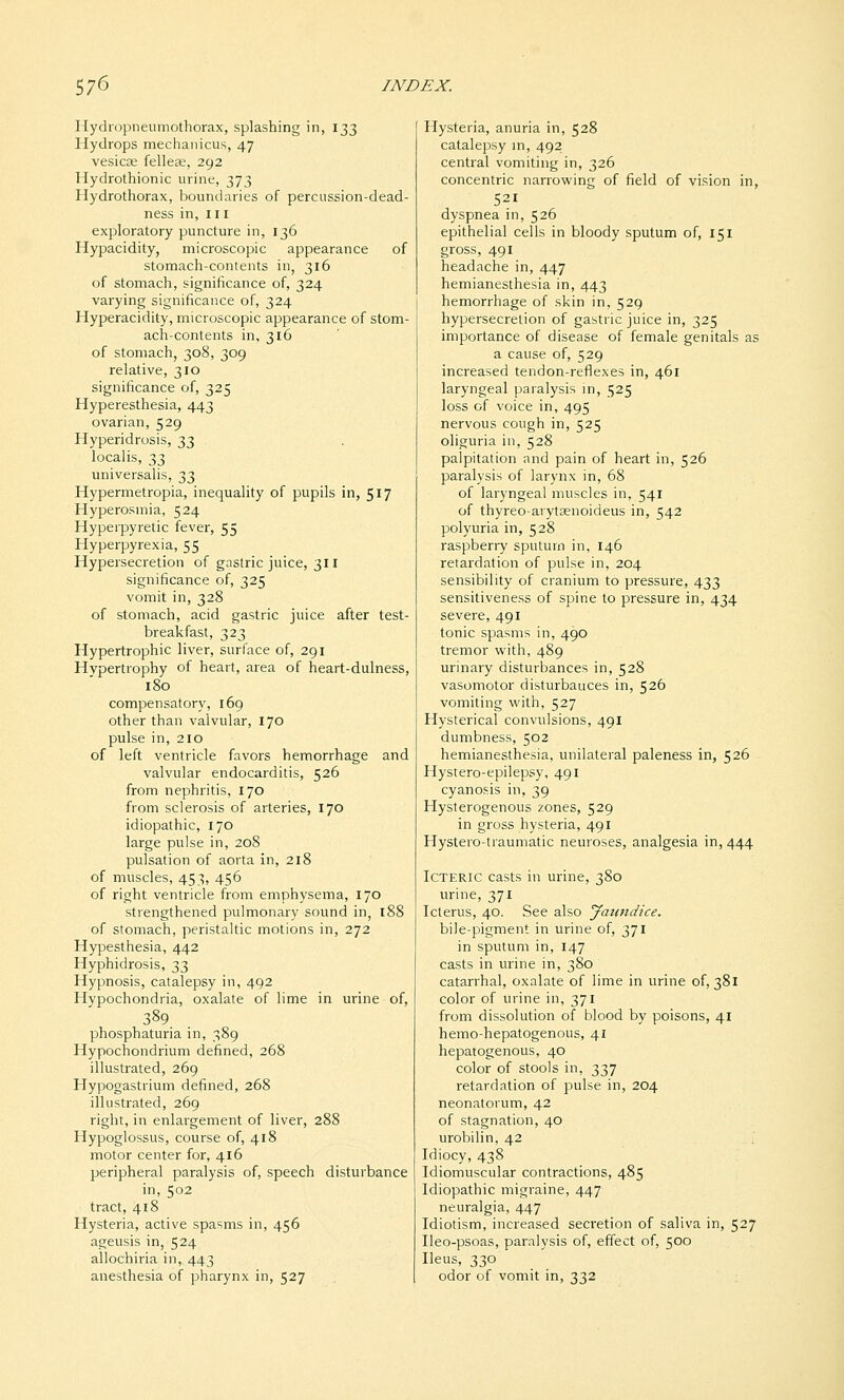 Hydropneumothorax, splashing in, 133 Hydrops mechanicus, 47 vesica; fellese, 292 Hydrothionic urine, 373 Hydrotliorax, boundaries of percussion-dead- ness in, ii i exploratory puncture in, 136 Hypacidity, microscopic appearance of stomach-contents in, 316 of stomach, significance of, 324 varying significance of, 324 Hyperacidity, microscopic appearance of stom- ach-contents in, 316 of stomach, 308, 309 relative, 310 significance of, 325 Hyperesthesia, 443 ovarian, 529 Hyperidrosis, 33 localis, '1,1, universalis, 33 Hypermetropia, inequality of pupils in, 517 Hyperosmia, 524 Hyperpyretic fever, 55 Hyperpyrexia, 55 Hypersecretion of gastric juice, 311 significance of, 325 vomit in, 328 of stomach, acid gastric juice after test- breakfast, 323 Hypertrophic liver, surface of, 291 Hvpertrophy of heart, area of heart-dulness, 180 compensatory, 169 other than valvular, 170 pulse in, 210 of left ventricle favors hemorrhage and valvular endocarditis, 526 from nephritis, 170 from sclerosis of arteries, 170 idiopathic, 170 large pulse in, 208 pulsation of aorta in, 218 of muscles, 453, 456 of right ventricle from emphysema, 170 strengthened pulmonary sound in, 188 of stomach, peristaltic motions in, 272 Hypesthesia, 442 Hyphidrosis, 33 Hypnosis, catalepsy in, 492 Hypochondria, oxalate of lime in urine of, 389 phosphaturia in, 389 Hypochondrium defined, 268 illustrated, 269 Hypogastrium defined, 268 illustrated, 269 right, in enlargement of liver, 288 Hypoglossus, course of, 418 motor center for, 416 peripheral paralysis of, speech disturbance in, 502 tract, 418 Hysteria, active spasms in, 456 ageusis in, 524 allochiria in, 443 anesthesia of pharynx in, 527 Hysteria, anuria in, 528 catalepsy m, 492 central vomiting in, 326 concentric narrowing of field of vision in, 521 dyspnea in, 526 epithelial cells in bloody sputum of, 151 gross, 491 headache in, 447 hemianesthesia in, 443 hemorrhage of skin in, 529 hypersecretion of gastric juice in, 325 importance of disease of female genitals as a cause of, 529 increased tendon-reflexes in, 461 laryngeal paralysis in, 525 loss of voice in, 495 nervous cough in, 525 oliguria in, 528 palpitation and pain of heart in, 526 paralysis of larynx in, 68 of laryngeal muscles in, 541 of thyreo-arytaenoideus in, 542 polyuria in, 528 raspberry sputum in, 146 retardation of pulse in, 204 sensibility of cranium to pressure, 433 sensitiveness of spine to pressure in, 434 severe, 491 tonic spasms in, 490 tremor with, 489 urinary disturbances in, 528 vasomotor disturbauces in, 526 vomiting with, 527 Hysterical convulsions, 491 dumbness, 502 hemianesthesia, unilateral paleness in, 526 Hystero-epilepsy, 491 cyanosis in, 39 Hysterogenous zones, 529 in gross hysteria, 491 Hystero-traumatic neuroses, analgesia in, 444 Icteric casts in urine, 380 urine, 371 Icterus, 40. See also Jaundice. bile-pigment in urine of, 371 in sputum in, 147 casts in urine in, 380 catarrhal, oxalate of lime in urine of, 381 color of urine in, 371 from dissolution of blood by poisons, 41 hemo-hepatogenous, 41 hepatogenous, 40 color of stools in, 337 retardation of pulse in, 204 neonatorum, 42 of stagnation, 40 urobilin, 42 Idiocy, 438 Idiomuscular contractions, 485 Idiopathic migraine, 447 neuralgia, 447 Idiotism, increased secretion of saliva in, 527 Ileo-psoas, paralysis of, effect of, 500 Ileus, 330 odor of vomit in, 332