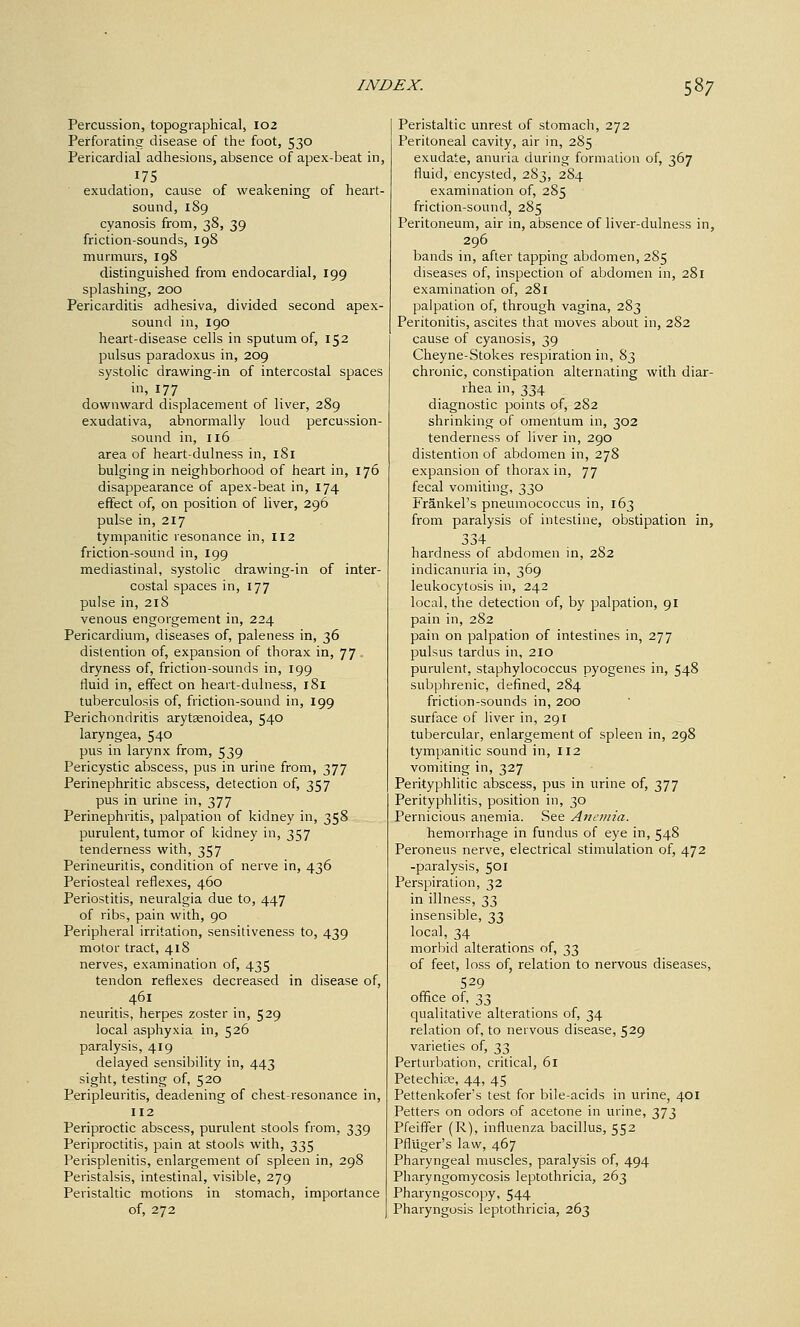 Percussion, topographical, 102 Perforating disease of the foot, 530 Pericardial adhesions, absence of apex-beat in, 175 ■ exudation, cause of weakening of heart- sound, 189 cyanosis from, 38, 39 friction-sounds, 198 murmurs, 198 distinguished from endocardial, 199 splashing, 200 Pericarditis adhesiva, divided second apex- sound in, 190 heart-disease cells in sputum of, 152 pulsus paradoxus in, 209 systolic drawing-in of intercostal spaces in, 177 downward displacement of liver, 289 exudativa, abnormally loud percussion- sound in, 116 area of heart-dulness in, 181 bulging in neighborhood of heart in, 176 disappearance of apex-beat in, 174 effect of, on position of liver, 296 pulse in, 217 tympanitic resonance in, II2 friction-sound in, 199 mediastinal, systolic drawing-in of inter- costal spaces in, 177 pulse in, 218 venous engorgement in, 224 Pericardium, diseases of, paleness in, 36 distention of, expansion of thorax in, 77. dryness of, friction-sounds in, 199 fluid in, effect on heart-dulness, 181 tuberculosis of, friction-sound in, 199 Perichondritis arytsenoidea, 540 laryngea, 540 pus in larynx from, 539 Pericystic abscess, pus in urine from, 377 Perinephritic abscess, detection of, 357 pus in urine in, 377 Perinephritis, palpation of kidney in, 358 purulent, tumor of kidney in, 357 tenderness with, 357 Perineuritis, condition of nerve in, 436 Periosteal reflexes, 460 Periostitis, neuralgia due to, 447 of ribs, pain with, 90 Peripheral irritation, sensitiveness to, 439 motor tract, 418 nerves, examination of, 435 tendon reflexes decreased in disease of, 461 neuritis, herpes zoster in, 529 local asphyxia in, 526 paralysis, 419 delayed sensibility in, 443 sight, testing of, 520 Peripleuritis, deadening of chest-resonance in, 112 Periproctic abscess, purulent stools from, 339 Periproctitis, pain at stools with, 335 Perisplenitis, enlargement of spleen in, 298 Peristalsis, intestinal, visible, 279 Peristaltic motions in stomach, importance of, 272 Peristaltic unrest of stomach, 272 Peritoneal cavity, air in, 285 exudate, anuria during formation of, 367 fluid, encysted, 283, 284 examination of, 285 friction-sound, 285 Peritoneum, air in, absence of liver-dulness in, 296 bands in, after tapping abdomen, 285 diseases of, inspection of abdomen in, 281 examination of, 281 palpation of, through vagina, 283 Peritonitis, ascites that moves about in, 282 cause of cyanosis, 39 Cheyne-Stokes respiration in, 83 chronic, constipation alternating with diar- rhea in, 334 diagnostic points of, 282 shrinking of omentum in, 302 tenderness of liver in, 290 distention of abdomen in, 278 expansion of thorax in, 77 fecal vomiting, 330 Frankel's pneumococcus in, 163 from paralysis of intestine, obstipation in, 334 hardness of abdomen in, 282 indicanuria in, 369 leukocytosis in, 242 local, the detection of, by palpation, 91 pain in, 282 pain on palpation of intestines in, 277 pulsus tardus in, 210 purulent, staphylococcus pyogenes in, 548 subphrenic, defined, 284 friction-sounds in, 200 surface of liver in, 291 tubercular, enlargement of spleen in, 298 tympanitic sound in, 112 vomiting in, 327 Perityphlitic abscess, pus in urine of, 377 Perityphlitis, position in, 30 Pernicious anemia. See Anemia. hemorrhage in fundus of eye in, 548 Peroneus nerve, electrical stimulation of, 472 -paralysis, 501 Perspiration, 32 in illness, 33 insensible, 33 local, 34 morbid alterations of, 33 of feet, loss of, relation to nervous diseases, 529 office of, 33 qualitative alterations of, 34 relation of, to nervous disease, 529 varieties of, 33 Perturbation, critical, 61 Petechife, 44, 45 Pettenkofer's test for bile-acids in urine, 401 Petters on odors of acetone in urine, 373 Pfeiffer (R), influenza bacillus, 552 Pfluger's law, 467 Pharyngeal muscles, paralysis of, 494 Pharyngomycosis leptothricia, 263 Pharyngoscopy, 544 Pharyngosis leptothricia, 263