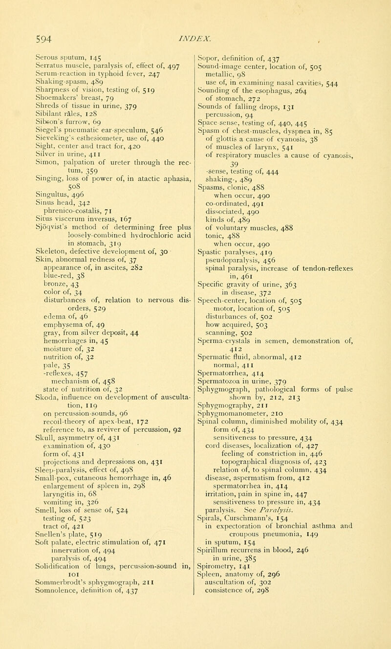 Serous sputum, 145 Serratus muscle, paralysis of, effect of, 497 Serum-reaction in typhoid fever, 247 Shaking-spasm, 489 Sharpness of vision, testing of, 519 Shoemakers' breast, 79 Shreds of tissue in urine, 379 Sibilant riles, 128 Sibeon's furrow, 69 Siegel's pneumatic ear-speculum, 546 Sieveking's esthesiometer, use of, 440 Sight, center and tract for, 420 Silver in urine, 411 Simon, palpation of ureter through the rec- tum, 359 Singing, loss of power of, in atactic aphasia, 508 Singultus, 496 Sinus head, 342 phrenico-costalis, 71 Situs viscerum inversus, 167 Sjoqvist's method of determining free plus loosely-combined hydrochloric acid in stomach, 319 Skeleton, defective development of, 30 Skin, abnormal redness of, 37 appearance of, in ascites, 282 blue-red, 38 bronze, 43 color of, 34 disturbances of, relation to nervous dis- orders, 529 edema of, 46 emphysema of, 49 gray, from silver deposit, 44 hemorrhages in, 45 moisture of, 32 nutrition of, 32 pale, 35 -reflexes, 457 mechanism of, 458 state of nutrition of, 32 Skoda, influence on development of ausculta- tion, 119 on percussion-sounds, 96 recoil-theory of apex-beat, 172 reference to, as reviver of percussion, 92 Skull, asymmetry of, 431 examination of, 430 form of, 431 projections and depressions on, 431 Sleep-paralysis, effect of, 498 Small-pox, cutaneous hemorrhage in, 46 enlargement of spleen in, 298 laryngitis in, 68 vomiting in, 326 Smell, loss of sense of, 524 testing of, 523 tract of, 421 Snellen's plate, 519 Soft palate, electric stimulation of, 471 innervation of, 494 paralysis of, 494 Solidification of lungs, percussion-sound in, lOI Sommerbrodt's sphygmograpb, 211 Somnolence, definition of, 437 Sopor, definition of, 437 Sound-image center, location of, 505 metallic, 98 use of, in examining nasal cavities, 544 Sounding of the esophagus, 264 of stomach, 272 Sounds of falling drops, 131 percussion, 94 Space-sense, testing of, 440, 445 Spasm of chest-muscles, dyspnea in, 85 of glottis a cause of cyanosis, 38 of muscles of larynx, 541 of respiratory muscles a cause of cyanosis, 39 -sense, testing of, 444 shaking-, 489 Spasms, clonic, 488 when occur, 490 co-ordinated, 491 dissociated, 490 kinds of, 489 of voluntary muscles, 488 tonic, 488 when occur, 490 Spastic paralyses, 419 pseudoparalysis, 456 spinal paralysis, increase of tendon-reflexes in, 461 Specific gravity of urine, 363 in disease, 372 Speech-center, location of, 505 motor, location of, 505 disturbances of, 502 how acquired, 503 scanning, 502 Sperma-crystals in semen, demonstration of, 412 Spermatic fluid, abnormal, 412 normal, 411 Spermatorrhea, 414 Spermatozoa in urine, 379 Sphygmograph, pathological forms of pulse shown by, 212, 213 Sphygmography, 211 Sphygmomanometer, 210 Spinal column, diminished mobility of, 434 form of, 434 sensitiveness to pressure, 434 cord diseases, localization of, 427 feeling of constriction in, 446 topographical diagnosis of, 423 relation of, to spinal column, 434 disease, aspermatism from, 412 spermatorrhea in, 414 irritation, pain in spine in, 447 sensitiveness to pressure in, 434 paralysis. See Pai-alysis. Spirals, Curschmann's, 154 in expectoration of bronchial asthma and croupous pneumonia, 149 in sputum, 154 Spirillum recurrens in blood, 246 in urine, 385 Spirometry, 141 Spleen, anatomy of, 296 auscultation of, 302 consistence of, 298