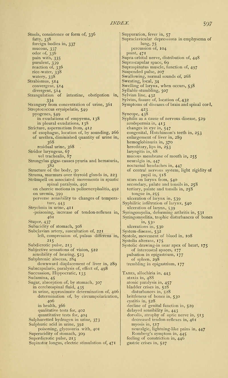 Stools, consistence or form of, 336 fatty, 338 foreign bodies in, 337 mucous, 337 odor of, 336 pain with, 335 purulent, 339 reaction of, 336 rice-water, 338 watery, 338 Strabismus, 514 convergent, 514 divergent, 514 Strangulation of intestine, obstipation in, 334 Strangury from concentration of urine, 361 Streptococcus erysipelatis, 549 pyogenes, 549 in exudations of empyema, 138 in pleural exudations, 138 Stricture, aspermatism from, 412 of esophagus, location of, by sounding, 266 of urethra, diminished quantity of urine in, 368 residual urine, 368 Stridor laryngeus, 67 vel trachealis, 87 Strongylus gigas causes pyuria and hematuria, 382 Structure of the body, 30 Struma, murmurs over thyroid glands in, 223 Striimpell on associated movements in spastic spinal paralysis, 492 on choreic motions in polioencephalitis, 492 on uremia, 399 perverse sensibility to changes of tempera- ture, 443 Strychnia in urine, 411 -poisoning, increase of tendon-reflexes in, 461 Stupor, 437 Subacidity of stomach, 308 Subclavian artery, auscultation of, 221 left, compression of, pulsus differens in, Subdicrotic pulse, 213 Subjective sensations of vision, 522 sensibility of hearing, 523 Subphrenic abscess, 2S4 downward displacement of liver in, 289 Subscapularis, paralysis of, effect of, 498 Succussion, Hippocratic, 133 Sudamina, 45 Sugar, absorption of, by stomach, 307 in cerebrospinal fluid, 435 in urine, approximate determination of, 406 determination of, by circumpolarization, 406 in health, 366 qualitative tests for, 402 quantitative tests for, 404 Sulphuretted hydrogen in urine, 373 Sulphuric acid in urine, 392 poisoning, glycosuria with, 401 Superacidity of stomach, 309 Superdicrotic pulse, 213 Supinator longus, electric stimulation of, 471 Suppuration, fever in, 57 Supraclavicular depressions in emphysema of lung, 75 percussion of, 104 point, 471 Supra-orbital nerve, distribution of, 448 Suprascapular space, 69 Supraspinatus muscle, function of, 497 Suspended pulse, 207 Swallowing, normal sounds of, 268 Sweating, local, 34 Swelling of larynx, when occurs, 538 Syllable-stumbling, 507 Sylvian line, 432 Sylvius, fissure of, location of, 432 Symptoms of diseases of brain and spinal cord. 423 Syncope, 438 Syphilis as a cause of nervous disease, 529 azoospermia in, 413 changes in eye in, 547 congenital, Hutchinson's teeth in, 253 enlargement of liver in, 289 hemoglobinuria in, 370 hereditary, lips in, 253 laryngitis in, 68 mucous membrane of mouth in, 255 neuralgia in, 447 nocturnal headaches in, 447 of central nervous system, light rigidity of pupil in, 518 scars on larynx from, 540 secondary, palate and tonsils in, 258 tertiary, palate and tonsils in, 258 tongue in,255 ulceration of larynx in, 539 Syphilitic infiltration of larynx, 540 ulceration of larynx, 539 Syringomyelia, deforming arthritis in, 531 Syringomyelitis, trophic disturbances of bones in, 530 ulcerations in, 530 System-disease, 532 Systole, movement of blood in, 108 Systolia alterans, 175 Systolic drawing-in near apex of heart, 175 of intercostal spaces, 177 pulsation in epigastrium, 177 of spleen, 298 trembling in epigastrium, 177 Tabes, allochiria in, 443 ataxia in, 488 atonic paralysis in, 457 bladder crises in, 528 disturbances in, 528 brittleness of bones in, 530 cystitis in, 528 decline of genital function in, 529 delayed sensibility in, 443 dorsalis, atrophy of optic nerve in, 513 decreased tendon-reflexes in, 461 myosis in, 517 neuralgic, lightning-like pains in, 447 Romberg's symptom in, 445 feeling of constriction in, 446 gastric crises in, 527