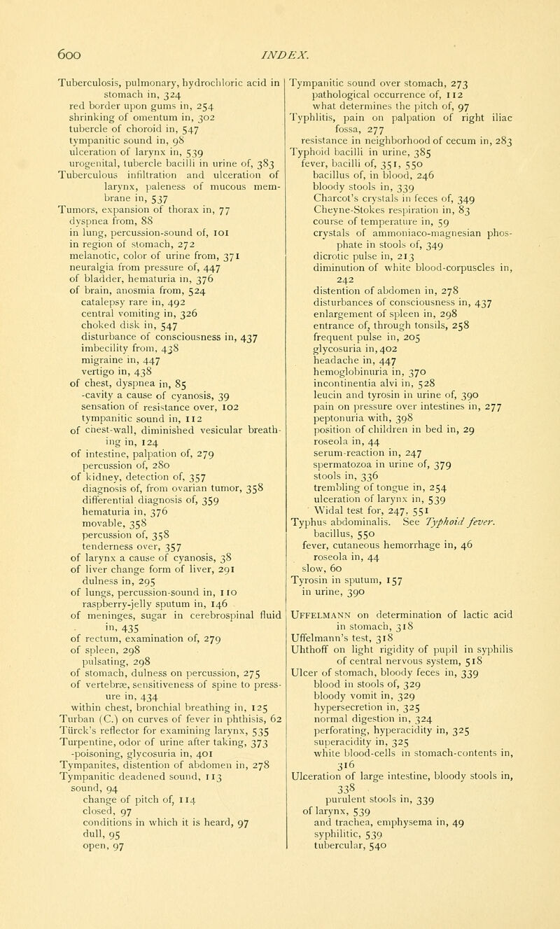 Tuberculosis, pulmonary, hydrocliloric acid in stomach in, 324 red border upon gums in, 254 shrinking of omentum in, 302 tubercle of choroid in, 547 tympanitic sound in, 98 ulceration of larynx in, 539 urogenital, tubercle bacilli in urine of, 383 Tuberculous infiltration and ulceration of larynx, paleness of mucous mem- brane in, 537 Tumors, expansion of thorax in, 77 dyspnea from, 88 in lung, percussion-sound of, 101 in region of stomach, 272 melanotic, color of urine from, 371 neuralgia from pressure of, 447 of bladder, hematuria in, 376 of brain, anosmia from, 524 catalepsy rare in, 492 central vomiting in, 326 choked disk in, 547 disturbance of consciousness in, 437 imbecility from, 438 migraine m, 447 vertigo in, 438 of chest, dyspnea in, 85 -cavity a cause of cyanosis, 39 sensation of resistance over, 102 tympanitic sound in, 112 of chest-wall, diminished vesicular breath- ing in, 124 of intestine, palpation of, 279 percussion of, 280 of kidney, detection of, 357 diagnosis of, from ovarian tumor, 358 differential diagnosis of, 359 hematuria in, 376 movable, 358 percussion of, 358 tenderness over, 357 of larynx a cause of cyanosis, 38 of liver change form of liver, 291 dulness in, 295 of lungs, percussion-sound in, 110 raspberry-jelly sputum in, 146 of meninges, sugar in cerebrospinal fluid in, 435 of rectum, examination of, 279 of spleen, 298 pulsating, 298 of stomach, dulness on percussion, 275 of vertebras, sensitiveness of spine to press- ure in, 434 within chest, bronchial breathing in, 125 Turban (C.) on curves of fever in phthisis, 62 Tiirck's reflector for examining larynx, 535 Turpentine, odor of urine after taking, 373 -poisoning, glycosuria in, 401 Tympanites, distention of abdomen in, 278 Tympanitic deadened sound, 113 sound, 94 change of pitch of, 114 closed, 97 conditions in which it is heard, 97 dull, 95 open, 97 Tympanitic sound over stomach, 273 pathological occurrence of, 112 what determines the jjitch of, 97 Typhlitis, pain on palpation of right iliac fossa, 277 resistance in neighborhood of cecum in, 283 Typhoid bacilli in urine, 385 fever, bacilli of, 351, 550 bacillus of, in blood, 246 bloody stools in, 339 Charcot's crystals in feces of, 349 Cheyne-Stokes resjiiration in, 83 course of temperature in, 59 crystals of ammoniaco-magnesian phos- phate in stools of, 349 dicrotic pulse in, 213 diminution of white blood-corpuscles in, 242 distention of abdomen in, 278 disturbances of consciousness in, 437 enlargement of spleen in, 298 entrance of, through tonsils, 258 frequent pulse in, 205 glycosuria in, 402 headache in, 447 hemoglobinuria in, 370 incontinentia alvi in, 528 leucin and tyrosin in urine of, 390 pain on pressure over intestines in, 277 peptonuria with, 398 position of children in bed in, 29 roseola in, 44 serum-reaction in, 247 spermatozoa in urine of, 379 stools in, 336 trembling of tongue in, 254 ulceration of larynx in, 539 Widal test for, 247, 551 Typhus abdominalis. See Typhoid fever. bacillus, 550 fever, cutaneous hemorrhage in, 46 roseola in, 44 slow, 60 Tyrosin in sputum, 157 in urine, 390 Uffelmann on determination of lactic acid in stomach, 318 Ufifelmann's test, 318 Uhthoff on light rigidity of pupil in syphilis of central nervous system, 518 Ulcer of stomach, bloody feces in, 339 blood in stools of, 329 bloody vomit in, 329 hypersecretion in, 325 normal digestion in, 324 perforating, hyperacidity in, 325 superacidity in, 325 while blood-cells in stomach-contents in, 316 Ulceration of large intestine, bloody stools in, 338 purulent stools in, 339 of larynx, 539 and trachea, emphysema in, 49 syphilitic, 539 tubercular, 540