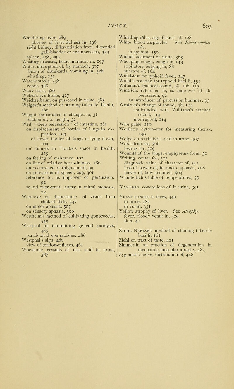 Wandering liver, 289 absence of liver-dulness in, 296 right kidney, differentiation from distended gall-bladder or echinococcus, 359 spleen, 298, 299 Wasting diseases, heart-murmurs in, 197 Water, absorption of, by stomach, 307 -brash of drunkards, vomiting in, 328 whistling, 131 Watery stools, 338 vomit, 328 Waxy casts, 380 Weber's syndrome, 427 Weichselbaum on pus-cocci in urine, 385 Weigert's method of staining tubercle bacilli, 160 Weight, importance of changes in, 31 relation of, to height, 32 Weil, deep percussion of intestine, 281 on displacement of border of lungs in ex- piration, 109 of lower border of lungs in lying down, 109 on' dulness in Traube's space in health, 275 on feeling of resistance, 102 on line of relative heart-dulness, 180 on occurrence of thigh-sound, 99 on percussion of spleen, 299, 301 reference to, as improver of percussion, 92 sound over crural artery in mitral stenosis, 22 Wernicke on disturbance of vision from choked disk, 547 on motor aphasia, 507 on sensory aphasia, 506 Wertheini's method of cultivating gonococcus, 549 Westphal on intermitting general paralysis, 485 paradoxical contractions, 486 Westphal's sign, 460 view of tendon-reflexes, 461 Whetstone crystals of uric acid in urine, 387 Whistling rales, significance of, 128 White blood-corpuscles. See Blood-corpzis- cles. in sputum, 150 Whitish sediment of urine, 363 Whooping-cough, cough in, 143 expiratory bulging in, 88 microbe of, 164 Widal-test for typhoid fever, 247 Widal's reaction for typhoid bacilli, 551 WiUiams's tracheal sound, 98, 106, 113 Wintrich, reference to, as improver of old percussion, 92 as introducer of percussion-hammer, 93 Wintrich's change of sound, 98, 114 confounded with Williams's tracheal sound, 114 interrupted, 114 Wire pulse, 210 Woillez's cyrtometer for measuring thorax, 140 Wolpe on oxybutyric acid in urine, 407 Word-deafness, 506 testing for, 509 Wounds of the lungs, emphysema from, 50 Writing, center for, 505 diagnostic value of character of, 513 loss of power of, in atactic aphasia, 508 power of, how acquired, 503 Wunderlich's table of temperatures, 55 Xanthin, concretions of, in urine, 391 Yeast-fungus in feces, 349 in urine, 385 in vomit, 331 Yellow atrophy of liver. See Atrophy. fever, bloody vomit in, 329 skin, 40 Ziehl-Neelsen method of staining tubercle bacilli, 161 Ziehl on tract of taste, 421 Zimmerlin on reaction of degeneration in myopathic muscular atrophy, 483 Zygomatic nerve, distribution of, 448