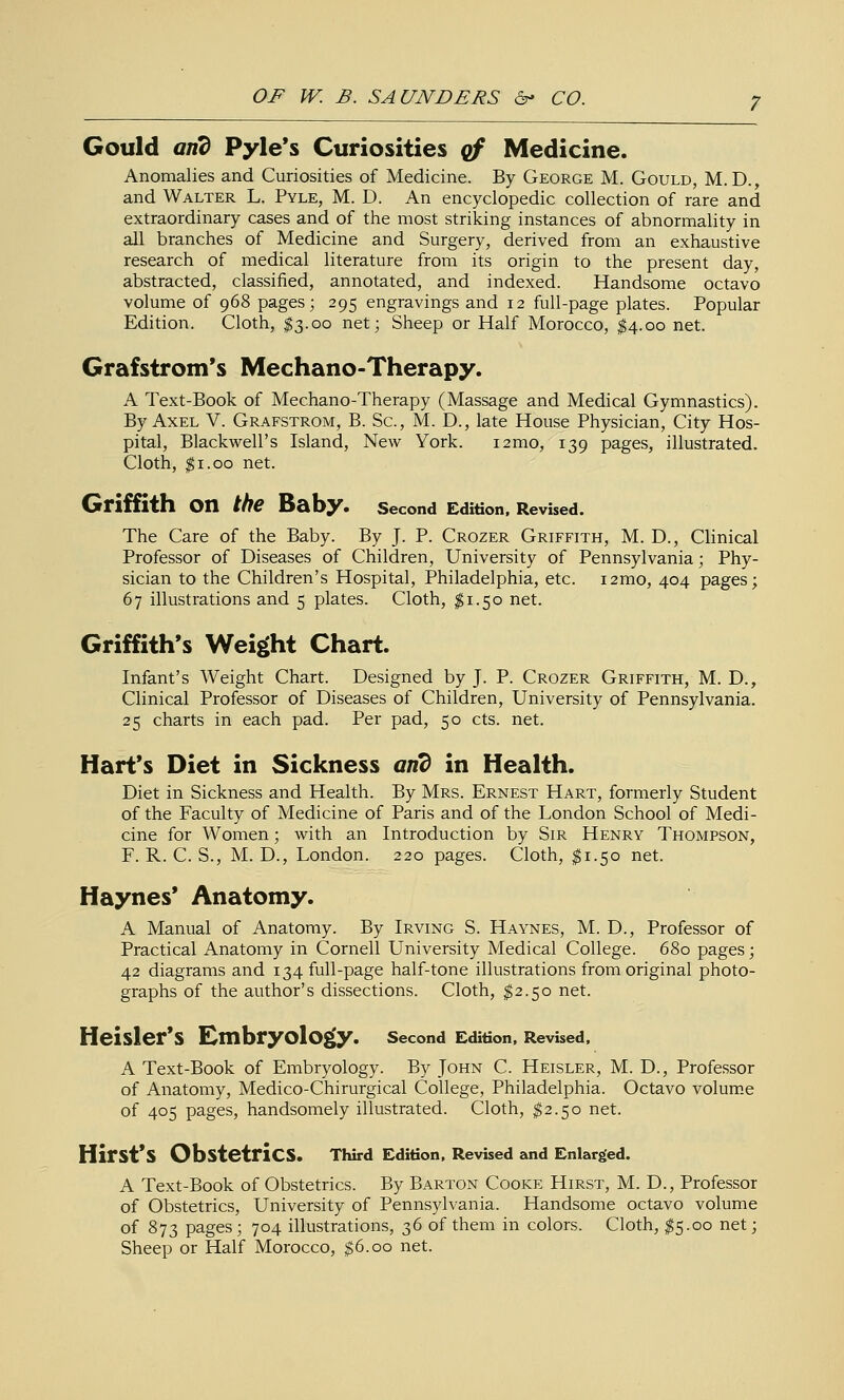 Gould and Pyle*s Curiosities qf Medicine. Anomalies and Curiosities of Medicine. By George M. Gould, M. D. , and Walter L. Pyle, M. D. An encyclopedic collection of rare and extraordinary cases and of the most striking instances of abnormality in all branches of Medicine and Surgery, derived from an exhaustive research of medical literature from its origin to the present day, abstracted, classified, annotated, and indexed. Handsome octavo volume of 968 pages; 295 engravings and 12 full-page plates. Popular Edition. Cloth, ^3.00 net; Sheep or Half Morocco, ^4.00 net. Grafstrom's Mechano-Therapy. A Text-Book of Mechano-Therapy (Massage and Medical Gymnastics). By Axel V. Grafstrom, B. Sc, M. D., late House Physician, City Hos- pital, Blackwell's Island, New York. i2mo, 139 pages, illustrated. Cloth, $1.00 net. Griffith on the Baby. second Edition, Revised. The Care of the Baby. By J. P. Crozer Griffith, M. D., Clinical Professor of Diseases of Children, University of Pennsylvania; Phy- sician to the Children's Hospital, Philadelphia, etc. i2mo, 404 pages; 67 illustrations and 5 plates. Cloth, $1.50 net. Griffith's Weight Chart. Infant's Weight Chart. Designed by J. P. Crozer Griffith, M. D., Clinical Professor of Diseases of Children, University of Pennsylvania. 25 charts in each pad. Per pad, 50 cts. net. Hart's Diet in Sickness and in Health. Diet in Sickness and Health. By Mrs. Ernest Hart, formerly Student of the Faculty of Medicine of Paris and of the London School of Medi- cine for Women; with an Introduction by Sir Henry Thompson, F. R. C. S., M. D., London. 220 pages. Cloth, ^1.50 net. Haynes' Anatomy. A Manual of Anatomy. By Irving S. Haynes, M. D., Professor of Practical Anatomy in Cornell University Medical College. 680 pages; 42 diagrams and 134 full-page half-tone illustrations from original photo- graphs of the author's dissections. Cloth, ^2.50 net. Heisler*S Embryology. second Edition, Revised, A Text-Book of Embryology. By John C. Heisler, M. D., Professor of Anatomy, Medico-Chirurgical College, Philadelphia. Octavo volum.e of 405 pages, handsomely illustrated. Cloth, ^2.50 net. Hirst's Obstetrics. Third Edition, Revised and Enlarged. A Text-Book of Obstetrics. By Barton Cooke Hirst, M. D., Professor of Obstetrics, University of Pennsylvania. Handsome octavo volume of 873 pages ; 704 illustrations, 36 of them in colors. Cloth, I5.00 net; Sheep or Half Morocco, $6.00 net.