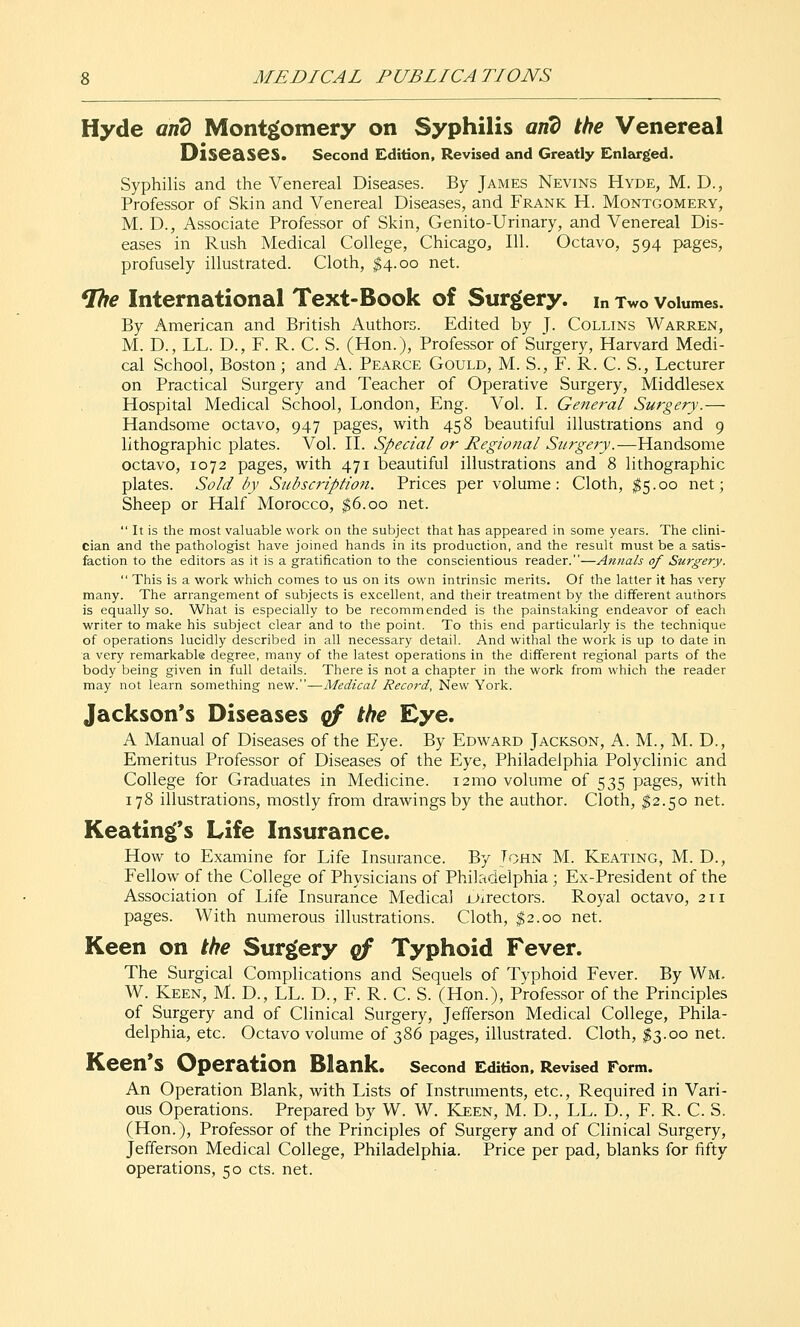 Hyde and Montgomery on Syphilis and the Venereal Diseases. second Edition, Revised and Greatly Enlarged. Syphilis and the Venereal Diseases. By James Nevins Hyde, M. D., Professor of Skin and Venereal Diseases, and Frank H. Montgomery, M. D., Associate Professor of Skin, Genito-Urinary, and Venereal Dis- eases in Rush Medical College, Chicago, 111. Octavo, 594 pages, profusely illustrated. Cloth, ^4.00 net. ^e International Text-Book of Surgery, in Two volumes. By American and British Authors. Edited by J- Collins Warren, M. D., LL. D., F. R. C. S. (Hon.), Professor of Surgery, Harvard Medi- cal School, Boston; and A. Pearce Gould, M. S., F. R. C. S., Lecturer on Practical Surgery and Teacher of Operative Surgery, Middlesex Hospital Medical School, London, Eng. Vol. L General Surgery.— Handsome octavo, 947 pages, with 458 beautiful illustrations and 9 lithographic plates. Vol. II. Special or Regional Surgery.—Handsome octavo, 1072 pages, with 471 beautiful illustrations and 8 lithographic plates. Sold by Subscription. Prices per volume: Cloth, ^5.00 net; Sheep or Half Morocco, ^6.00 net.  It is the most valuable work on the subject that has appeared in some years. The clini- cian and the pathologist have joined hands in its production, and the result must be a satis- faction to the editors as it is a gratification to the conscientious reader.—Amials of Surgery.  This is a work which comes to us on its own intrinsic merits. Of the latter it has very many. The arrangement of subjects is excellent, and their treatment by the different authors is equally so. What is especially to be recommended is the painstaking endeavor of each writer to make his subject clear and to the point. To this end particularly is the technique of operations lucidly described in all necessary detail. And withal the work is up to date in a very remarkable degree, many of the latest operations in the different regional parts of the body being given in full details. There is not a chapter in the work from which the reader may not learn something new.—Medical Record, New York. Jackson's Diseases qf the Eye. A Manual of Diseases of the Eye. By Edward Jackson, A. M., M. D., Emeritus Professor of Diseases of the Eye, Philadelphia Polyclinic and College for Graduates in Medicine. i2mo volume of 535 pages, with 178 illustrations, mostly from drawings by the author. Cloth, ^2.50 net. Keating's Life Insurance. How to Examine for Life Insurance. By Tohn M. Keating, M. D., Fellow of the College of Physicians of Philadelphia; Ex-President of the Association of Life Insurance Medical Oirectors. Royal octavo, 211 pages. With numerous illustrations. Cloth, $2.00 net. Keen on the Surgery gf Typhoid Fever. The Surgical Complications and Sequels of Typhoid Fever. By Wm. W. Keen, M. D., LL. D., F. R. C. S. (Hon.), Professor of the Principles of Surgery and of Clinical Surgery, Jefferson Medical College, Phila- delphia, etc. Octavo volume of 386 pages, illustrated. Cloth, ^3.00 net. Keen*S Operation Blank. second Edition. Revised Form. An Operation Blank, with Lists of Instruments, etc., Required in Vari- ous Operations. Prepared by W. W. Keen, M. D., LL. D., F. R. C. 8. (Hon.), Professor of the Principles of Surgery and of Clinical Surgery, Jefferson Medical College, Philadelphia. Price per pad, blanks for fifty operations, 50 cts. net.