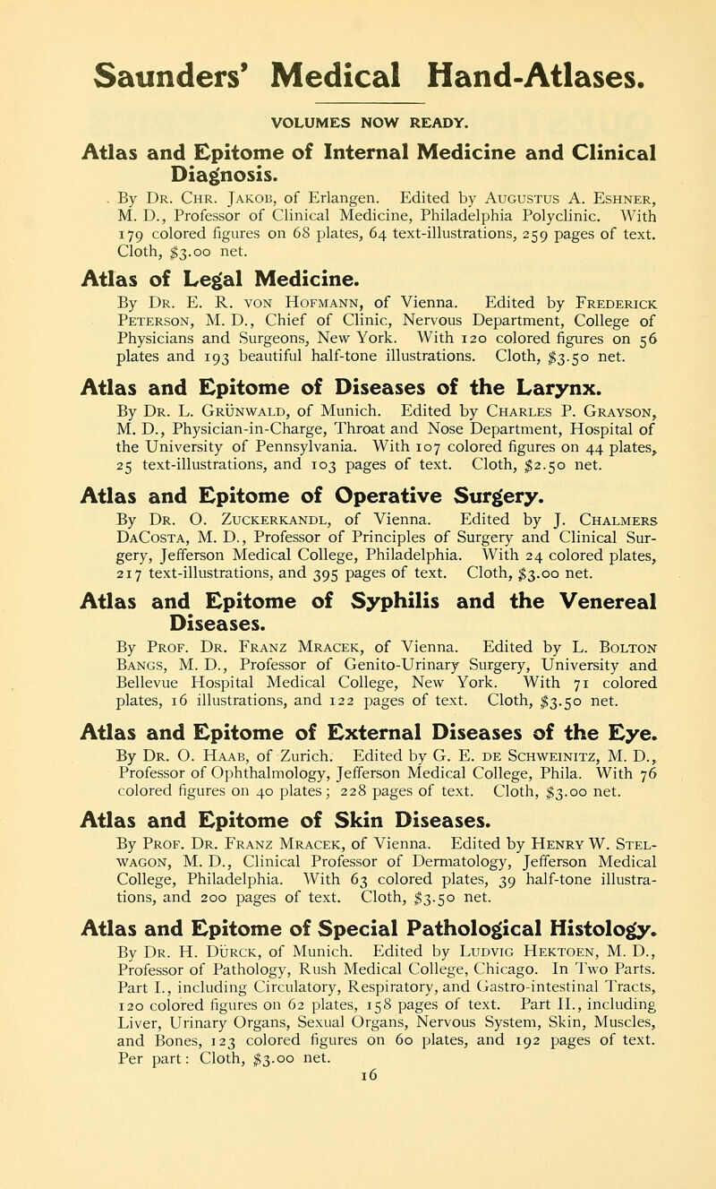 VOLUMES NOW READY. Atlas and Epitome of Internal Medicine and Clinical Dia|(nosis. . By Dr. Chr. Jakob, of Erlangen. Edited by Augustus A. Eshner, M. D., Professor of Clinical Medicine, Philadelphia Polyclinic. With 179 colored figures on 68 plates, 64 text-illustrations, 259 pages of text. Cloth, ^3.00 net. Atlas of Le^al Medicine. By Dr. E. R. von Hofmann, of Vienna. Edited by Frederick Peterson, M. D., Chief of Clinic, Nervous Department, College of Physicians and Surgeons, New York. With 120 colored figures on 56 plates and 193 beautiful half-tone illustrations. Cloth, ^3.50 net. Atlas and Epitome of Diseases of the Larynx. By Dr. L. Grunwald, of Munich. Edited by Charles P. Grayson,. M. D., Physician-in-Charge, Throat and Nose Department, Hospital of the University of Pennsylvania. With 107 colored figures on 44 plates, 25 text-illustrations, and 103 pages of text. Cloth, ^2.50 net. Atlas and Epitome of Operative Surgery. By Dr. O. Zuckerkandl, of Vienna. Edited by J. Chalmers DaCosta, M. D., Professor of Principles of Surgery and Clinical Sur- gery, Jefferson Medical College, Philadelphia. With 24 colored plates, 217 text-illustrations, and 395 pages of text. Cloth, ^3.00 net. Atlas and Epitome of Syphilis and the Venereal Diseases. By Prof. Dr. Franz Mracek, of Vienna. Edited by L. Bolton Bangs, M. D., Professor of Genito-Urinary Surgery, University and Bellevue Hospital Medical College, New York. With 71 colored plates, 16 illustrations, and 122 pages of text. Cloth, $3.50 net. Atlas and Epitome of External Diseases of the Eye. By Dr. O. Haab, of Zurich. Edited by G. E. de Schweinitz, M. D., Professor of Ophthalmology, Jefferson Medical College, Phila. With 76 colored figures on 40 plates; 228 pages of text. Cloth, $3.00 net. Atlas and Epitome of Skin Diseases. By Prof. Dr. Franz Mracek, of Vienna. Edited by Henry W. Stel- WAGON, M. D., Clinical Professor of Dermatology, Jefferson Medical College, Philadelphia. With 6^ colored plates, 39 half-tone illustra- tions, and 200 pages of text. Cloth, ^3.50 net. Atlas and Epitome of Special Pathological Histology. By Dr. H. DiJRCK, of Munich. Edited by Ludvig Hektoen, M. D., Professor of Pathology, Rush Medical College, Chicago. In Two Parts. Part L, including Circulatory, Respiratory, and Gastro-intestinal Tracts, 120 colored figures on 62 plates, 158 pages of text. Part II., including Liver, Urinary Organs, Sexual Organs, Nervous System, Skin, Muscles, and Bones, 123 colored figures on 60 plates, and 192 pages of text. Per part: Cloth, ^3.00 net.