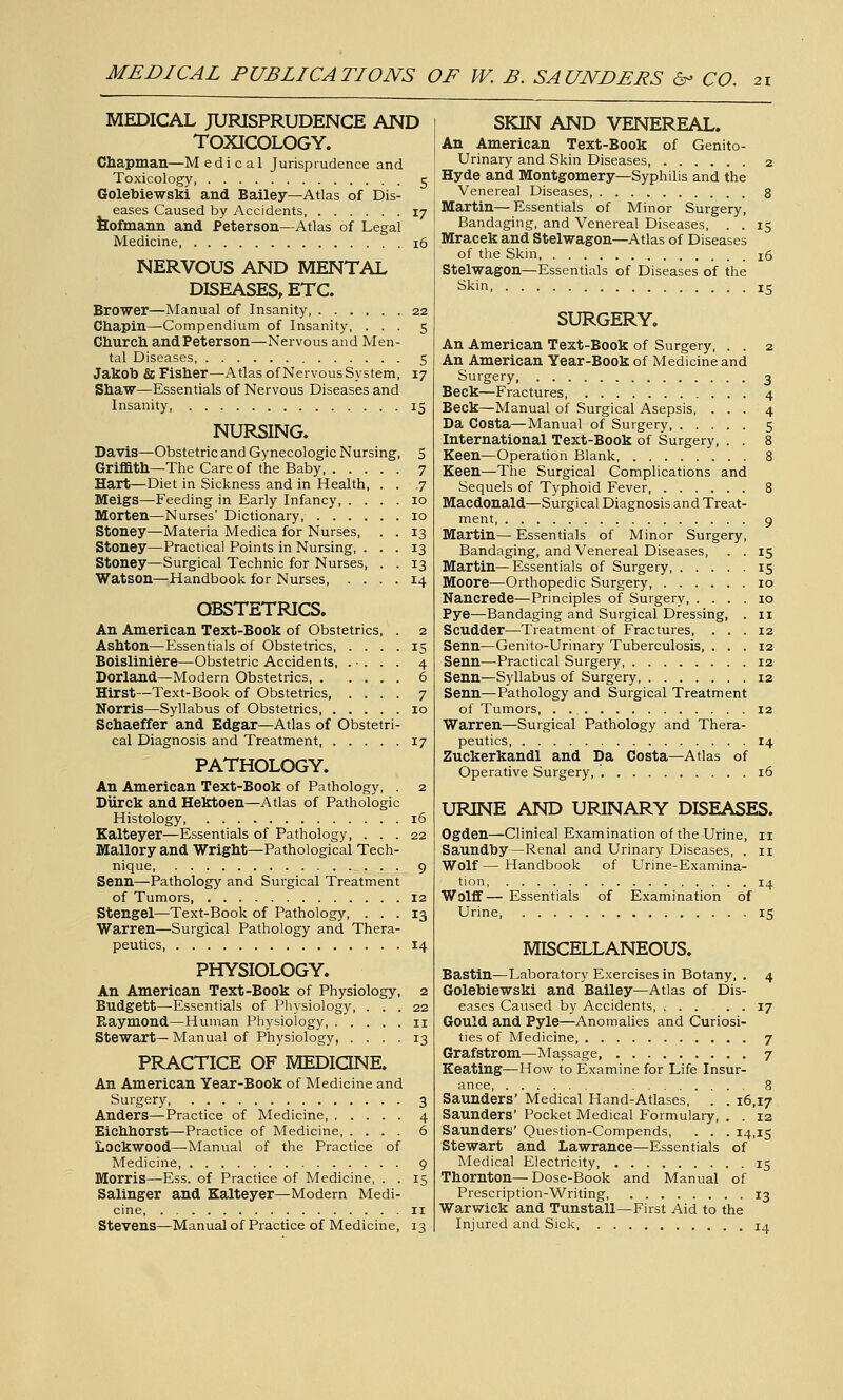 MEDICAL JURISPRUDENCE AND TOXICOLOGY. Chapman—M e d i c a 1 Jurisprudence and Toxicology, 5 Golebiewski and Bailey—Atlas of Dis- eases Caused by Accidents 17 bofmann and Peterson—Atlas of Legal Medicine 16 NERVOUS AND MENTAL DISEASES, ETC. Brower—Manual of Insanity, 22 Chapin—Compendium of Insanity, ... 5 Church andPeterson—Nervous and Men- tal Diseases 5 Jakob £c Fisher—Atlas of Nervous System, 17 Shaw—Essentials of Nervous Diseases and Insanity, 15 NURSING. Davis—Obstetric and Gynecologic Nursing, 5 Griffith—The Care of the Baby, Hart—Diet in Sickness and in Health, Meigs—Feeding in Early Infancy, . . Morten—Nurses' Dictionary, .... Stoney—Materia Medica for Nurses, Stoney—Practical Points in Nursing, . Stoney—Surgical Technic for Nurses, Watson—Handbook for Nurses, . . OBSTETRICS. An American Text-Book of Obstetrics, . 2 Ashton—Essentials of Obstetrics, .... 15 Boisliniere—Obstetric Accidents, . • . . . 4 Borland—Modern Obstetrics 6 Hirst—Text-Book of Obstetrics, .... 7 Norris—Syllabus of Obstetrics 10 Schaeffer and Edgar—Atlas of Obstetri- cal Diagnosis and Treatment, 17 PATHOLOGY. An American Text-Book of Pathology, . 2 Diirck and Hektoen—Atlas of Pathologic Histology 16 Kalteyer—Essentials of Pathology, ... 22 Malloryand Wright—Pathological Tech- nique 9 Senn—Pathology and Surgical Treatment of Tumors 12 Stengel—Text-Book of Pathology, ... 13 Warren—Surgical Pathology and Thera- peutics 14 PHYSIOLOGY. An American Text-Book of Physiology, 2 Budgett—Essentials of Physiology, ... 22 Raymond—Human Physiology, 11 Stewart—Manual of Physiology, .... 13 PRACTICE OF MEDIQNE. An American Year-Book of Medicine and Surgery 3 Anders—Practice of Medicine 4 Eichhorst—Practice of Medicine 6 Lockwood—Manual of the Practice of Medicine 9 Morris—Ess. of Practice of Medicine, . . 15 Salinger and Kalteyer—Modern Medi- cine, II Stevens—Manual of Practice of Medicine, 13 SKIN AND VENEREAL. An American Text-Book of Genito- urinary and Skin Diseases 2 Hyde and Montgomery—Syphilis and the Venereal Diseases 8 Martin—Essentials of Minor Surgery, Bandaging, and Venereal Diseases, . . 15 Mracek and Stelwagon—Atlas of Diseases of the Skin 16 Stelwagon—Essentials of Diseases of the Skin, 15 SURGERY. An American Text-Book of Surgery, . . 2 An American Year-Book of Medicine and Surgery 3 Beck—Fractures 4 Beck—Manual of Surgical Asepsis, ... 4 Da Costa—Manual of Surgery 5 International Text-Book of Surgery, . . 8 Keen—Operation Blank 8 Keen—The Surgical Complications and Sequels of Typhoid Fever 8 Macdonald—Surgical Diagnosis and Treat- ment, 9 Martin— Essentials of Minor Surgery, Bandaging, and Venereal Diseases, . . 15 Martin—Essentials of Surgery 15 Moore—Orthopedic Surgery 10 Nancrede—Principles of Surgery 10 Pye—Bandaging and Surgical Dressing, . 11 Scudder—Treatment of Fractures, ... 12 Senn—Genito-Urinary Tuberculosis, ... 12 Senn—Practical Surgery 12 Senn—Syllabus of Surgery, 12 Senn—Pathology and Surgical Treatment of Tumors, . 12 Warren—Surgical Pathology and Thera- peutics 14 Zuckerkandl and Da Costa—Atlas of Operative Surgery, 16 URINE AND URINARY DISEASES. Ogden—Clinical Examination of the Urine, 11 Saundby—Renal and Urinary Diseases, . 11 Wolf — Handbook of Urine-Examina- tion 14 Wolff— Essentials of Examination of Urine 15 MISCELLANEOUS. Bastin—Laboratory Exercises in Botany, . 4 Golebiewski and Bailey—Atlas of Dis- eases Caused by Accidents 17 Gould and Pyle^—Anomahes and Curiosi- ties of Medicine 7 Grafstrom—Massage, 7 Keating—How to Examine for Life Insur- ance 8 Saunders' Medical Hand-Atlases, . . 16,17 Saunders' Pocket Medical Formulary, . . 12 Saunders' Question-Compends, . . . 14,15 Stewart and Lawrance—Essentials of Medical Electricity 15 Thornton—Dose-Book and Manual of Prescription-Writing 13 Warwick and Tunstall—First Aid to the Injured and Sick 14