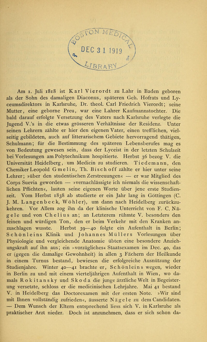 jfONTfggjs^ DEC 3 1 1919 ) Am i. Juli 1818 ist Karl Vierordt zu Lahr in Baden geboren als der Sohn des damaligen Diaconus, späteren Geh. Hofrats und Ly- ceumsdirektors in Karlsruhe, Dr. theol. Carl Friedrich Vierordt; seine Mutter, eine geborne Preu, war eine Lahrer Kaufmannstochter. Die bald darauf erfolgte Versetzung des Vaters nach Karlsruhe verlegte die Jugend V.'s in die etwas grösseren Verhältnisse der Residenz. Unter seinen Lehrern zählte er hier den eigenen Vater, einen trefflichen, viel- seitig gebildeten, auch auf litterarischem Gebiete hervorragend thätigen, Schulmann; für die Bestimmung des späteren Lebensberufes mag es von Bedeutung gewesen sein, dass der Lyceist in der letzten Schulzeit bei Vorlesungen am Polytechnikum hospitierte. Herbst 36 bezog V. die Universität Heidelberg, um Medicin zu studieren. Tiedemann, den Chemiker Leopold Gmelin, Th. Bisch off zählte er hier unter seine Lehrer; »über den studentischen Zerstreuungen« — er war Mitglied des Corps Suevia geworden — »vernachlässigte ich niemals die wissenschaft- lichen Pflichten«, lauten seine eigenen Worte über jene erste Studien- zeit. Vom Herbst 1838 ab studierte er ein Jahr lang in Göttingen (C. J. M. Langenbeck, Wo hl er), um dann nach Heidelberg zurückzu- kehren. Vor Allem zog ihn da der klinische Unterricht von F. C. Nä- gele und von Chelius an; an Letzterem rühmte V. besonders den feinen und würdigen Ton, den er beim Verkehr mit den Kranken an- zuschlagen wusste. Herbst 39—40 folgte ein Aufenthalt in Berlin; Schönleins Klinik und Johannes Müllers Vorlesungen über Physiologie und vergleichende Anatomie übten eine besondere Anzieh- ungskraft auf ihn aus; ein »vorzügliches« Staatsexamen im Dec. 40, das er (gegen die damalige Gewohnheit) in allen 3 Fächern der Heilkunde in einem Turnus bestand, bewiesen die erfolgreiche Ausnützung der Studienjahre. Winter 40—41 brachte er, Schönleins wegen, wieder in Berlin zu und mit einem vierteljährigen Aufenthalt in Wien, wo da- mals Rok itansky und Skoda die junge ärztliche Welt in Begeister- ung versetzte, schloss er die medicinischen Lehrjahre. Mai 41 bestand V. in Heidelberg das Doctorexamen mit der ersten Note. »Wir sind mit Ihnen vollständig zufrieden«, äusserte Nägele zu dem Candidaten. — Dem Wunsch der Eltern entsprechend Hess sich V. in Karlsruhe als praktischer Arzt nieder. Doch ist anzunehmen, dass er sich schon da-