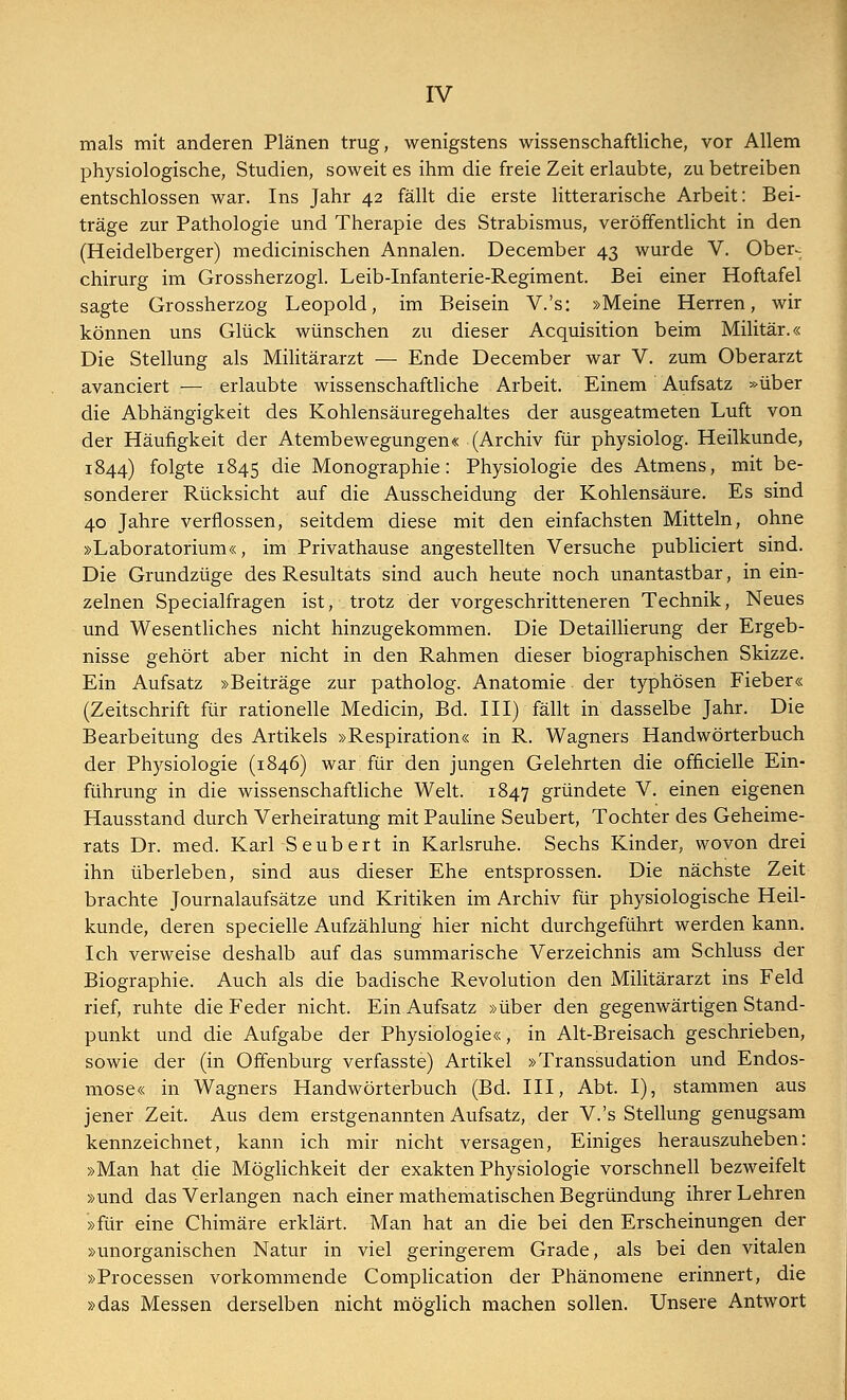 mals mit anderen Plänen trug, wenigstens wissenschaftliche, vor Allem physiologische, Studien, soweit es ihm die freie Zeit erlaubte, zu betreiben entschlossen war. Ins Jahr 42 fällt die erste litterarische Arbeit: Bei- träge zur Pathologie und Therapie des Strabismus, veröffentlicht in den (Heidelberger) medicinischen Annalen. December 43 wurde V. Ober- chirurg im Grossherzogl. Leib-Infanterie-Regiment. Bei einer Hoftafel sagte Grossherzog Leopold, im Beisein V.'s: »Meine Herren, wir können uns Glück wünschen zu dieser Acquisition beim Militär.« Die Stellung als Militärarzt — Ende December war V. zum Oberarzt avanciert — erlaubte wissenschaftliche Arbeit. Einem Aufsatz »über die Abhängigkeit des Kohlensäuregehaltes der ausgeatmeten Luft von der Häufigkeit der Atembewegungen« (Archiv für physiolog. Heilkunde, 1844) folgte 1845 die Monographie: Physiologie des Atmens, mit be- sonderer Rücksicht auf die Ausscheidung der Kohlensäure. Es sind 40 Jahre verflossen, seitdem diese mit den einfachsten Mitteln, ohne »Laboratorium«, im Privathause angestellten Versuche publiciert sind. Die Grundzüge des Resultats sind auch heute noch unantastbar, in ein- zelnen Specialfragen ist, trotz der vorgeschritteneren Technik, Neues und Wesentliches nicht hinzugekommen. Die Detaillierung der Ergeb- nisse gehört aber nicht in den Rahmen dieser biographischen Skizze. Ein Aufsatz »Beiträge zur patholog. Anatomie der typhösen Fieber« (Zeitschrift für rationelle Medicin, Bd. III) fällt in dasselbe Jahr. Die Bearbeitung des Artikels »Respiration« in R. Wagners Handwörterbuch der Physiologie (1846) war für den jungen Gelehrten die officielle Ein- führung in die wissenschaftliche Welt. 1847 gründete V. einen eigenen Hausstand durch Verheiratung mit Pauline Seubert, Tochter des Geheime- rats Dr. med. Karl Seubert in Karlsruhe. Sechs Kinder, wovon drei ihn überleben, sind aus dieser Ehe entsprossen. Die nächste Zeit brachte Journalaufsätze und Kritiken im Archiv für physiologische Heil- kunde, deren specielle Aufzählung hier nicht durchgeführt werden kann. Ich verweise deshalb auf das summarische Verzeichnis am Schluss der Biographie. Auch als die badische Revolution den Militärarzt ins Feld rief, ruhte die Feder nicht. Ein Aufsatz »über den gegenwärtigen Stand- punkt und die Aufgabe der Physiologie«, in Alt-Breisach geschrieben, sowie der (in Offenburg verfasste) Artikel »Transsudation und Endos- mose« in Wagners Handwörterbuch (Bd. III, Abt. I), stammen aus jener Zeit. Aus dem erstgenannten Aufsatz, der V.'s Stellung genugsam kennzeichnet, kann ich mir nicht versagen, Einiges herauszuheben: »Man hat die Möglichkeit der exakten Physiologie vorschnell bezweifelt »und das Verlangen nach einer mathematischen Begründung ihrer Lehren »für eine Chimäre erklärt. Man hat an die bei den Erscheinungen der »unorganischen Natur in viel geringerem Grade, als bei den vitalen »Processen vorkommende Complication der Phänomene erinnert, die »das Messen derselben nicht möglich machen sollen. Unsere Antwort