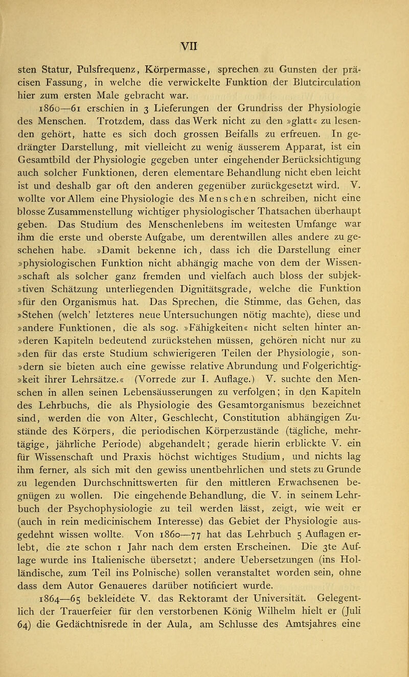 sten Statur, Pulsfrequenz, Körpermasse, sprechen zu Gunsten der prä- cisen Fassung, in welche die verwickelte Funktion der Blutcirculation hier zum ersten Male gebracht war. 1860—61 erschien in 3 Lieferungen der Grundriss der Physiologie des Menschen. Trotzdem, dass das Werk nicht zu den »glatt« zu lesen- den gehört, hatte es sich doch grossen Beifalls zu erfreuen. In ge- drängter Darstellung, mit vielleicht zu wenig äusserem Apparat, ist ein Gesamtbild der Physiologie gegeben unter eingehender Berücksichtigung auch solcher Funktionen, deren elementare Behandlung nicht eben leicht ist und deshalb gar oft den anderen gegenüber zurückgesetzt wird. V. wollte vor Allem eine Physiologie des Menschen schreiben, nicht eine blosse Zusammenstellung wichtiger physiologischer Thatsachen überhaupt geben. Das Studium des Menschenlebens im weitesten Umfange war ihm die erste und oberste Aufgabe, um derentwillen alles andere zu ge- schehen habe. »Damit bekenne ich, dass ich die Darstellung einer »physiologischen Funktion nicht abhängig mache von dem der Wissen- »schaft als solcher ganz fremden und vielfach auch bloss der subjek- »tiven Schätzung unterliegenden Dignitätsgrade, welche die Funktion »für den Organismus hat. Das Sprechen, die Stimme, das Gehen, das »Stehen (welch' letzteres neue Untersuchungen nötig machte), diese und »andere Funktionen, die als sog. »Fähigkeiten« nicht selten hinter an- »deren Kapiteln bedeutend zurückstehen müssen, gehören nicht nur zu »den für das erste Studium schwierigeren Teilen der Physiologie, son- »dern sie bieten auch eine gewisse relative Abrundung und Folgerichtig- »keit ihrer Lehrsätze.« (Vorrede zur I. Auflage.) V. suchte den Men- schen in allen seinen Lebensäusserungen zu verfolgen; in den Kapiteln des Lehrbuchs, die als Physiologie des Gesamtorganismus bezeichnet sind, werden die von Alter, Geschlecht, Constitution abhängigen Zu- stände des Körpers, die periodischen Körperzustände (tägliche, mehr- tägige, jährliche Periode) abgehandelt; gerade hierin erblickte V. ein für Wissenschaft und Praxis höchst wichtiges Studium, und nichts lag ihm ferner, als sich mit den gewiss unentbehrlichen und stets zu Grunde zu legenden Durchschnittswerten für den mittleren Erwachsenen be- gnügen zu wollen. Die eingehende Behandlung, die V. in seinem Lehr- buch der Psychophysiologie zu teil werden lässt, zeigt, wie weit er (auch in rein medicinischem Interesse) das Gebiet der Physiologie aus- gedehnt wissen wollte. Von 1860—77 hat das Lehrbuch 5 Auflagen er- lebt, die 2te schon 1 Jahr nach dem ersten Erscheinen. Die 3te Auf- lage wurde ins Italienische übersetzt; andere Uebersetzungen (ins Hol- ländische, zum Teil ins Polnische) sollen veranstaltet worden sein, ohne dass dem Autor Genaueres darüber notificiert wurde. 1864—65 bekleidete V. das Rektoramt der Universität. Gelegent- lich der Trauerfeier für den verstorbenen König Wilhelm hielt er (Juli 64) die Gedächtnisrede in der Aula, am Schlüsse des Amtsjahres eine