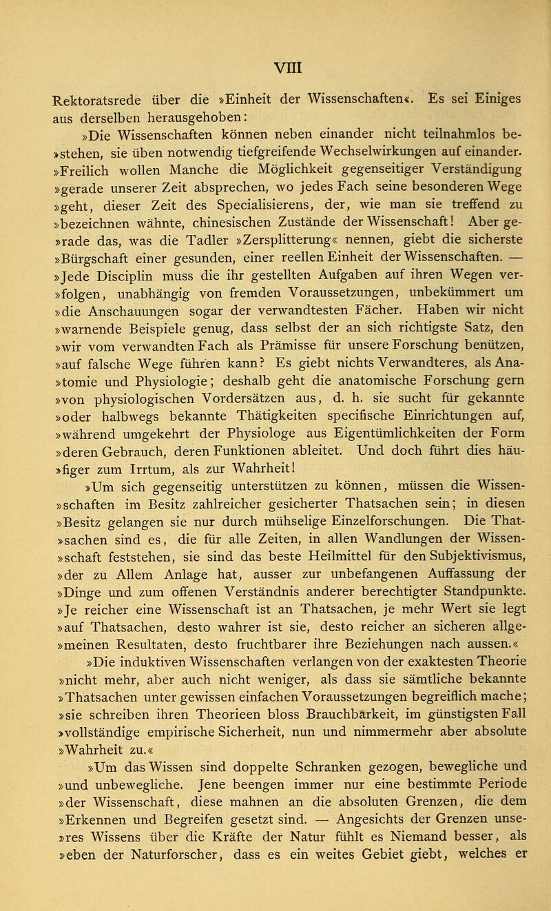 Rektoratsrede über die »Einheit der Wissenschaften«. Es sei Einiges aus derselben herausgehoben: »Die Wissenschaften können neben einander nicht teilnahmlos be- istehen, sie üben notwendig tiefgreifende Wechselwirkungen auf einander. »Freilich wollen Manche die Möglichkeit gegenseitiger Verständigung »gerade unserer Zeit absprechen, wo jedes Fach seine besonderen Wege »geht, dieser Zeit des Specialisierens, der, wie man sie treffend zu »bezeichnen wähnte, chinesischen Zustände der Wissenschaft! Aber ge- »rade das, was die Tadler »Zersplitterung« nennen, giebt die sicherste »Bürgschaft einer gesunden, einer reellen Einheit der Wissenschaften. — »Jede Disciplin muss die ihr gestellten Aufgaben auf ihren Wegen ver- »folgen, unabhängig von fremden Voraussetzungen, unbekümmert um »die Anschauungen sogar der verwandtesten Fächer. Haben wir nicht »warnende Beispiele genug, dass selbst der an sich richtigste Satz, den »wir vom verwandten Fach als Prämisse für unsere Forschung benützen, »auf falsche Wege führen kann? Es giebt nichts Verwandteres, als Ana- »tomie und Physiologie; deshalb geht die anatomische Forschung gern »von physiologischen Vordersätzen aus, d. h. sie sucht für gekannte »oder halbwegs bekannte Thätigkeiten specifische Einrichtungen auf, »während umgekehrt der Physiologe aus Eigentümlichkeiten der Form »deren Gebrauch, deren Funktionen ableitet. Und doch führt dies häu- »figer zum Irrtum, als zur Wahrheit I »Um sich gegenseitig unterstützen zu können, müssen die Wissen- »Schäften im Besitz zahlreicher gesicherter Thatsachen sein; in diesen »Besitz gelangen sie nur durch mühselige Einzelforschungen. Die That- »sachen sind es, die für alle Zeiten, in allen Wandlungen der Wissen- »schaft feststehen, sie sind das beste Heilmittel für den Subjektivismus, »der zu Allem Anlage hat, ausser zur unbefangenen Auffassung der »Dinge und zum offenen Verständnis anderer berechtigter Standpunkte. »Je reicher eine Wissenschaft ist an Thatsachen, je mehr Wert sie legt »auf Thatsachen, desto wahrer ist sie, desto reicher an sicheren allge- »meinen Resultaten, desto fruchtbarer ihre Beziehungen nach aussen.« »Die induktiven Wissenschaften verlangen von der exaktesten Theorie »nicht mehr, aber auch nicht weniger, als dass sie sämtliche bekannte »Thatsachen unter gewissen einfachen Voraussetzungen begreiflich mache; »sie schreiben ihren Theorieen bloss Brauchbarkeit, im günstigsten Fall »vollständige empirische Sicherheit, nun und nimmermehr aber absolute »Wahrheit zu.« »Um das Wissen sind doppelte Schranken gezogen, bewegliche und »und unbewegliche. Jene beengen immer nur eine bestimmte Periode »der Wissenschaft, diese mahnen an die absoluten Grenzen, die dem »Erkennen und Begreifen gesetzt sind. — Angesichts der Grenzen unse- res Wissens über die Kräfte der Natur fühlt es Niemand besser, als »eben der Naturforscher, dass es ein weites Gebiet giebt, welches er