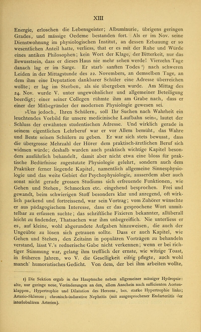 Energie, erloschen die Lebensgeister; Albuminurie, übrigens geringen Grades, und massige Oedeme bestanden fort. Als er im Nov. seine Dienstwohnung im physiologischen Institut, an dessen Erbauung er so wesentlichen Anteil hatte, verliess, that er es mit der Ruhe und Würde eines antiken Philosophen; kein Wort der Klage, der Bitterkeit, nur das Bewusstsein, dass er dieses Haus nie mehr sehen werde! Vierzehn Tage danach lag er im Sarge. Er starb sanften Todes ') nach schweren Leiden in der Mittagstunde des 22. Novembers, an demselben Tage, an dem ihm eine Deputation dankbarer Schüler eine Adresse überreichen wollte; er lag im Sterben, als sie übergeben wurde. Am Mittag des 24. Nov. wurde V. unter ungewöhnlicher und allgemeiner Beteiligung beerdigt; einer seiner Collegen rühmte ihm am Grabe nach, dass er einer der Mitbegründer der modernen Physiologie gewesen sei. »Uns jedoch, Ihren Schülern, soll Ihr Suchen nach Wahrheit ein leuchtendes Vorbild für unsere medicinische Laufbahn sein«, lautet der Schluss der erwähnten studentischen Adresse. Und wirklich gerade in seinem eigentlichen Lehrberuf war er vor Allem bemüht, das Wahre und Beste seinen Schülern zu geben. Er war sich stets bewusst, dass die übergrosse xMehrzahl der Hörer dem praktisch-ärztlichen Beruf sich widmen würde; deshalb wurden auch praktisch wichtige Kapitel beson- ders ausführlich behandelt, damit aber nicht etwa eine bloss für prak- tische Bedürfnisse zugestutzte Physiologie gelehrt, sondern auch dem Praktiker ferner liegende Kapitel, namentlich allgemeine Sinnesphysio- logie und das weite Gebiet der Psychophysiologie, ausserdem aber auch sonst nicht gerade grossen Studiums sich erfreuende Funktionen, wie Gehen und Stehen, Schmecken etc. eingehend besprochen. Frei und gewandt, beim schwierigen Stoff besonders klar und anregend, oft wirk- lich packend und fortreissend, war sein Vortrag; vom Zuhörer wünschte er aus pädagogischem Interesse, dass er das gesprochene Wort unmit- telbar zu erfassen suchte; das schriftliche Fixieren bekannter, allüberall leicht zu findender, Thatsachen war ihm unbegreiflich. Nie unterliess er es, auf kleine, wohl abgerundete Aufgaben hinzuweisen, die auch der Ungeübte zu lösen sich getrauen sollte. Dass er auch Kapitel, wie Gehen und Stehen, den Zeitsinn in populären Vorträgen zu behandeln verstand, lässtV.'s rednerische Gabe nicht verkennen; wenn er bei rich- tiger Stimmung war, gelang ihm trefflich der ernste, wie witzige Toast, in früheren Jahren, wo V. die Geselligkeit eifrig pflegte, auch wohl manch' humoristisches Gedicht. Von dem, der bei ihm arbeiten wollte, 1) Die Sektion ergab in der Hauptsache neben allgemeiner massiger Hydropsie: alte, nur geringe neue, Veränderungen an den, allem Anschein nach sufficienten Aorten- klappen, Hypertrophie und Dilatation des Herzens, bes. starke Hypertrophie links; Arterio-Sklerose; chronisch-indurative Nephritis (mit ausgesprochener Endarteriitis der interlobulären Arterien).