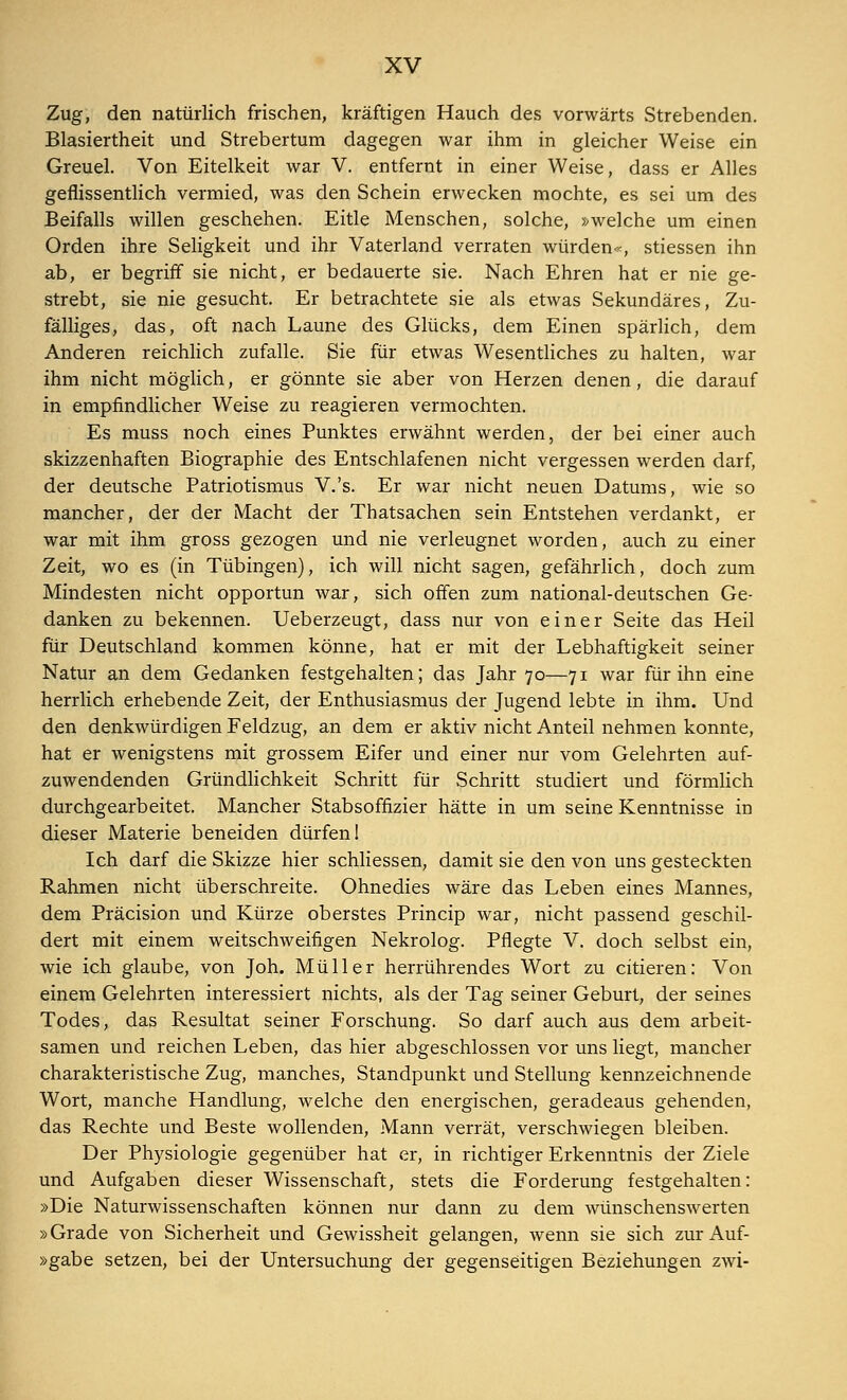 Zug, den natürlich frischen, kräftigen Hauch des vorwärts Strebenden. Blasiertheit und Strebertum dagegen war ihm in gleicher Weise ein Greuel. Von Eitelkeit war V. entfernt in einer Weise, dass er Alles geflissentlich vermied, was den Schein erwecken mochte, es sei um des Beifalls willen geschehen. Eitle Menschen, solche, »welche um einen Orden ihre Seligkeit und ihr Vaterland verraten würden«, stiessen ihn ab, er begriff sie nicht, er bedauerte sie. Nach Ehren hat er nie ge- strebt, sie nie gesucht. Er betrachtete sie als etwas Sekundäres, Zu- fälliges, das, oft nach Laune des Glücks, dem Einen spärlich, dem Anderen reichlich zufalle. Sie für etwas Wesentliches zu halten, war ihm nicht möglich, er gönnte sie aber von Herzen denen, die darauf in empfindlicher Weise zu reagieren vermochten. Es muss noch eines Punktes erwähnt werden, der bei einer auch skizzenhaften Biographie des Entschlafenen nicht vergessen werden darf, der deutsche Patriotismus V.'s. Er war nicht neuen Datums, wie so mancher, der der Macht der Thatsachen sein Entstehen verdankt, er war mit ihm gross gezogen und nie verleugnet worden, auch zu einer Zeit, wo es (in Tübingen), ich will nicht sagen, gefährlich, doch zum Mindesten nicht opportun war, sich offen zum national-deutschen Ge- danken zu bekennen. Ueberzeugt, dass nur von einer Seite das Heil für Deutschland kommen könne, hat er mit der Lebhaftigkeit seiner Natur an dem Gedanken festgehalten; das Jahr 70—71 war für ihn eine herrlich erhebende Zeit, der Enthusiasmus der Jugend lebte in ihm. Und den denkwürdigen Feldzug, an dem er aktiv nicht Anteil nehmen konnte, hat er wenigstens mit grossem Eifer und einer nur vom Gelehrten auf- zuwendenden Gründlichkeit Schritt für Schritt studiert und förmlich durchgearbeitet. Mancher Stabsoffizier hätte in um seine Kenntnisse in dieser Materie beneiden dürfen I Ich darf die Skizze hier schliessen, damit sie den von uns gesteckten Rahmen nicht überschreite. Ohnedies wäre das Leben eines Mannes, dem Präcision und Kürze oberstes Princip war, nicht passend geschil- dert mit einem weitschweifigen Nekrolog. Pflegte V. doch selbst ein, wie ich glaube, von Joh. Müller herrührendes Wort zu citieren: Von einem Gelehrten interessiert nichts, als der Tag seiner Geburt, der seines Todes, das Resultat seiner Forschung. So darf auch aus dem arbeit- samen und reichen Leben, das hier abgeschlossen vor uns liegt, mancher charakteristische Zug, manches, Standpunkt und Stellung kennzeichnende Wort, manche Handlung, welche den energischen, geradeaus gehenden, das Rechte und Beste wollenden, Mann verrät, verschwiegen bleiben. Der Physiologie gegenüber hat er, in richtiger Erkenntnis der Ziele und Aufgaben dieser Wissenschaft, stets die Forderung festgehalten: »Die Naturwissenschaften können nur dann zu dem wünschenswerten »Grade von Sicherheit und Gewissheit gelangen, wenn sie sich zur Auf- »gabe setzen, bei der Untersuchung der gegenseitigen Beziehungen zwi-