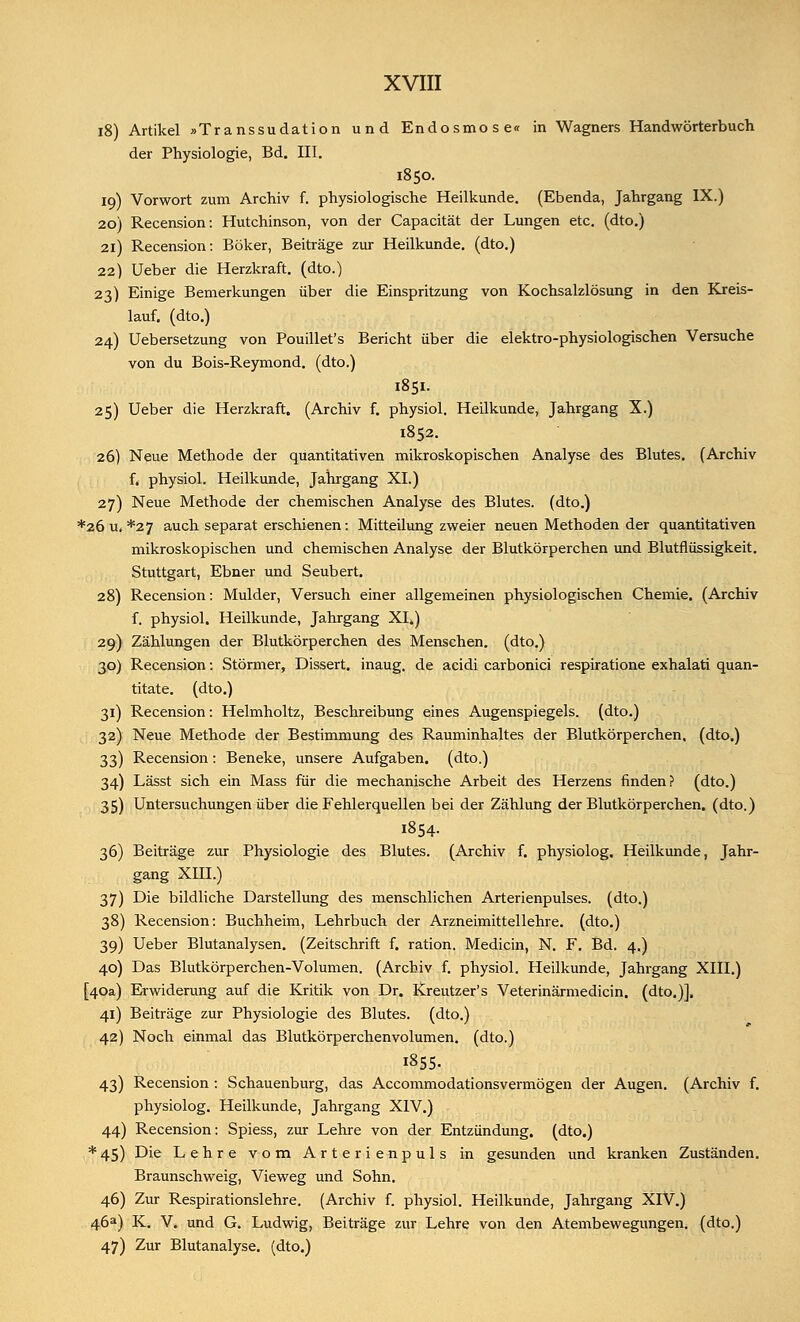 18) Artikel »Transsudation und Endosmose« in Wagners Handwörterbuch der Physiologie, Bd. III. 1850. 19) Vorwort zum Archiv f. physiologische Heilkunde. (Ebenda, Jahrgang IX.) 20) Recension: Hutchinson, von der Capacität der Lungen etc. (dto.) 21) Recension: Böker, Beiträge zur Heilkunde, (dto.) 22) Ueber die Herzkraft, (dto.) 23) Einige Bemerkungen über die Einspritzung von Kochsalzlösung in den Kreis- lauf, (dto.) 24) Uebersetzung von Pouillet's Bericht über die elektro-physiologischen Versuche von du Bois-Reymond. (dto.) 1851. 25) Ueber die Herzkraft. (Archiv f. physiol. Heilkunde, Jahrgang X.) 1852. 26) Neue Methode der quantitativen mikroskopischen Analyse des Blutes. (Archiv f. physiol. Heilkunde, Jahrgang XI.) 27) Neue Methode der chemischen Analyse des Blutes, (dto.) *26 u. *27 auch separat erschienen: Mitteilung zweier neuen Methoden der quantitativen mikroskopischen und chemischen Analyse der Blutkörperchen und Blutflüssigkeit. Stuttgart, Ebner und Seubert. 28) Recension: Mulder, Versuch einer allgemeinen physiologischen Chemie. (Archiv f. physiol. Heilkunde, Jahrgang XI.) 29) Zählungen der Blutkörperchen des Menschen, (dto.) 30) Recension: Stornier, Dissert. inaug. de acidi carbonici respiratione exhalati quan- titate. (dto.) 31) Recension: Helmholtz, Beschreibung eines Augenspiegels, (dto.) 32) Neue Methode der Bestimmung des Rauminhaltes der Blutkörperchen, (dto.) 33) Recension: Beneke, unsere Aufgaben, (dto.) 34) Lässt sich ein Mass für die mechanische Arbeit des Herzens finden? (dto.) 35) Untersuchungen über die Fehlerquellen bei der Zählung der Blutkörperchen, (dto.) 1854. 36) Beiträge zur Physiologie des Blutes. (Archiv f. physiolog. Heilkunde, Jahr- gang XIII.) 37) Die bildliche Darstellung des menschlichen Arterienpulses, (dto.) 38) Recension: Buchheim, Lehrbuch der Arzneimittellehre, (dto.) 39) Ueber Blutanalysen. (Zeitschrift f. ration. Medicin, N. F. Bd. 4.) 40) Das Blutkörperchen-Volumen. (Archiv f. physiol. Heilkunde, Jahrgang XIII.) [40a) Erwiderung auf die Kritik von Dr. Kreutzer's Veterinärmedicin. (dto.)]. 41) Beiträge zur Physiologie des Blutes, (dto.) 42) Noch einmal das Blutkörperchenvolumen, (dto.) 1855. 43) Recension : Schauenburg, das Accommodationsvermögen der Augen. (Archiv f. physiolog. Heilkunde, Jahrgang XIV.) 44) Recension: Spiess, zur Lehre von der Entzündung, (dto.) *45) Die Lehre vom Arterienpuls in gesunden und kranken Zuständen. Braunschweig, Vieweg und Sohn. 46) Zur Respirationslehre. (Archiv f. physiol. Heilkunde, Jahrgang XIV.) 46a) K. V. und G. Ludwig, Beiträge zur Lehre von den Atembewegungen, (dto.) 47) Zur Blutanalyse, (dto.)