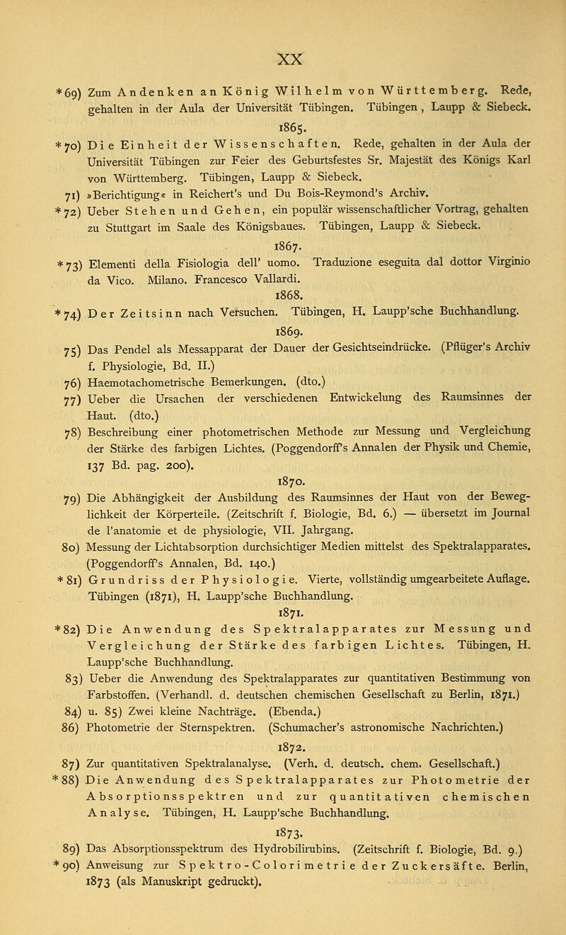 *69) Zum Andenken an König Wilhelm von Württemberg. Rede, gehalten in der Aula der Universität Tübingen. Tübingen , Laupp & Siebeck. 1865. * 70) Die Einheit der Wissenschaften. Rede, gehalten in der Aula der Universität Tübingen zur Feier des Geburtsfestes Sr. Majestät des Königs Karl von Württemberg. Tübingen, Laupp & Siebeck. 71) »Berichtigung« in Reichert's und Du Bois-Reymond's Archiv. * 72) Ueber Stehen und Gehen, ein populär wissenschaftlicher Vortrag, gehalten zu Stuttgart im Saale des Königsbaues. Tübingen, Laupp & Siebeck. 1867. *73) Elementi della Fisiologia dell' uomo. Traduzione eseguita dal dottor Virginio da Vico. Milano. Francesco Vallardi. 1868. ♦74) Der Zeitsinn nach Versuchen. Tübingen, H. Laupp'sche Buchhandlung. 1869. 75) Das Pendel als Messapparat der Dauer der Gesichtseindrücke. (Pflüger's Archiv f. Physiologie, Bd. II.) 76) Haemotachometrische Bemerkungen, (dto.) 77) Ueber die Ursachen der verschiedenen Entwickelung des Raumsinnes der Haut, (dto.) 78) Beschreibung einer photometrischen Methode zur Messung und Vergleichung der Stärke des farbigen Lichtes. (Poggendorff s Annalen der Physik und Chemie, 137 Bd. pag. 200). 1870. 79) Die Abhängigkeit der Ausbildung des Raumsinnes der Haut von der Beweg- lichkeit der Körperteile. (Zeitschrift f. Biologie, Bd. 6.) — übersetzt im Journal de l'anatomie et de physiologie, VII. Jahrgang. 80) Messung der Lichtabsorption durchsichtiger Medien mittelst des Spektralapparates. (Poggendorff s Annalen, Bd. 140.) *8i) Grundriss der Physiologie. Vierte, vollständig umgearbeitete Auflage. Tübingen (1871), H. Laupp'sche Buchhandlung. 1871. *82)Die Anwendung des S p ekt r al app ar ates zur Messung und Vergleichung der Stärke des farbigen Lichtes. Tübingen, H. Laupp'sche Buchhandlung. 83) Ueber die Anwendung des Spektralapparates zur quantitativen Bestimmung von Farbstoffen. (Verhandl. d. deutschen chemischen Gesellschaft zu Berlin, 1871.) 84) u. 85) Zwei kleine Nachträge. (Ebenda.) 86) Photometrie der Sternspektren. (Schumacher's astronomische Nachrichten.) 1872. 87) Zur quantitativen Spektralanalyse. (Verh. d. deutsch, ehem. Gesellschaft.) * 88) Die Anwendung d e s S p e k tralappar at es zur Photometrie der Absorptionsspektren und zur quantitativen chemischen Analyse. Tübingen, H. Laupp'sche Buchhandlung. 1873. 89) Das Absorptionsspektrum des Hydrobilirubins. (Zeitschrift f. Biologie, Bd. 9.) * 90) Anweisung zur Spektro-Colorimetrie der Zuckersäfte. Berlin, 1873 (als Manuskript gedruckt).