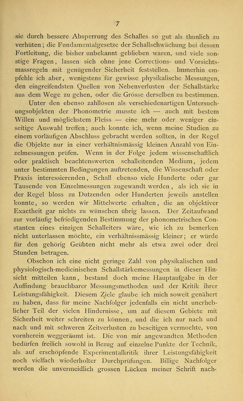 sie durch bessere Absperrung des Schalles so gut als thunlich zu verhüten ; die Fundamentalgesetze der Schallschwächung bei dessen Fortleitung, die bisher unbekannt geblieben waren, und viele son- stige Fragen, lassen sich ohne jene Corrections- und Vorsichts- massregeln mit genügender Sicherheit feststellen. Immerhin em- pfehle ich aber, wenigstens für gewisse physikalische Messungen, den eingreifendsten Quellen von Nebenverlusten der Schallstärke aus dem Wege zu gehen, oder die Grösse derselben zu bestimmen. Unter den ebenso zahllosen als verschiedenartigen Untersuch- ungsobjekten der Phonometrie musste ich — auch mit bestem Willen und möglichstem Fleiss — eine mehr oder weniger ein- seitige Auswahl treffen; auch konnte ich, wenn meine Studien zu einem vorläufigen Abschluss gebracht werden sollten, in der Regel die Objekte nur in einer verhältnismässig kleinen Anzahl von Ein- zelmessungen prüfen. Wenn in der Folge jedem wissenschaftlich oder praktisch beachtenswerten schalleitenden Medium, jedem unter bestimmten Bedingungen auftretenden, die Wissenschaft oder Praxis interessierenden, Schall ebenso viele Hunderte oder gar Tausende von Einzelmessungen zugewandt werden , als ich sie in der Regel bloss zu Dutzenden oder Hunderten jeweils anstellen konnte, so werden wir Mittelwerte erhalten, die an objektiver Exactheit gar nichts zu wünschen übrig lassen. Der Zeitaufwand zur vorläufig befriedigenden Bestimmung der phonometrischen Con- stanten eines einzigen Schalleiters wäre, wie ich zu bemerken nicht unterlassen möchte, ein verhältnissmässig kleiner; er würde für den gehörig Geübten nicht mehr als etwa zwei oder drei Stunden betragen. Obschon ich eine nicht geringe Zahl von physikalischen und physiologisch-medicinischen Schallstärkemessungen in dieser Hin- sicht mitteilen kann, bestand doch meine Hauptaufgabe in der Auffindung brauchbarer Messungsmethoden und der Kritik ihrer Leistungsfähigkeit. Diesem Ziele glaube ich mich soweit genähert zu haben, dass für meine Nachfolger jedenfalls ein nicht unerheb- licher Teil der vielen Hindernisse, um auf diesem Gebiete mit Sicherheit weiter schreiten zu können, und die ich nur nach und nach und mit schweren Zeitverlusten zu beseitigen vermochte, von vornherein weggeräumt ist. Die von mir angewandten Methoden bedürfen freilich sowohl in Bezug auf einzelne Punkte der Technik, als auf erschöpfende Experimentalkritik ihrer Leistungsfähigkeit noch vielfach wiederholter Durchprüfungen. Billige Nachfolger werden die unvermeidlich grossen Lücken meiner Schrift nach-