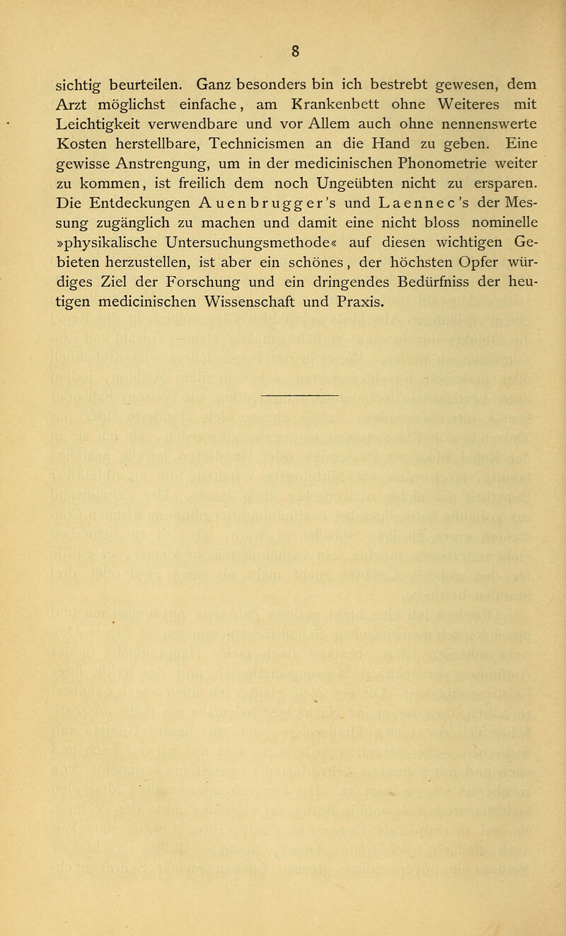 sichtig beurteilen. Ganz besonders bin ich bestrebt gewesen, dem Arzt möglichst einfache, am Krankenbett ohne Weiteres mit Leichtigkeit verwendbare und vor Allem auch ohne nennenswerte Kosten herstellbare, Technicismen an die Hand zu geben. Eine gewisse Anstrengung, um in der medicinischen Phonometrie weiter zu kommen, ist freilich dem noch Ungeübten nicht zu ersparen. Die Entdeckungen Auenbrugger's und Laennec's der Mes- sung zugänglich zu machen und damit eine nicht bloss nominelle »physikalische Untersuchungsmethode« auf diesen wichtigen Ge- bieten herzustellen, ist aber ein schönes, der höchsten Opfer wür- diges Ziel der Forschung und ein dringendes Bedürfniss der heu- tigen medicinischen Wissenschaft und Praxis.