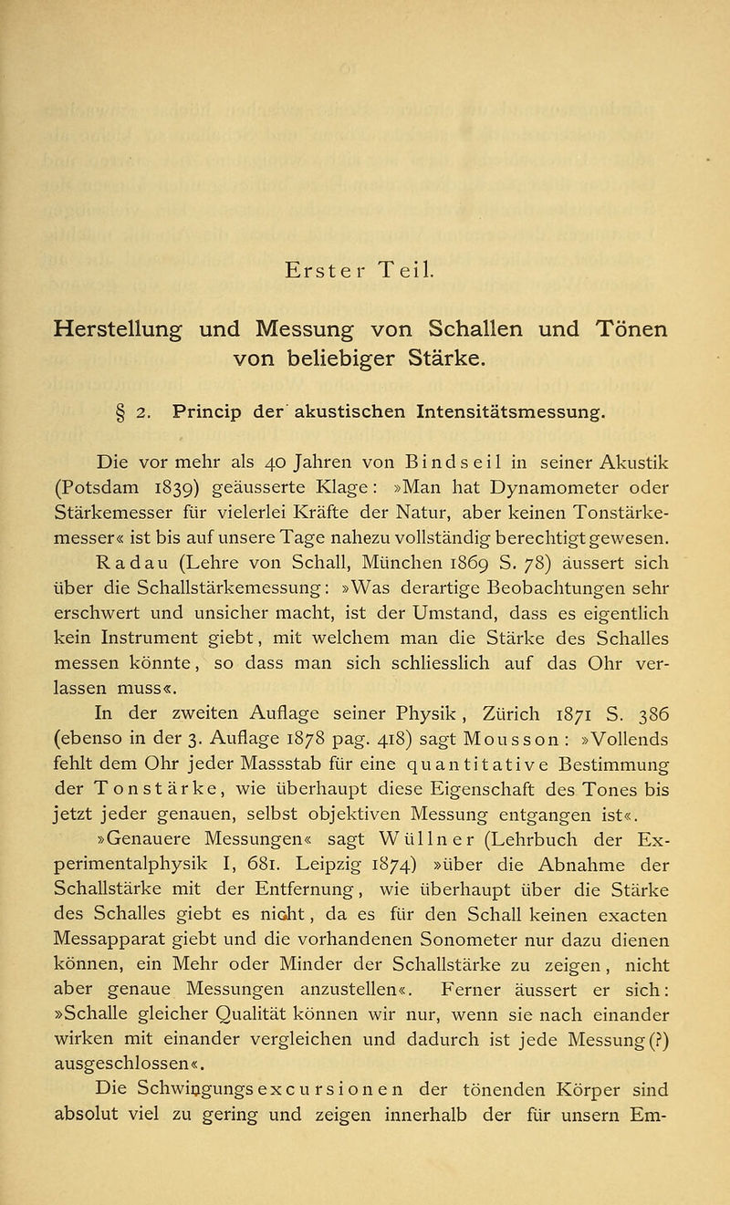 Erste r Teil. Herstellung und Messung von Schallen und Tönen von beliebiger Stärke. § 2. Princip der akustischen Intensitätsmessung. Die vor mehr als 40 Jahren von B i n d s e i 1 in seiner Akustik (Potsdam 1839) geäusserte Klage: »Man hat Dynamometer oder Stärkemesser für vielerlei Kräfte der Natur, aber keinen Tonstärke- messer« ist bis auf unsere Tage nahezu vollständig berechtigt gewesen. Radau (Lehre von Schall, München 1869 S. 78) äussert sich über die Schallstärkemessung: »Was derartige Beobachtungen sehr erschwert und unsicher macht, ist der Umstand, dass es eigentlich kein Instrument giebt, mit welchem man die Stärke des Schalles messen könnte, so dass man sich schliesslich auf das Ohr ver- lassen muss«. In der zweiten Auflage seiner Physik, Zürich 1871 S. 386 (ebenso in der 3. Auflage 1878 pag. 418) sagt Mousson : »Vollends fehlt dem Ohr jeder Massstab für eine quantitative Bestimmung der Tonstärke, wie überhaupt diese Eigenschaft des Tones bis jetzt jeder genauen, selbst objektiven Messung entgangen ist«. »Genauere Messungen« sagt Wüllner (Lehrbuch der Ex- perimentalphysik I, 681. Leipzig 1874) »über die Abnahme der Schallstärke mit der Entfernung, wie überhaupt über die Stärke des Schalles giebt es nicht, da es für den Schall keinen exacten Messapparat giebt und die vorhandenen Sonometer nur dazu dienen können, ein Mehr oder Minder der Schallstärke zu zeigen , nicht aber genaue Messungen anzustellen«. Ferner äussert er sich: »Schalle gleicher Qualität können wir nur, wenn sie nach einander wirken mit einander vergleichen und dadurch ist jede Messung (?) ausgeschlossen«. Die Schwingungsexcursionen der tönenden Körper sind absolut viel zu gering und zeigen innerhalb der für unsern Em-