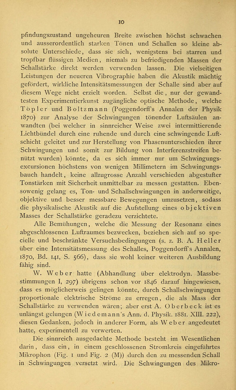 pfindungszustand ungeheuren Breite zwischen höchst schwachen und ausserordentlich starken Tönen und Schallen so kleine ab- solute Unterschiede, dass sie sich, wenigstens bei starren und tropfbar flüssigen Medien, niemals zu befriedigenden Massen der Schallstärke direkt werden verwenden lassen. Die vielseitigen Leistungen der neueren Vibrographie haben die Akustik mächtig gefördert, wirkliche Intensitätsmessungen der Schalle sind aber auf diesem Wege nicht erzielt worden. Selbst die , nur der gewand- testen Experimentierkunst zugängliche optische Methode, welche Top ler und Boltzmann (Poggendorffs Annalen der Physik 1870) zur Analyse der Schwingungen tönender Luftsäulen an- wandten (bei welcher in sinnreicher Weise zwei intermittierende Lichtbündel durch eine ruhende und durch eine schwingende Luft- schicht geleitet und zur Herstellung von Phasenunterschieden ihrer Schwingungen und somit zur Bildung von Interferenzstreifen be- nützt wurden) könnte, da es sich immer nur um Schwingungs- excursionen höchstens von wenigen Millimetern im Schwingungs- bauch handelt, keine allzugrosse Anzahl verschieden abgestufter Tonstärken mit Sicherheit unmittelbar zu messen gestatten. Eben- sowenig gelang es, Ton- und Schallschwingungen in anderweitige, objektive und besser messbare Bewegungen umzusetzen, sodass die physikalische Akustik auf die Aufstellung eines objektiven Masses der Schallstärke geradezu verzichtete. Alle Bemühungen, welche die Messung der Resonanz eines abgeschlossenen Luftraumes bezwecken, beziehen sich auf so spe- cielle und beschränkte Versuchsbedingungen (s. z. B. A. Heller über eine Intensitätsmessung des Schalles, Poggendorffs Annalen, 1870, Bd. 141, S. 566), dass sie wohl keiner weiteren Ausbildung fähig sind. W. Weber hatte (Abhandlung über elektrodyn. Massbe- stimmungen I, 297) übrigens schon vor 1846 darauf hingewiesen, dass es möglicherweis gelingen könnte, durch Schallschwingungen proportionale elektrische Ströme zu erregen, die als Mass der Schallstärke zu verwenden wären; aber erst A. Ob erb eck ist es unlängst gelungen (Wiedemann's Ann. d. Physik. 1881. XIII. 222), diesen Gedanken, jedoch in anderer Form, als Weber angedeutet hatte, experimentell zu verwerten. Die sinnreich ausgedachte Methode besteht im Wesentlichen darin, dass ein, in einem geschlossenen Stromkreis eingeführtes Mikrophon (Fig. I und Fig. 2 (M)) durch den zu messenden Schall in Schwingungen versetzt wird. Die Schwingungen des Mikro-