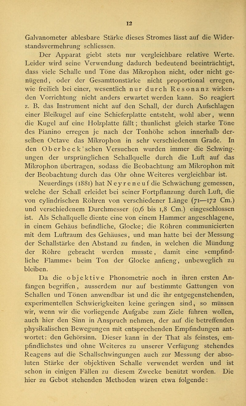 Galvanometer ablesbare Stärke dieses Stromes lässt auf die Wider- standsvermehrung schliessen. Der Apparat giebt stets nur vergleichbare relative Werte. Leider wird seine Verwendung dadurch bedeutend beeinträchtigt, dass viele Schalle und Töne das Mikrophon nicht, oder nicht ge- nügend , oder der Gesamttonstärke nicht proportional erregen, wie freilich bei einer, wesentlich nur durch Resonanz wirken- den Vorrichtung nicht anders erwartet werden kann. So reagiert z. B. das Instrument nicht auf den Schall, der durch Aufschlagen einer Bleikugel auf eine Schieferplatte entsteht, wohl aber, wenn die Kugel auf eine Holzplatte fällt; thunlichst gleich starke Töne des Pianino erregen je nach der Tonhöhe schon innerhalb der- selben Octave das Mikrophon in sehr verschiedenem Grade. In den Ob er be c k'sehen Versuchen wurden immer die Schwing- ungen der ursprünglichen Schallquelle durch die Luft auf das Mikrophon übertragen, sodass die Beobachtung am Mikrophon mit der Beobachtung durch das Ohr ohne Weiteres vergleichbar ist. Neuerdings (1881) hat Neyreneuf die Schwächung gemessen, welche der Schall erleidet bei seiner Fortpflanzung durch Luft, die von cylindrischen Röhren von verschiedener Länge (71—172 Cm.) und verschiedenem Durchmesser (0,6 bis 1,8 Cm.) eingeschlossen ist. Als Schallquelle diente eine von einem Hammer angeschlagene, in einem Gehäus befindliche, Glocke; die Röhren communicierten mit dem Luftraum des Gehäuses, und man hatte bei der Messung der Schallstärke den Abstand zu finden, in welchen die Mündung der Röhre gebracht werden musste, damit eine »empfind- liche Flamme« beim Ton der Glocke anfieng, unbeweglich zu bleiben. Da die objektive Phonometrie noch in ihren ersten An- fängen begriffen, ausserdem nur auf bestimmte Gattungen von Schallen und Tönen anwendbar ist und die ihr entgegenstehenden, experimentellen Schwierigkeiten keine geringen sind, so müssen wir, wenn wir die vorliegende Aufgabe zum Ziele führen wollen, auch hier den Sinn in Anspruch nehmen, der auf die betreffenden physikalischen Bewegungen mit entsprechenden Empfindungen ant- wortet: den Gehörsinn. Dieser kann in der That als feinstes, em- pfindlichstes und ohne Weiteres zu unserer Verfügung stehendes Reagens auf die Schallschwingungen auch zur Messung der abso- luten Stärke der objektiven Schalle verwendet werden und ist schon in einigen Fällen zu diesem Zwecke benützt worden. Die hier zu Gebot stehenden Methoden wären etwa folgende: